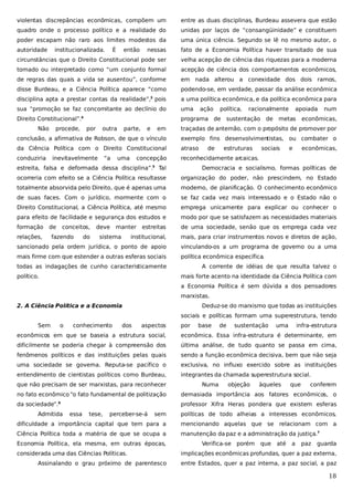 violentas discrepâncias econômicas, compõem um

entre as duas disciplinas, Burdeau assevera que estão

quadro onde o processo político e a realidade do

unidas por laços de “consangüinidade” e constituem

poder escapam não raro aos limites modestos da

uma única ciência. Segundo se lê no mesmo autor, o

autoridade

nessas

fato de a Economia Política haver transitado de sua

circunstâncias que o Direito Constitucional pode ser

velha acepção de ciência das riquezas para a moderna

tomado ou interpretado como “um conjunto formal

acepção de ciência dos comportamentos econômicos,

de regras das quais a vida se ausentou”, conforme

em nada alterou a conexidade dos dois ramos,

disse Burdeau, e a Ciência Política aparece “como

podendo-se, em verdade, passar da análise econômica

disciplina apta a prestar contas da realidade”, pois

a uma política econômica, e da política econômica para

sua “promoção se faz concomitante ao declínio do

uma

Direito Constitucional”.

programa de

institucionalizada.

É

então

3

4

Não

procede,

por

outra

racionalmente

sustentação de

apoiada

metas

num

econômicas,

traçadas de antemão, com o propósito de promover por

conclusão, a afirmativa de Robson, de que o vínculo

exemplo fins desenvolvimentistas, ou combater o

da Ciência Política com o Direito Constitucional

atraso

conduziria

reconhecidamente arcaicas.

“a

uma

e

política,

em

inevitavelmente

parte,

ação

concepção

estreita, falsa e deformada dessa disciplina”.

de

estruturas

sociais

e

econômicas,

Tal

Democracia e socialismo, formas políticas de

ocorreria com efeito se a Ciência Política resultasse

organização do poder, não prescindem, no Estado

totalmente absorvida pelo Direito, que é apenas uma

moderno, de planificação. O conhecimento econômico

de suas faces. Com o jurídico, mormente com o

se faz cada vez mais interessado e o Estado não o

Direito Constitucional, a Ciência Política, até mesmo

emprega unicamente para explicar ou conhecer o

para efeito de facilidade e segurança dos estudos e

modo por que se satisfazem as necessidades materiais

formação

estreitas

de uma sociedade, senão que os emprega cada vez

institucional,

mais, para criar instrumentos novos e diretos de ação,

sancionado pela ordem jurídica, o ponto de apoio

vinculando-os a um programa de governo ou a uma

mais firme com que estender a outras esferas sociais

política econômica específica
.

5

de

relações,

conceitos,

fazendo

do

deve

manter

sistema

todas as indagações de cunho caracteristicamente
político.

A corrente de idéias de que resulta talvez o
mais forte acento na identidade da Ciência Política com
a Economia Política é sem dúvida a dos pensadores
marxistas.

2. A Ciência Política e a Economia

Deduz-se do marxismo que todas as instituições
sociais e políticas formam uma superestrutura, tendo

Sem

o

conhecimento

dos

aspectos

por

base

de

sustentação

uma

infra-estrutura

econômicos em que se baseia a estrutura social,

econômica. Essa infra-estrutura é determinante, em

dificilmente se poderia chegar à compreensão dos

última análise, de tudo quanto se passa em cima,

fenômenos políticos e das instituições pelas quais

sendo a função econômica decisiva, bem que não seja

uma sociedade se governa. Reputa-se pacífico o

exclusiva, no influxo exercido sobre as instituições

entendimento de cientistas políticos como Burdeau,

integrantes da chamada superestrutura social.

que não precisam de ser marxistas, para reconhecer

Numa

objeção

àqueles

que

conferem

no fato econômico “o fato fundamental de politização

demasiada importância aos fatores econômicos, o

da sociedade”.

professor Xifra Heras pondera que existem esferas

6

Admitida

essa

tese,

perceber-se-á

sem

políticas de todo alheias a interesses econômicos,

dificuldade a importância capital que tem para a

mencionando aquelas que se relacionam com a

Ciência Política toda a matéria de que se ocupa a

manutenção da paz e a administração da justiça.7

Economia Política, ela mesma, em outras épocas,
considerada uma das Ciências Políticas.
Assinalando o grau próximo de parentesco

Verifica-se porém

que

até

a

paz

guarda

implicações econômicas profundas, quer a paz externa,
entre Estados, quer a paz interna, a paz social, a paz

18

 