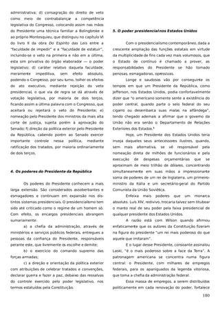 administrativa; d) consagração do direito de veto
como

meio

de

contrabalançar

a

competência

legislativa do Congresso, colocando assim nas mãos
do Presidente uma técnica familiar a Bolingbroke e

5. O poder presidencial nos Estados Unidos

ao próprio Montesquieu, que distinguiu no capítulo VI
do livro II da obra Do Espírito das Leis entre a

Com o presidencialismo contemporâneo, dada a

“faculdade de impedir” e a “faculdade de estatuir”,

crescente ampliação das funções estatais em virtude

incluindo-se o veto na primeira e não em a última,

da multiplicidade de fins cada vez mais volumosos, que

esta sim privativa do órgão elaborador — o poder

o Estado de contínuo é chamado a prover, as

legislativo; d) caráter relativo daquela faculdade,

responsabilidades

meramente

penosas, esmagadoras, opressivas.

impeditiva,

sem

efeito

absoluto,

podendo o Congresso, por seu turno, tolher os efeitos
do

ato

executivo,

mediante

rejeição

do

do

Presidente

se

hão

tornado

Longe e saudosos vão por conseguinte os

veto

tempos em que um Presidente da República, como

presidencial, o que via de regra se dá através de

Jefferson, nos Estados Unidos, podia confortavelmente

votação legislativa, por maioria de dois terços,

dizer que “o americano somente sente a existência do

ficando assim a última palavra com o Congresso, que

poder central, quando parte o selo federal do seu

aceitará ou rejeitará o veto do Presidente; e)

cigarro ou desembarca suas malas na alfândega”,

nomeação pelo Presidente dos ministros da mais alta

tendo chegado ademais a afirmar que o governo da

corte de justiça, sujeita porém à aprovação do

União não era senão o Departamento de Relações

Senado; f) direção da política exterior pelo Presidente

Exteriores dos Estados.1

da República, cabendo porém ao Senado exercer
importante

controle

nessa

política,

mediante

Hoje, um Presidente dos Estados Unidos teria
inveja daqueles seus antecessores ilustres, quando,

ratificação dos tratados, por maioria ordinariamente

sem

mais

de dois terços.

nomeação direta de milhões de funcionários e pela
execução

alternativa,
de

despesas

se

vê

responsável

orçamentárias

que

pela
se

aproximam de meio trilhão de dólares, concentrando
4. Os poderes do Presidente da República

simultaneamente em suas mãos a impressionante
soma de poderes de um rei de Inglaterra, um primeiro-

Os poderes do Presidente conhecem a mais
larga extensão. São considerados assoberbantes e
esmagadores e continuam em expansão nos dis-

ministro da Itália e um secretário-geral do Partido
Comunista da União Soviética.
Enfeixa

mais

poderes

que

um

monarca

tintos sistemas presidenciais. O presidencialismo tem

absoluto. Luís XIV, redivivo, trocaria talvez sem titubear

sido até criticado como o regime de um homem só.

o manto real de seu poder pela faixa presidencial de

Com efeito, os encargos presidenciais abrangem

qualquer presidente dos Estados Unidos.

sumariamente:

A razão está com Wilson quando afirmou

a) a chefia da administração, através de

enfaticamente que os autores da Constituição fizeram

ministérios e serviços públicos federais, entregues a

na figura do presidente “um rei mais poderoso do que

pessoas da confiança do Presidente, responsáveis

aquele que imitaram”.

perante este, que livremente os escolhe e demite;
b) o exercício do comando supremo das
forças armadas;

E o lugar desse Presidente, consoante assinalou
Laski, “é o mais poderoso sobre a face da Terra”. A
patronagem americana se concentra numa figura

c) a direção e orientação da política exterior

central: o Presidente, com milhares de empregos

com atribuições de celebrar tratados e convenções,

federais, para os apaniguados da legenda vitoriosa,

declarar guerra e fazer a paz, debaixo das ressalvas

que toma a chefia da administração federal.

do controle exercido pelo poder legislativo, nos
termos estatuídos pela Constituição.

Essa massa de empregos, a serem distribuídos
politicamente em cada renovação do poder, fortalece

180

 