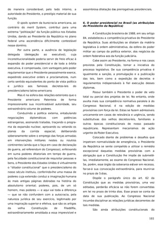 de maneira considerável, pelo lado interno, a

assombrosa dilatação das prerrogativas presidenciais.

autoridade do Presidente, o prestígio material de sua
função.
O spoils system da burocracia americana, ao
contrário do merit System, contribui para uma

6. O poder presidencial no Brasil (as atribuições
do Presidente da República)

extrema “politização” da função pública nos Estados
Unidos, dando ao Presidente da República no plano
federal uma ascendência dificilmente contestável
nesse domínio.
Por outra parte, a ausência de legislação
delegada

(delegação

ao

executivo),

cuja

inconstitucionalidade poderia servir de freio eficaz à
expansão do poder presidencial e de toda a órbita
executiva, é compensada, com vantagem pelo poder
,
regulamentar que o Presidente pessoalmente exerce,
expedindo executive orders e proclamations, num
certo sentido equivalentes do ponto de vista político
e

jurídico

aos

famosos

decretos-leis

do

presidencialismo latino-americano.
Mas é na esfera das relações exteriores que o
Presidente

americano

Patenteia

de

forma

impressionante sua incontrastável autoridade, seu
extraordinário volume de poderes.
Conduzindo a política externa, entabulando
negociações

diplomáticas

com

potências

estrangeiras, assinando tratados, traçando o programa da expansão nuclear, aprovando ou vetando os
planos

da

corrida

espacial,

deliberando

soberanamente sobre o emprego das forças armadas
em

intervenções

militares

nestes

ou

noutros

continentes (ainda que o faça em caso de declaração
de guerra, ad referendum do Congresso), enfeixando
em suma poderes ditatoriais em tempo de guerra,
pela faculdade constitucional de requisitar pessoas e
bens, o Presidente dos Estados Unidos é virtualmente
o “ditador constitucional” que o presidencialismo do
nosso século instituiu, conferindo-lhe uma massa de
poderes cuja extensão conduz a imaginação humana
às mais antigas páginas dobradas na história do
absolutismo oriental; poderes, pois, de um só
homem, mas poderes — e aqui vai toda a diferença
— que se não confundem com a autocracia, pela
natureza jurídica de seu exercício, legitimado por
uma inspiração superior e efetiva, que são os artigos
da

velha

Constituição

de

Filadélfia,

extraordinariamente amoldada a essa imprevisível e

A Constituição brasileira de 1988, em seu artigo
84, estabeleceu a competência privativa do Presidente
da República. Suas atribuições se dilatam da matéria
legislativa à ordem administrativa, da esfera do poder
militar ao campo da política exterior, dos negócios da
ordem federativa aos da função judiciária.
Cabe assim ao Presidente, na forma e nos casos
previstos pela Constituição, tomar a iniciativa do
processo legislativo. De sua competência privativa é
igualmente a sanção, a promulgação e a publicação
das leis, bem como a expedição de decretos e
regulamentos indispensáveis à fiel execução desses
diplomas.
Possui também o Presidente o poder de veto
total ou parcial dos projetos de lei. No entanto, onde
avulta mais sua competência normativa paralela à do
Congresso

Nacional,

é

na

edição

de

medidas

provisórias com força da lei. Estas se fazem admissíveis
unicamente em casos de relevância e urgência, sendo
substitutivas dos velhos decretos-leis, familiares a
outras

épocas

republicano.

constitucionais

Representam

de

nosso

mecanismos

passado
de

ação

urgente do Poder Executivo.
Colocado diante de problemas e desafios que
impetram normatividade de emergência, o Presidente
da República se sente compelido a utilizar o remédio
excepcional daquelas medidas

provisórias

com a

obrigação que a Constituição lhe impõe de submetêlas, imediatamente, ao exame do Congresso Nacional.
Se, porém, esse órgão da soberania estiver em recesso,
far-se-á sua convocação extraordinária, para reunir-se
no prazo de 5 dias.
Dispõe o parágrafo único do art.

62 da

Constituição que as medidas provisórias, uma vez
editadas, perderão eficácia se não forem convertidas
em lei no prazo de trinta dias. Esse prazo se conta da
data

de

sua

publicação.

Ao

Congresso Nacional

incumbe disciplinar as relações jurídicas decorrentes de
tais medidas.
São

ainda

atribuições

constitucionais

do

181

 