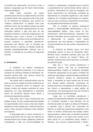 do Ocidente de sobreviverem, de armas na mão, à

ministros e congressistas, à proporção que se acentua

dolorosa impugnação que lhe fazem determinados

a preponderância do controle destes últimos sobre os

sistemas ideológicos.

primeiros, chamando-os às casas do Congresso, me-

Resta

saber,

mormente

nos

países

diante requerimento de informações, prestação de

presidenciais de estrutura subdesenvolvida, até onde

depoimentos em comissões legislativas e até mesmo

se poderá admitir essa expansão jurídica dos pode-

audiência nas comissões parlamentares de inquérito,

res do Presidente da República, sem acoimar de

cada vez mais numerosas e importantes no mecanismo

“ditadura constitucional” os Estados, onde esse

da vida político-administrativa do Estado.

fenômeno ocorre. Na orla atlântica países que ainda

Têm

os

ministros

no governo presidencial

ontem, pelo proclamado aperfeiçoamento de suas

definida a responsabilidade administrativa e não a

instituições políticas e pelo alto grau de seu

responsabilidade

progresso econômico, viviam sob a égide da paz e do

lamentarismo. Administrativamente, respondem eles

reformismo social, como a França e os Estados

perante o Presidente, que os investiu em sua confiança

Unidos, padecem a mesma crítica ao fortalecerem de

e

maneira

presidencial.

governativas, são mais agentes e colaboradores da

Atravessam pois idêntica crise: os franceses por

vontade presidencial do que autores responsáveis de

fatores internos e externos, os Estados Unidos por

decisões.

excessiva

a

autoridade

política,

politicamente

os

como

ocorre

sustenta.

Como

no

par-

figuras

questões preponderantemente externas, que se

A influência do Ministro ocorre com fraca

prendem à condução de sua política de segurança

intensidade quando se trata de Presidentes fortes.

nacional.

Ministros houve, consoante assinalou Laski, que não
passaram de “meninos de recado”.4 Wilson, por
exemplo, dispensou-lhes esse tratamento, ao entender

8. O Ministério

do publicista inglês.
Não raro a “livre escolha presidencial” é

O

Ministério

no

sistema

presidencial,

meramente

ilusória,

visto

que

os

compromissos

consoante já indicamos levemente, é um corpo de

político-partidários impõem ao Presidente indicações

auxiliares da confiança imediata do Presidente, res-

ministeriais repugnantes ao seu gosto e simpatia. De

ponsável perante este, sem nenhum vínculo de

modo que, para apagar a presença desses auxiliares de

sujeição política ao Congresso.

nenhuma

Nos países onde o presidencialismo mais de

influência,

omissos

ou

silenciosamente

hostis, o Presidente às vezes quando tem de tomar

perto se acerca do modelo americano tradicional, os

uma

ministros ou secretários (como se designam nos

pessoas estranhas à composição do ministério oficial, e

Estados Unidos) são pessoas estranhas às casas

que entram a desempenhar o papel político de

legislativas, em cujas dependências o Presidente

conselheiros, com participação da mais alta relevância

jamais vai recrutá-los, fazendo assim realçar o

nos assuntos básicos da administração.

princípio da separação de poderes.

decisão

Surge

prefere

daí,

na

ignorá-los,

intimidade

cercando-se

de

presidencial,

à

Essa praxe, que é regra constitucional nos

margem do Secretariado subalterno, de audiência nula,

Estados Unidos, há sido consideravelmente abalada

um “ministério” paralelo e mais influente, com as

em alguns Estados como o nosso, onde, sob o regime

eminências pardas do regime, os donos do Presidente,

presidencial, nada impede que o chefe do Executivo

a chamada “copa e cozinha” dos “maravilhas” de

venha a fazer escolhas ministeriais entre membros

Palácios, os chefes das antecâmaras onipotentes, como

do Congresso.

foram na história constitucional dos Estados Unidos,

A dissociação entre a carreira ministerial e a

segundo refere o mesmo Laski, os membros do kitchen

carreira parlamentar, tão em voga nos sistemas do

Cabinet de Jackson, e em época mais recente, já em

presidencialismo puro, tende a apagar-se, caindo por

pleno século XX, os conselheiros House, Hopkins e

conseqüência o rigor da incomunicabilidade de

Harriman, que serviram respectivamente a Wilson,

183

 