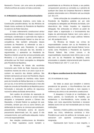 Roosevelt e Truman, com uma soma de prestígio e

possibilidade de os Ministros de Estado, a seu pedido,

influência difíceis de avaliar em toda a extensão.

comparecerem perante as comissões ou o plenário de
qualquer das Casas do Congresso Nacional e debater
projetos relacionados com o Ministério sob sua direção

9. O Ministério no presidencialismo brasileiro

(art. 50, § 1ª).
Certas atribuições da competência privativa do

À Constituição brasileira, como todas as

Presidente

da

República

poderão

ser

por

este

Constituições presidencialistas, faz dos Ministros de

outorgadas ou delegadas aos Ministros de Estado, com

Estado meros auxiliares do Presidente da República

observância

no exercício do Poder Executivo.

delegação. Tais atribuições se referem ao poder de

dos

limites

traçados

na

respectiva

O nosso ordenamento constitucional atribui

dispor sobre a organização e o funcionamento dos

expressamente ao Ministro de Estado o exercício da

órgãos da administração federal, bem como sobre o

orientação, coordenação e supervisão dos órgãos e

provimento e extinção dos cargos públicos federais

entidades da administração federal na área de sua

(art. 48, parágrafo único).

competência.

São

também

atribuições

desses

Os

Ministros

de

Estado

nos

crimes

de

auxiliares do Presidente: a) referendar os atos e

responsabilidade conexos com os do Presidente da

decretos assinados pelo Presidente; b) expedir

República serão julgados pelo Senado Federal, funcio-

instruções para a execução das leis, decretos e

nando como Presidente o Presidente do Supremo

regulamentos;

Tribunal

c)

apresentar

ao

Presidente

da

Federal.

Nos

crimes

comuns

e

de

República relatório anual dos serviços prestados pelo

responsabilidade, ressalvado neste último caso a cone-

Ministério; e d) praticar os atos pertinentes às

xão com

atribuições que lhe forem outorgadas ou delegadas

processados e julgados originariamente pelo Supremo

pelo Presidente da República.

Tribunal Federal (art. 102 “c”, e art. 52, I).

Os

Ministros

de

Estado

são

os

do Presidente da República, serão

escolhidos

livremente pelo Chefe do Poder Executivo dentre
brasileiros maiores de vinte e um anos e que se encontrem no exercício dos direitos políticos. São

10. A figura constitucional do Vice-Presidente

também demissíveis ad nutum do Presidente. Alguns
Ministros na qualidade de membros natos fazem

10.1 A inutilidade do cargo

parte do Conselho de Defesa Nacional, e o Conselho,
por sua vez, é nos termos da Constituição o mais alto

De todas as peças que compõem o sistema

órgão de consulta da Presidência da República para a

presidencial de governo, a Vice-Presidência fora até

formulação e execução da política de segurança

então a parte menos estimada e mais exposta à

nacional e defesa do Estado democrático.

indiferença da crônica e do comentário constitucional.

Sem quebra do princípio da separação de

O desapreço à função já se manifestara, de

poderes, os Ministros de Estado se acham todavia

forma patente, na Constituinte de Filadélfia, que

obrigados a comparecer perante a Câmara dos

estabeleceu a Vice-Presidência, numa ocasião de

Deputados, o Senado Federal ou qualquer de suas

fadiga, com raros argumentos favoráveis e escassos

comissões, sempre que uma ou outra Câmara, por

debates acerca de sua real necessidade para as novas

deliberação da maioria, os convocar para prestarem,

instituições.

pessoalmente,

informações

acerca

de

assunto

Assinala a história política dos Estados Unidos,

previamente determinado (art. 50, caput). O não

desde

comparecimento, sem justificação adequada, implica

Presidência por parte de políticos de nomeada, que a

crime de responsabilidade.

exerceram

Nas relações constitucionais do Ministério
com

o

Poder

Legislativo

ocorre

também

a

seu

início,
com

referências
aparente

contrárias

à

Vice-

constrangimento

e

resignação.
Expressando bom humor a esse respeito, o

184

 