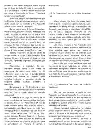 primeiro Vice da história americana, Adams, sugeria

determinação”.

que se desse ao titular do cargo o tratamento de
“Sua Excelência, o Supérfluo”, depois de asseverar
que nunca a imaginação do homem “concebera

10.2 Um Vice-Presidente para ser ouvido e não apenas

função mais insignificante”.

visto

Outro Vice, de igual porte e envergadura, que
foi Theodore Roosevelt, afirmava, ainda ao começo

Quem primeiro com bom êxito reagiu talvez

deste século, ser na realidade o Vice-Presidente

contra a apatia e insignificância política da função vice-

apenas “a quinta roda da carruagem”.

presidencial foi Henry Wallace, Vice-Presidente de

Com o mesmo senso de humor, Marshall, ex-

Roosevelt, no período que se estendeu de 1940 a 1944.

Vice-Presidente, costumava relatar a história de dois

Deu

ele

causa,

segundo

comentário

de

um

irmãos, dos quais um viajara para Ultramar e outro

constitucionalista, a certa surpresa e ressentimento,

se elegera Vice-Presidente dos Estados Unidos. De

com sua atitude algo inédita de pretender que o Vice-

ambos porém nunca mais se ouvira falar... Foi esse

Presidente não fosse “apenas para ser visto, mas

mesmo Marshall que entrou, segundo Laski, no

também ouvido”.

pinturesco folk-lore americano, ao dizer que não pre-

Até então, cingira-se o Vice-Presidente, com

cisava a América de Vice-Presidente, mas de um bom

voto de Minerva, a presidir ao Senado. Presidência um

charuto de cinco centavos (a good five cent cigar).

tanto

simbólica,

pois

àquela

casa

raramente

Coberta inicialmente de ridículo, objeto de

comparece ele, por sentir-se fora de ambiente, qual

alusões jocosas, a função da Vice-Presidência fazia

verdadeiro intruso. Demais, não chega o Vice a fazer

também de quem a exercesse ali titular de uma

falta; costumam os senadores eleger dentre os seus

“sinecura”, consoante expressão empregada por

um presidente pro tempore, mais autêntico e legítimo.

Bagehot.

Nos últimos anos todavia atentou-se para a real

Representava
Presidente

a

simples

antevéspera

da

ostracismo.

Lugar

investidura

prêmio

a

um

aposentadoria
pois

guardava

para

ambições

frustradas

barganha

política,

que

negociar
e

o

ou

Vice-

político

importância do cargo. Tudo isso, em virtude do

na

alargamento da ingerência do Estado nos domínios da

política

ou

do

vida econômica e social, do aumento assoberbante do

partido

político

poder federal e de igual ampliação de responsabilidade

contentar

certas

acomodar,

eventuais

de

através

da

candidatos

do Presidente da República.

à

Presidência.

10.3

Comparava-se

a

Vice-Presidência

a

um

O

Vice-Presidente

nas

crises

da

sucessão

presidencial

bilhete de loteria, algumas vezes sorteado na história
americana com o grande prêmio da sucessão
presidencial.

Mas foi, principalmente, a morte de dois
Presidentes americanos, Roosevelt e Kennedy, a par da

A irrelevância do cargo foi contudo de tal

súbita e estonteante renúncia de Jânio Quadros no

ordem que descaiu na irresponsabilidade de eleger-

Brasil, que patenteou em definitivo a “conscientização”

se de certa feita um Vice-Presidente de 87 anos de

da importância que tem a Vice-Presidência no sistema

idade! Houve ao mesmo passo quem escrevesse já,

presidencial de gover
no.

preconizando a extinção do cargo, por inútil. Sem

Quando Roosevelt desapareceu, os Estados

embargo, publicistas da categoria de Laski declinam

Unidos emergiam vitoriosos da conflagração mundial,

alguns nomes excepcionais, como os de Tyler,

prestes a findar-se, e se deparavam com a irônica

Andrew Johnson, Theodore Roosevelt e Coolidge,

ameaça de “ganhar a guerra, mas perder a paz”.

que, honrando o posto, deixaram no exercício da

Naquele

instante

dramático,

ascende

à

Vice-Presidência de ser “objeto de comiseração” para

presidência americana um homem desconhecido da

se

opinião pública internacional e de passado político

converterem

em

“homens

de

caráter

e

185

 