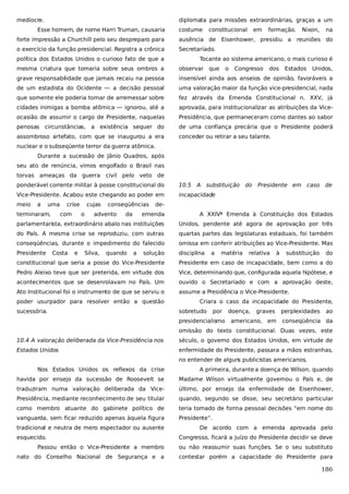 medíocre.

diplomata para missões extraordinárias, graças a um

Esse homem, de nome Harri Truman, causaria

costume

constitucional

em

formação.

forte impressão a Churchill pelo seu despreparo para

ausência de Eisenhower, presidiu a

o exercício da função presidencial. Registra a crônica

Nixon,

na

Secretariado.

política dos Estados Unidos o curioso fato de que a

reuniões do

Tocante ao sistema americano, o mais curioso é

mesma criatura que tomaria sobre seus ombros a

observar que

o

Congresso

dos

Estados

Unidos,

grave responsabilidade que jamais recaiu na pessoa

insensível ainda aos anseios de opinião, favoráveis a

de um estadista do Ocidente — a decisão pessoal

uma valoração maior da função vice-presidencial, nada

que somente ele poderia tomar de arremessar sobre

fez através da Emenda Constitucional n. XXV, já

cidades inimigas a bomba atômica — ignorou, até a

aprovada, para institucionalizar as atribuições da Vice-

ocasião de assumir o cargo de Presidente, naquelas

Presidência, que permaneceram como dantes ao sabor

penosas circunstâncias, a existência sequer do

de uma confiança precária que o Presidente poderá

assombroso artefato, com que se inaugurou a era

conceder ou retirar a seu talante.

nuclear e o subseqüente terror da guerra atômica.
Durante a sucessão de Jânio Quadros, após
seu ato de renúncia, vimos engolfado o Brasil nas
torvas ameaças da guerra civil pelo veto de
ponderável corrente militar à posse constitucional do

10.5 A

Vice-Presidente. Acabou este chegando ao poder em

incapacidade

meio

a

uma

terminaram,

crise
com

cujas

de-

parlamentarista, extraordinário abalo nas instituições

Unidos, pendente até agora de aprovação por três

do País. A mesma crise se reproduziu, com outras

quartas partes das legislaturas estaduais, foi também

conseqüências, durante o impedimento do falecido

omissa em conferir atribuições ao Vice-Presidente. Mas

Presidente

disciplina

Silva,

da

caso de

A XXIVª Emenda à Constituição dos Estados

e

advento

Presidente em

emenda

Costa

o

conseqüências

substituição do

quando

a

solução

a

matéria

relativa

à

substituição

do

constitucional que seria a posse do Vice-Presidente

Presidente em caso de incapacidade, bem como a do

Pedro Aleixo teve que ser preterida, em virtude dos

Vice, determinando que, configurada aquela hipótese, e

acontecimentos que se desenrolavam no País. Um

ouvido o Secretariado e com a aprovação deste,

Ato Institucional foi o instrumento de que se serviu o

assume a Presidência o Vice-Presidente.

poder usurpador para resolver então a questão
sucessória.

Criara o caso da incapacidade do Presidente,
sobretudo

por

presidencialismo

doença,

graves

americano, em

perplexidades

ao

conseqüência da

omissão do texto constitucional. Duas vezes, este
10.4 A valoração deliberada da Vice-Presidência nos

século, o governo dos Estados Unidos, em virtude de

Estados Unidos

enfermidade do Presidente, passara a mãos estranhas,
no entender de algun publicistas americanos.
s

Nos Estados Unidos os reflexos da crise

A primeira, durante a doença de Wilson, quando

havida por ensejo da sucessão de Roosevelt se

Madame Wilson virtualmente governou o País e, de

traduziram numa valoração deliberada da Vice-

último, por ensejo da enfermidade de Eisenhower,

Presidência, mediante reconhecimento de seu titular

quando, segundo se disse, seu secretário particular

como membro atuante do gabinete político de

teria tomado de forma pessoal decisões “em nome do

vanguarda, sem ficar reduzido apenas àquela figura

Presidente”.

tradicional e neutra de mero espectador ou ausente
esquecido.

De acordo com a emenda aprovada pelo
Congresso, ficará a juízo do Presidente decidir se deve

Passou então o Vice-Presidente a membro

ou não reassumir suas funções. Se o seu substituto

nato do Conselho Nacional de Segurança e a

contestar porém a capacidade do Presidente para

186

 