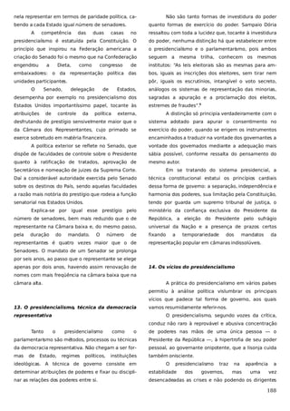 nela representar em termos de paridade política, cabendo a cada Estado igual número de senadores.
A

competência

ressaltou com toda a lucidez que, tocante à investidura

presidencialismo é estatuída pela Constituição. O

do poder, nenhuma distinção há que estabelecer entre

princípio que inspirou na Federação americana a

o presidencialismo e o parlamentarismo, pois ambos

criação do Senado foi o mesmo que na Confederação

seguem a

engendrou

de

institutos: “As leis eleitorais são as mesmas para am-

embaixadores: o da representação política das

bos, iguais as inscrições dos eleitores, sem tirar nem

unidades participantes.

pôr, iguais os escrutínios, intangível o voto secreto,

O

Dieta,

Senado,

duas

como

casas

quanto formas de exercício do poder. Sampaio Dória
no

a

das

Não são tanto formas de investidura do poder

congresso

mesmos

análogos os sistemas de representação das minorias,

desempenha por exemplo no presidencialismo dos

sagradas a apuração e a proclamação dos eleitos,

Estados Unidos importantíssimo papel, tocante às

estremes de fraudes”.5

de

controle

da

de

trilha, conhecem os

Estados,

atribuições

delegação

mesma

política

externa,

A distinção só principia verdadeiramente com o

desfrutando de prestígio sensivelmente maior que o

sistema adotado para apurar o consentimento no

da Câmara dos Representantes, cujo primado se

exercício do poder, quando se erigem os instrumentos

exerce sobretudo em matéria financeira.

encaminhados a traduzir na vontade dos governantes a

A política exterior se reflete no Senado, que

vontade dos governados mediante a adequação mais

dispõe de faculdades de controle sobre o Presidente

sábia possível, conforme ressalta do pensamento do

quanto à ratificação de tratados, aprovação de

mesmo autor.

Secretários e nomeação de juizes da Suprema Corte.

Em se tratando do sistema presidencial, a

Daí a considerável autoridade exercida pelo Senado

técnica constitucional estatui os princípios cardiais

sobre os destinos do País, sendo aquelas faculdades

dessa forma de governo: a separação, independência e

a razão mais notória do prestígio que rodeia a função

harmonia dos poderes, sua limitação pela Constituição,

senatorial nos Estados Unidos.

tendo por guarda um supremo tribunal de justiça, o

Explica-se por igual esse prestígio pelo

ministério da confiança exclusiva do Presidente da

número de senadores, bem mais reduzido que o de

República, a eleição do Presidente pelo sufrágio

representante na Câmara baixa e, do mesmo passo,

universal da Nação e a presença de prazos certos

pela

fixando

duração

do

mandato.

O

número

de

representantes é quatro vezes maior que o de

a

temporariedade

dos

mandatos

da

representação popular em câmaras indissolúveis.

Senadores. O mandato de um Senador se prolonga
por seis anos, ao passo que o representante se elege
apenas por dois anos, havendo assim renovação de

14. Os vícios do presidencialismo

nomes com mais freqüência na câmara baixa que na
câmara alta.

A prática do presidencialismo em vários países
permitiu à análise política vislumbrar os principais
vícios que padece tal forma de governo, aos quais

13. O presidencialismo, técnica da democracia
representativa

vamos resumidamente referir-nos.
O presidencialismo, segundo vozes da crítica,
conduz não raro à reprovável e abusiva concentração

Tanto

o

de poderes nas mãos de uma única pessoa — o

parlamentarismo são métodos, processos ou técnicas

Presidente da República —, à hipertrofia de seu poder

da democracia representativa. Não chegam a ser for-

pessoal, ao governante onipotente, que a lisonja cuida

mas

também onisciente.

de

o

Estado,

presidencialismo

regimes

políticos,

como

instituições

ideológicas. A técnica de governo consiste em

O

presidencialismo
dos

traz

governos,

na
mas

aparência
uma

a

determinar atribuições de poderes e fixar ou discipli-

estabilidade

vez

nar as relações dos poderes entre si.

desencadeadas as crises e não podendo os dirigentes

188

 