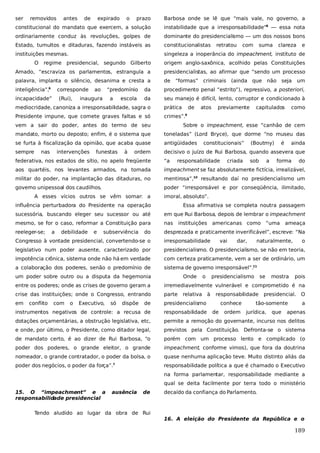 ser

removidos

prazo

Barbosa onde se lê que “mais vale, no governo, a

constitucional do mandato que exercem, a solução

instabilidade que a irresponsabilidade”8 — essa nota

ordinariamente conduz às revoluções, golpes de

dominante do presidencialismo — um dos nossos bons

Estado, tumultos e ditaduras, fazendo instáveis as

constitucionalistas

instituições mesmas.

singeleza a inoperância do impeachment, instituto de

O

antes

de

expirado

o

retratou

com

suma

clareza

e

regime presidencial, segundo Gilberto

origem anglo-saxônica, acolhido pelas Constituições

Amado, “escraviza os parlamentos, estrangula a

presidencialistas, ao afirmar que “sendo um processo

palavra, implanta o silêncio, desanima e cresta a

de

inteligência”,

da

procedimento penal “estrito”), repressivo, a posteriori,

da

seu manejo é difícil, lento, corruptor e condicionado à

corresponde

6

incapacidade”

(Rui),

ao

“predomínio

inaugura

a

escola

“formas” criminais (ainda que não seja

mediocridade, canoniza a irresponsabilidade, sagra o

prática

de

Presidente impune, que comete graves faltas e só

atos

previamente

capitulados

um

como

crimes”.

9

vem a sair do poder, antes do termo de seu

Sobre o impeachment, esse “canhão de cem

mandato, morto ou deposto; enfim, é o sistema que

toneladas” (Lord Bryce), que dorme “no museu das

se furta à fiscalização da opinião, que acaba quase

antigüidades

sempre

decisivo o juízo de Rui Barbosa, quando assevera que

nas

intervenções

funestas

à

ordem

constitucionais”
criada

sob

a

é

ainda

federativa, nos estados de sítio, no apelo freqüente

“a

aos quartéis, nos levantes armados, na tomada

impeachment se faz absolutamente fictícia, irrealizável,

militar do poder, na implantação das ditaduras, no

mentirosa”,10 resultando daí no presidencialismo um

governo unipessoal dos caudilhos.

poder “irresponsável e por conseqüência, ilimitado,

A esses vícios outros se vêm somar: a

responsabilidade

(Boutmy)

forma

do

imoral, absoluto”.

influência perturbadora do Presidente na operação

Essa afirmativa se completa noutra passagem

sucessória, buscando eleger seu sucessor ou até

em que Rui Barbosa, depois de lembrar o impeachment

mesmo, se for o caso, reformar a Constituição para

nas

reeleger-se;

desprezada e praticamente inverificável”, escreve: “Na

a

debilidade

e

subserviência

do

instituições americanas como

irresponsabilidade

legislativo num poder ausente, caracterizado por

presidencialismo. O presidencialismo, se não em teoria,

impotência crônica, sistema onde não há em verdade

com certeza praticamente, vem a ser de ordinário, um

a colaboração dos poderes, senão o predomínio de

sistema de governo irresponsável”.11
Onde

o

dar,

ameaça

Congresso à vontade presidencial, convertendo-se o

um poder sobre outro ou a disputa da hegemonia

vai

“uma

naturalmente,

presidencialismo

se

mostra

o

pois

entre os poderes; onde as crises de governo geram a

irremediavelmente vulnerável e comprometido é na

crise das instituições; onde o Congresso, entrando

parte

em

de

presidencialismo

instrumentos negativos de controle: a recusa de

responsabilidade

dotações orçamentárias, a obstrução legislativa, etc,

permite a remoção do governante, incurso nos delitos

e onde, por último, o Presidente, como ditador legal,

previstos pela Constituição. Defronta-se o sistema

de mandato certo, é ao dizer de Rui Barbosa, “o

porém com um processo lento e complicado (o

poder dos poderes, o grande eleitor, o grande

impeachment, conforme vimos), que fora da doutrina

nomeador, o grande contratador, o poder da bolsa, o

quase nenhuma aplicação teve. Muito distinto aliás da

poder dos negócios, o poder da força”.

responsabilidade política a que é chamado o Executivo

conflito

com

o

Executivo,

só

dispõe

7

relativa

à

responsabilidade
conhece
de

ordem

presidencial. O

tão-somente
jurídica,

que

a

apenas

na forma parlamentar, responsabilidade mediante a
qual se deita facilmente por terra todo o ministério
15. O “impeachment” e a
responsabilidade presidencial

ausência

de

Tendo aludido ao lugar da obra de Rui

decaído da confiança do Parlamento.

16. A eleição do Presidente da República e o

189

 