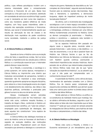 política, cujos reflexos psicológicos incidem com a

máquina de guerra. Rodeados de descrédito ou de “um

máxima

comportamento

complexo de inferioridade”, segundo assinala Burdeau,

econômico e financeiro de um país. Basta leve

ficariam pois os sistemas sociais não-marxistas. Haja

comoção ou crise para que se comprove, sobretudo

vista o liberalismo,

em sociedades de estrutura econômica frágil, quanto

burguesa, objeto de inapelável sentença de morte

a paz é necessária ao bom curso dos negócios e

lavrada pela História.9

intensidade

sobre

o

o capitalismo, a democracia

como seu transtorno poderá refletir-se de modo

De último, com o incremento das investigações

negativo, com força quase instantânea, sobre o

sociológicas e com o maior espaço concedido a certas

conjunto das operações econômicas e financeiras.

ciências do comportamento, como a Psicologia Social e

Demais, paz social é fundamentalmente aquela que

a Antropologia, arrefeceu o interesse por uma Ciência

resulta da atenuação da luta de classes e da

Política fundamentada unicamente na História. Como

distribuição mais equitativa do poder econômico

as demais concepções já examinadas — filosófica,

numa sociedade, mediante a prática da justiça

jurídica e econômica — padeceria esta também o

social.

deplorável vício da unilateralidade.
Se os aspectos históricos têm passado em
alguns casos a segundo plano, recaindo sobre a

3. A Ciência Política e a História

posição historicista — pelo menos, a não dialética — a
nota de anacronismo, e se já não é possível fazer da

Quando se toma a História como acumulação

História

nas

Ciências Sociais o

que

se

fez

da

crítica de fatos e experiências vividas, fácil se torna

Matemática nas Ciências da Natureza, a verdade está

perceber a importância de seu estudo para a Ciência

com

Política e a contribuição essencial que o historiador

indeclinável importância dos estudos históricos. Assim

poderá oferecer nesse domínio.

procede ele ao afirmar que determinadas proposições

Haettich

quando

continua

acentuando

a

Se o filósofo, o economista, o sociólogo e o

da Ciência Política nada mais são do que “gene-

jurista quiseram, em outras épocas, monopolizar a

ralizações da experiência histórica”, ou ao advertir que

Ciência Política ou imprimir-lhe uma diretriz que

o

traduzisse exclusividade de perspectiva, também o

conhecimento do que há sido.

que

é

não

pode

ser

compreendido

sem

o

10

historiador não foi insensível a essa orientação,

A autoridade da História, como ciência de base,

querendo igualmente apropriar-se daquela disciplina,

mantenedora de apertadas conexões com a Ciência

para reduzi-la a mera investigação acerca da origem

Política, fica do mesmo passo

e do desdobramento dos sistemas, das idéias e das

esquema dos cientistas da UNESCO, que abriram quase

doutrinas políticas, conhecidas e praticadas pelo

toda uma rubrica para acolher no âmbito dessa ciência

gênero humano no decurso de tantos séculos.

a História das Idéias Políticas.

Dessas

investigações

seriam

comprovada pelo

extraídas

Sendo ademais a Ciência Política co-artífice ou

generalizações com o valor de “leis históricas”, não

co-constitutiva da realidade mesma que investiga, faz-

tendo sido outro, conforme ressalta Burdeau, o

se válida a afirmativa de Burdeau, segundo a qual “as

trabalho de Hegel e Marx, conferindo à História um

idéias sobre os fatos são mais importantes que os fatos

surpreendente teor científico, um “valor de certeza”,

mesmos”,11 razão por que cumpre ter sempre presente

empregado para sustentação de ideologias, das

às indagações da Ciência Política, para fazê-las de todo

quais aquelas leis constituiriam “uma espécie de

fecundas e compreensíveis, a história das idéias.

matéria-prima”.

8

A Ciência Política dos ideólogos marxistas se
serve da História como se houvesse ali decifrado o
segredo

de

evolução dialética das

4. A Ciência Política e a Psicologia

instituições

políticas e sociais. Prognosticam assim um futuro

Temos visto como a Filosofia, o Direito e a

necessário que alimenta a ideologia e a converte em

Economia reclamaram já um elevadíssimo grau de

19

 