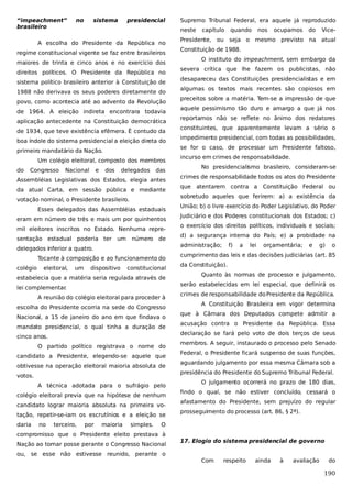 “impeachment”
brasileiro

no

sistema

presidencial

neste

A escolha do Presidente da República no
regime constitucional vigente se faz entre brasileiros
maiores de trinta e cinco anos e no exercício dos
direitos políticos. O Presidente da República no
sistema político brasileiro anterior à Constituição de
1988 não derivava os seus poderes diretamente do
povo, como acontecia até ao advento da Revolução
de 1964. A eleição indireta encontrara todavia
aplicação antecedente na Constituição democrática
de 1934, que teve existência efêmera. É contudo da
boa índole do sistema presidencial a eleição direta do
primeiro mandatário da Nação.
Um colégio eleitoral, composto dos membros
do

Congresso

Nacional

e

dos

delegados

das

Assembléias Legislativas dos Estados, elegia antes
da atual Carta, em sessão pública e mediante
votação nominal, o Presidente brasileiro.
Esses delegados das Assembléias estaduais
eram em número de três e mais um por quinhentos
mil eleitores inscritos no Estado. Nenhuma representação estadual poderia ter um

número

de

delegados inferior a quatro.
Tocante à composição e ao funcionamento do
colégio

eleitoral,

um

dispositivo

constitucional

estabelecia que a matéria seria regulada através de
lei complementar
.
A reunião do colégio eleitoral para proceder à
escolha do Presidente ocorria na sede do Congresso
Nacional, a 15 de janeiro do ano em que findava o
mandato presidencial, o qual tinha a duração de
cinco anos.
O partido político registrava o nome do
candidato a Presidente, elegendo-se aquele que
obtivesse na operação eleitoral maioria absoluta de
votos.
A técnica adotada para o sufrágio pelo
colégio eleitoral previa que na hipótese de nenhum
candidato lograr maioria absoluta na primeira votação, repetir-se-iam os escrutínios e a eleição se
daria

no

Supremo Tribunal Federal, era aquele já reproduzido

terceiro,

por

maioria

simples.

capítulo

quando

nos

ocupamos

do

Vice-

Presidente, ou seja o mesmo previsto na atual
Constituição de 1988.
O instituto do impeachment, sem embargo da
severa crítica que lhe fazem os publicistas, não
desapareceu das Constituições presidencialistas e em
algumas os textos mais recentes são copiosos em
preceitos sobre a matéria. Tem-se a impressão de que
aquele pessimismo tão duro e amargo a que já nos
reportamos não se reflete no ânimo dos redatores
constituintes, que aparentemente levam a sério o
impedimento presidencial, com todas as possibilidades,
se for o caso, de processar um Presidente faltoso,
incurso em crimes de responsabilidade.
No presidencialismo brasileiro, consideram-se
crimes de responsabilidade todos os atos do Presidente
que atentarem contra a Constituição Federal ou
sobretudo aqueles que ferirem: a) a existência da
União; b) o livre exercício do Poder Legislativo, do Poder
Judiciário e dos Poderes constitucionais dos Estados; c)
o exercício dos direitos políticos, individuais e sociais;
d) a segurança interna do País; e) a probidade na
administração;

f)

a

lei

orçamentária;

e

g)

o

cumprimento das leis e das decisões judiciárias (art. 85
da Constituição).
Quanto às normas de processo e julgamento,
serão estabelecidas em lei especial, que definirá os
crimes de responsabilidade do Presidente da República.
A Constituição Brasileira em vigor determina
que à Câmara dos Deputados compete admitir a
acusação contra o Presidente da República. Essa
declaração se fará pelo voto de dois terços de seus
membros. A seguir, instaurado o processo pelo Senado
Federal, o Presidente ficará suspenso de suas funções,
aguardando julgamento por essa mesma Câmara sob a
presidência do Presidente do Supremo Tribunal Federal.
O julgamento ocorrerá no prazo de 180 dias,
findo o qual, se não estiver concluído, cessará o
afastamento do Presidente, sem prejuízo do regular
prosseguimento do processo (art. 86, § 2ª).

O

compromisso que o Presidente eleito prestava à
Nação ao tomar posse perante o Congresso Nacional
ou, se esse não estivesse reunido, perante o

17. Elogio do sistema presidencial de governo
Com

respeito

ainda

à

avaliação

do

190

 