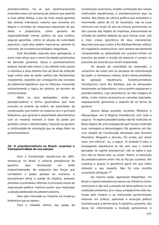 presidencialismo,

doutrinariamente

Constituição americana, modelo confessado das nossas

entendem estar em presença do sistema que permite

instituições republicanas, o presidencialismo aqui se

a mais sólida defesa, a par da mais ampla garantia

estréia. Nos fastos da crônica política que antecedeu o

dos direitos individuais; sistema que converte em

movimento súbito de 15 de novembro, não se ouve

dogma o princípio da inequívoca separação de po-

nenhuma voz ecoar do alto da tribuna parlamentar ou

deres

de

das colunas dos órgãos de imprensa, preconizando as

responsabilidade menos política do que jurídica,

virtudes do sistema debaixo do qual iríamos viver, sob

seguras garantias, contra os abusos da autoridade

a

executiva, cujos atos podem inquinar-se, perante os

descuido esse que custou a Rui Barbosa Penoso esforço

tribunais, de inconstitucionalidade e ilegalidade.

de magistério constitucional, nem sempre devidamente

e

há

os

proporciona,

que

como

governo

mais

crassa

ignorância de

seus

mecanismos,

Esta faculdade, segundo seus apologistas, é

compreendido ou aproveitado por quantos tinham no

arma mais eficaz que a mera faculdade parlamentar

exercício do poder a missão de observar e cumprir os

de derrubar governos. Deixa o parlamentarismo

preceitos da nova técnica recém-implantada.

todavia (sendo este talvez o seu defeito mais grave)

Os abusos de autoridade do Imperador, o

o indivíduo e seus direitos fora da faixa de proteção

unitarismo da coroa com os excessos de centralização

legal contra atos do poder político dos Parlamentos

do poder, a monarquia mesma, foram temas prediletos

onipotentes, expostos por conseguinte aos excessos

da

da soberania legislativa, que os tribunais, invocando

monárquicos como Rui Barbosa, que se abraçavam

ordinariamente a lógica do sistema, se eximem de

tenazmente ao federalismo, nunca porém esposaram o

contra-arrestar.

presidencialismo, cuja ressonância, se não chegava às

Vêem

os

seus

apologistas,

ainda

agitação

republicana.

Constitucionalistas

no

elites, muito menos alcançaria as camadas populares,

presidencialismo a forma governativa que mais

espessamente ignorantes a respeito de tal forma de

consulta os anseios da ordem, da autoridade, da

governo.

conservação; que melhor se coaduna com o princípio

Acerca dessa questão, escreveu Medeiros e

federativo; que garante a estabilidade administrativa

Albuquerque, em O Regime Presidencial, com toda a

com os mesmos homens à testa do poder por

argúcia: “O regime presidencialista não foi instituído no

períodos certos e deter
minados, traçando ao governo

Brasil depois de uma propaganda que tivesse mostrado

a continuidade de orientação que se alega faltar no

suas vantagens e desvantagens. Ele apareceu um dia,

parlamentarismo.

num projeto de Constituição decretado pelo Governo
Provisório. Ninguém o discutiu. Foi aceito, por assim
dizer, em silêncio”, ou, a seguir: “A verdade é esta: a

18. O presidencialismo no Brasil: surpresa e
intempestividade de sua adoção
Com a Constituição republicana de 1891,
estreou-se no Brasil o sistema presidencial de
governo,

aqui

introduzido

um

tanto

inadvertidamente. No programa das forças que
combatiam

o

poder

pessoal

do

monarca,

e

precipitaram afinal a queda do Império, estavam
previstas inumeráveis reformas e princípios novos de
organização política: nenhum porém que implicasse
a adoção deliberada do presidencialismo.
Veio este insinuado ou implícito na mudança
federativa que se operou.
Com

o

traslado

teórico

das

bases

da

propaganda republicana se fez sem que a maioria
pensasse no regime presidencial: não se sabia o que
era, não se falava nele, ou ainda: “Assim, a instituição
do presidencialismo entre nós se fez por surpresa. Por
surpresa e graças à ignorância geral em que todos
estavam

a

seu

respeito.

Não

foi

uma

escolha

consciente da Nação”.

12

Do mesmo modo, Agamenon Magalhães: “no
Brasil o regime presidencial nasceu da influência norteamericana e não sob a pressão de fatos políticos ou de
condições existentes. Já a nossa unidade tinha sido realizada pelo Império e as instituições parlamentares
estavam em prática, operando a evolução política
brasileira para a democracia. A república, portanto, não
devia ter interrompido a tradição parlamentar A
.

191

 