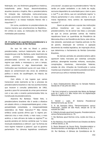 federação, sim, era fenômeno geográfico e histórico,

uma escola”, ao passo que no presidencialismo “não há

trabalhando

descentralizadoras,

senão um poder verdadeiro: o do chefe da nação,

atuantes durante o Império. Mas o presidencialismo

exclusivo depositário da autoridade para o bem e para

foi

norte-americanas,

o mal”16 e, por último, que em semelhante regime “a

criação puramente doutrinária. A nossa educação

tribuna parlamentar é uma cratera extinta, e as câ-

democrática e as nossas tradições liberais não o

maras legislativas mera sombra de representação

impunham”.13

nacional”.17

pelas

imitação

das

forças
instituições

Em suma, acordamos no presidencialismo da

Quem se põe ademais a ajuizar das instituições

mesma maneira que amanhecemos na República...

políticas

Em ambos os casos, as instituições do País foram

presidencialismo, há de extrair dos fatos a conclusão

marteladas pela surpresa.

de

que

brasileiras
os

únicos

por

sua

períodos

vinculação

calmos

da

ao

história

republicana foram os quatriênios da Presidência de
Wenceslau Braz e da Presidência de Dutra, esta última,
19. O malogro da experiência presidencial e o
testemunho idôneo de Rui Barbosa
Do

que

há

sido

no

Brasil

a

prática

presidencialista, nenhum testemunho mais alto e
eloqüente que o de Rui Barbosa, autor doutrinário de
nossa

primeira

Constituição

presidencialista convicto nos

republicana,

primeiros

dias do

regime que aboliu a monarquia e, com o tempo,
crítico

pessimista

e

algo

desencantado

das

instituições que transitaram puras em suas mãos e
depois se contaminaram dos vícios da ambiência
política e social, da caudilhagem, da inépcia, do

não obstante, assinalada por tropelias policiais no Rio
de

Janeiro,

dissolução

de

comícios

e

agitação

decorrente da medida legislativa, de inspiração oficial,
que determinou o fechamento do Partido Comunista
Brasileiro.
Os demais períodos do presidencialismo pátrio
aparecem todos marcados por violentas comoções
políticas, abrangendo levantes militares, revoluções,
conspirações,

intentonas,

intervenções

federais,

estados de sítio, infrações da Constituição e outras
mazelas que emprestam ao sistema presidencial latinoamericano sua velha e mórbida fisionomia.

ditatorialismo.
Com

efeito,

é

nos

lugares

que

vamos

transcrever onde realmente se faz o processo do
presidencialismo brasileiro e não nos acontecimentos

1. Assis Chateaubriand, Discurso no Senado Federal,
Sessão de 27 de julho de 1955.

que levaram à consulta plebiscitária de 1963,
quando o povo foi convocado às urnas para arrancar
com o seu voto o enxerto parlamentarista feito na
Constituição do presidencialismo.
Assevera

Rui

Barbosa:

“Deste

feito,

o

presidencialismo brasileiro não é senão a ditadura
em estado crônico, a irresponsabilidade geral, a irresponsabilidade
sistemática

do

consolidada,

a

irresponsabilidade

Poder Executivo”.14

Não

* No livro (original) a numeração das Notas de Rodapé
pula do 1 para o 4. Não houve erro na digitalização
(Nota da digitalizadora).

menos

enfático ainda quando afirma que “o regime presidencial criou o mais chinês, o mais russo, o mais
asiático, o mais africano de todos os regimes”15 ou
quando pondera em termos sombrios que “a nossa
revolução estabeleceu o silêncio”, que “as formas do
novo regime mataram a palavra”, que no governo
parlamentar “as câmaras legislativas constituem

4.
Harold J.
Laski,
El
Norteamericano, pp. 61-62.

Sistema

Presidencial

5. A. de Sampaio Dória, “Parlamentarismo versus
Federação”, Estado de São Paulo, edição de 12 de
outubro de 1961.
6. Gilberto Amado apud José Augusto, Presidencialismo
versus Parlamentarismo, p. 79.
7. Rui Barbosa apud Hermes Lima, Lições da Crise, p.
54.
8. Rui Barbosa, Excursão Eleitoral aos Estados da Bahia
e Minas Gerais, p. 26.
9. Paulo Brossard de Souza Pinto, Presidencialismo e
Parlamentarismo na Ideologia de Rui Barbosa, p. 17.
10. Rui Barbosa, A Gênese da Candidatura do Sr.

192

 