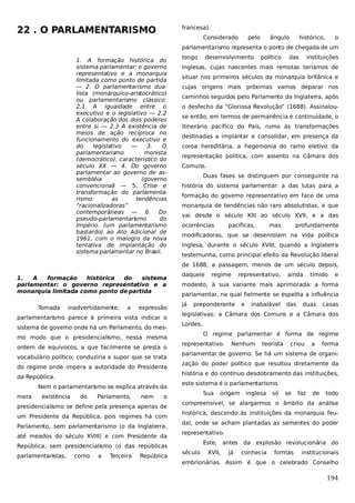 22 . O PARLAMENTARISMO

francesa).
Considerado

pelo

ângulo

histórico,

o

parlamentarismo representa o ponto de chegada de um
1. A formação histórica do
sistema parlamentar: o governo
representativo e a monarquia
limitada como ponto de partida
— 2. O parlamentarismo dualista (monárquico-aristocrático)
ou parlamentarismo clássico:
2.1 A igualdade entre o
executivo e o legislativo — 2.2
A colaboração dos dois poderes
entre si — 2.3 A existência de
meios de ação recíproca no
funcionamento do executivo e
do
legislativo
—
3.
O
parlamentarismo
monista
(democrático), característico do
século XX — 4. Do governo
parlamentar ao governo de assembléia
(governo
convencional) — 5. Crise e
transformação do parlamentarismo:
as
tendências
“racionalizadoras”
contemporâneas — 6. Do
pseudo-parlamentari mo
s
do
Império. (um parlamentarismo
bastardo) ao Ato Adicional de
1961, com o malogro da nova
tentativa de implantação do
sistema parlamentar no Brasil.

longo

desenvolvimento

político

das

instituições

inglesas, cujas nascentes mais remotas teríamos de
situar nos primeiros séculos da monarquia britânica e
cujas origens mais próximas vamos deparar nos
caminhos seguidos pelo Parlamento da Inglaterra, após
o desfecho da “Gloriosa Revolução” (1688). Assinalouse então, em termos de permanência e continuidade, o
itinerário pacífico do País, rumo às transformações
destinadas a implantar e consolidar, em presença da
coroa hereditária, a hegemonia do ramo eletivo da
representação política, com assento na Câmara dos
Comuns.
Duas fases se distinguem por conseguinte na
história do sistema parlamentar: a das lutas para a
formação do governo representativo em face de uma
monarquia de tendências não raro absolutistas, e que
vai desde o século XIII ao século XVII, e a das
ocorrências

pacíficas,

mas

profundamente

modificadoras, que se desenrolam na vida política
inglesa, durante o século XVIII, quando a Inglaterra
testemunha, como principal efeito da Revolução liberal
de 1688, a passagem, menos de um século depois,

1.
A
formação
histórica
do
sistema
parlamentar: o governo representativo e a
monarquia limitada como ponto de partida
Tomada

inadvertidamente,

a

expressão

parlamentarismo parece à primeira vista indicar o
sistema de governo onde há um Parlamento, do mesmo modo que o presidencialismo, nessa mesma
ordem de equívocos, a que facilmente se presta o
vocabulário político, conduziria a supor que se trata
do regime onde impera a autoridade do Presidente
da República.
Nem o parlamentarismo se explica através da
mera

existência

do

Parlamento,

nem

o

presidencialismo se define pela presença apenas de
um Presidente da República, pois regimes há com
Parlamento, sem parlamentarismo (o da Inglaterra,
até meados do século XVIII) e com Presidente da
República, sem presidencialismo (o das repúblicas
parlamentaristas,

como

a

Terceira

República

daquele

regime

representativo,

ainda

tímido

e

modesto, à sua variante mais aprimorada: a forma
parlamentar, na qual fielmente se espelha a influência
já

preponderante

e

inabalável

das

duas

casas

legislativas: a Câmara dos Comuns e a Câmara dos
Lordes.
O regime parlamentar é forma de regime
representativo.

Nenhum

teorista

criou

a

forma

parlamentar de governo. Se há um sistema de organização do poder político que resultou diretamente da
história e do contínuo desdobramento das instituições,
este sistema é o parlamentarismo.
Sua

origem

inglesa

só

se

faz

de

todo

compreensível, se alargarmos o âmbito da análise
histórica, descendo às instituições da monarquia feudal, onde se acham plantadas as sementes do poder
representativo.
Este, antes da explosão revolucionária do
século

XVII,

já

conhecia

formas

institucionais

embrionárias. Assim é que o celebrado Conselho

194

 