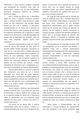 (Permanent or privy Council), também conhecido

Tudors, no século XVI, com a opressão dos Stuarts, no

pela

século

designação de

Concilium,

curia

regis

ou

XVII,

com

os

ensaios

ferozes

da

antiga

Parliamentum, assistia o rei nas suas deliberações,

monarquia feudal, que intenta malogradamente, na

fazendo-se

Inglaterra, converter-se, em presença dos novos tem-

antecessor

histórico

do

moderno

Parlamento inglês.

pos, numa monarquia absoluta.

Até o começo do século XIV, o Parlamento

Ao longo de largo período que se estende por

inglês era ainda o magnum Commune consilium

cerca de trezentos anos, até a “Gloriosa Revolução”

regni, o Grande Conselho, onde dominava o poder

(1688), o Parlamento inglês adquire o sentimento de

feudal da alta aristocracia, dos grandes barões

sua

feudais em luta com o soberano. O Parlamento

apresenta-se resolutamente como o poder nacional

verdadeiramente só se forma com a aparição da

diante do rei, discute com energia os assuntos de

Câmara dos Comuns, ramo resultante da associação

governo, faz do imposto o grande instrumento de

da burguesia ascendente com a pequena e média

sujeição do poder, sustenta nas afamadas petições do

nobreza rural. Ocorre pois a fusão dos deputados dos

século XVII os princípios básicos de garantia das

burgos com os deputados dos condados; estes de

liberdades, direitos e franquias já auferidas pelas

início

camadas economicamente mais ponderáveis do povo

mais

influentes,

aqueles

porém

mais

numerosos.

força,

toma

consciência

de

seu

prestígio,

inglês.

Quando a nação feudal se cindiu em duas no

Atravessadas pois as revoluções do século XVII,

curso do século XIX, ficando de uma parte os

que decapitaram um rei e baniram uma dinastia, a

grandes barões feudais agrupados, gravitando ao

Inglaterra

redor do rei, e de outra parte, a média aristocracia

inabalavelmente consolidado, de trilha aberta já para a

da feudalidade de mãos dadas com a burguesia, em

implantação

defesa de suas

momento importantíssimo na vida das instituições

liberdades, estava consumado,

segundo Guizot, um dos momentos supremos na

surge
do

com

o

sistema

sistema

representativo

parlamentar,

segundo

políticas daquele país.

história das instituições políticas da Inglaterra: o

Essa implantação ocorre, conforme os melhores

advento de uma Câmara dos Comuns, começo

autores,

durante

o

século

XVIII,

favorecida

verdadeiro do Parlamento com a implantação, já a

circunstâncias históricas determinadas, como as que se

esta altura incontestável, do sistema representativo.1

prendem ao comportamento dos novos reis da dinastia

Daí por diante declina e corrói-se o poder da

de Hannover. Com efeito, do conflito do Parlamento

alta aristocracia, que deixa de ser o temível

com os Stuarts, resultara claro o princípio novo do

adversário que havia sido do

poder absoluto,

direito público inglês de que, em caso de pendência

passando então a escrever-se a história política do

com o poder representativo, os ministros decaídos da

regime representativo através dos combates que o

confiança do Parlamento

poder real terá que ferir com um Parlamento, onde

processo de responsabilidade, em que caberia a

cresce e se avigora rápida e dominadoramente a

acusação à Câmara dos Comuns e o julgamento à Câ-

influência dos Comuns.

mara dos Lordes.

ficariam sujeitos a

por

um

Pouco importa a polêmica dos historiadores

A primeira prova a que foi posta essa regra

políticos buscando fixar o ano exato em que essa

nova do direito constitucional inglês se verifica em

transformação se operou. Sabe-se com certeza que

1782, quando Lord North, no exercício das funções de

já na segunda metade do século XIV o Parlamento

primeiro-ministro, se demite da chefia do governo, em

inglês se apresentava com sua fisionomia atual,

face da oposição parlamentar que lhe era movida, sem

repartido em duas casas: a Câmara dos Pares e a

embargo de contar com a plena confiança do rei Jorge

Câmara dos Comuns.

III.

Do século XV ao século XVII, o sistema

Temia

porém

o

Primeiro-Ministro

que

se

representativo porfia com os abusos, o arbítrio e a

consumasse a ameaça pendente do impeachment,

vocação absolutista da Coroa, com o despotismo dos

caso não resignasse à sua função ministerial, após

195

 