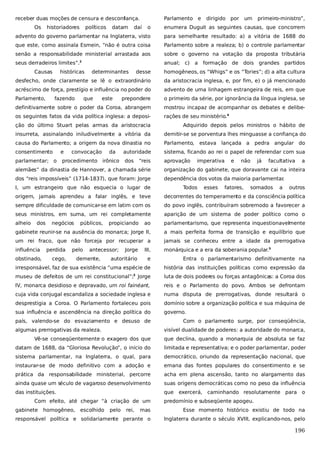 receber duas moções de censura e desconfiança.
Os

historiadores

daí

um

primeiro-ministro”,

enumera Duguit as seguintes causas, que concorrem

advento do governo parlamentar na Inglaterra, visto

para semelhante resultado: a) a vitória de 1688 do

que este, como assinala Esmein, “não é outra coisa

Parlamento sobre a realeza; b) o controle parlamentar

senão a responsabilidade ministerial arrastada aos

sobre o governo na votação da proposta tributária

seus derradeiros limites”.2

anual; c) a

históricas

datam

dirigido por

o

Causas

políticos

Parlamento e

desse

homogêneos, os “Whigs” e os “Tories”; d) a alta cultura

desfecho, onde claramente se lê o extraordinário

da aristocracia inglesa, e, por fim, e) o já mencionado

acréscimo de força, prestígio e influência no poder do

advento de uma linhagem estrangeira de reis, em que

Parlamento,

prepondere

o primeiro da série, por ignorância da língua inglesa, se

definitivamente sobre o poder da Coroa, abrangem

mostrou incapaz de acompanhar os debates e delibe-

os seguintes fatos da vida política inglesa: a deposi-

rações de seu ministério.4

fazendo

determinantes

formação de dois grandes partidos

que

este

ção do último Stuart pelas armas da aristocracia

Adquirido depois pelos ministros o hábito de

insurreta, assinalando iniludivelmente a vitória da

demitir-se se porventura lhes minguasse a confiança do

causa do Parlamento; a origem da nova dinastia no

Parlamento,

consentimento

e

autoridade

sistema, ficando ao rei o papel de referendar com sua

parlamentar; o

procedimento irônico

dos

aprovação

convocação

da

“reis

estava lançada a
imperativa

e

pedra angular do

não

já

facultativa

a

alemães” da dinastia de Hannover, a chamada série

organização do gabinete, que doravante cai na inteira

dos “reis impossíveis” (1714-1837), que foram: Jorge

dependência dos votos da maioria parlamentar
.

I, um estrangeiro que não esquecia o lugar de

Todos

esses

fatores,

somados

a

outros

origem, jamais aprendeu a falar inglês, e teve

decorrentes do temperamento e da consciência política

sempre dificuldade de comunicar-se em latim com os

do povo inglês, contribuíram sobremodo a favorecer a

seus ministros, em suma, um rei completamente

aparição de um sistema de poder político como o

alheio

ao

parlamentarismo, que representa inquestionavelmente

gabinete reunir-se na ausência do monarca; Jorge II,

a mais perfeita forma de transição e equilíbrio que

um rei fraco, que não forceja por recuperar a

jamais se conheceu entre a idade da prerrogativa

influência

monárquica e a era da soberania popular.5

dos

negócios

pelo

propiciando

Jorge

III,

autoritário

e

Entra o parlamentarismo definitivamente na

irresponsável, faz de sua existência “uma espécie de

história das instituições políticas como expressão da

museu de defeitos de um rei constitucional”; Jorge

luta de dois poderes ou forças antagônicas: a Coroa dos

IV, monarca desidioso e depravado, um roi fainéant,

reis e o Parlamento do povo. Ambos se defrontam

cuja vida conjugal escandaliza a sociedade inglesa e

numa disputa de prerrogativas, donde resultará o

desprestigia a Coroa. O Parlamento fortaleceu pois

domínio sobre a organização política e sua máquina de

sua influência e ascendência na direção política do

governo.

obstinado,

perdida

públicos,

cego,

antecessor;

demente,

3

país, valendo-se do esvaziamento e desuso de
algumas prerrogativas da realeza.

Com o parlamento surge, por conseqüência,
visível dualidade de poderes: a autoridade do monarca,

Vê-se conseqüentemente o exagero dos que

que declina, quando a monarquia de absoluta se faz

datam de 1688, da “Gloriosa Revolução”, o início do

limitada e representativa; e o poder parlamentar, poder

sistema parlamentar, na Inglaterra, o qual, para

democrático, oriundo da representação nacional, que

instaurar-se de modo definitivo com a adoção e

emana das fontes populares do consentimento e se

prática da responsabilidade ministerial, percorre

acha em plena ascensão, tanto no alargamento das

ainda quase um século de vagaroso desenvolvimento

suas origens democráticas como no peso da influência

das instituições.

que

Com efeito, até chegar “à criação de um
gabinete

homogêneo,

escolhido

pelo

rei,

exercerá, caminhando resolutamente para o

predomínio e subseqüente apogeu.

mas

Esse momento histórico existiu de todo na

responsável política e solidariamente perante o

Inglaterra durante o século XVIII, explicando-nos, pelo

196

 