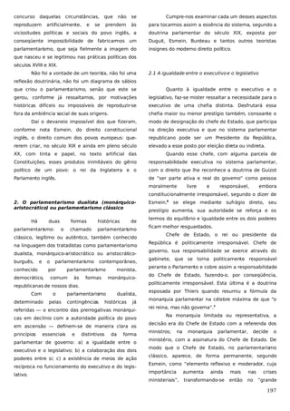 concurso

daquelas

não

se

Cumpre-nos examinar cada um desses aspectos

prendem

às

para tocarmos assim a essência do sistema, segundo a

vicissitudes políticas e sociais do povo inglês, a

doutrina parlamentar do século XIX, exposta por

conseqüente impossibilidade de fabricarmos um

Duguit, Esmein, Burdeau e tantos outros teoristas

parlamentarismo, que seja fielmente a imagem do

insignes do moderno direito político.

reproduzem

circunstâncias,

artificialmente,

e

que

se

que nasceu e se legitimou nas práticas políticas dos
séculos XVIII e XIX.
Não foi a vontade de um teoris não foi uma
ta,

2.1 A igualdade entre o executivo e o legislativo

reflexão doutrinária, não foi um diagrama de sábios
que criou o parlamentarismo, senão que este se

Quanto à igualdade entre o executivo e o

gerou, conforme já ressaltamos, por motivações

legislativo, faz-se mister ressaltar a necessidade para o

históricas difíceis ou impossíveis de reproduzir-se

executivo de uma chefia distinta. Desfrutará essa

fora da ambiência social de suas origens.

chefia maior ou menor prestígio também, consoante o

Daí o devaneio impossível dos que fizeram,

modo de designação do chefe do Estado, que participa

conforme nota Esmein, do direito constitucional

na direção executiva e que no sistema parlamentar

inglês, o direito comum dos povos europeus: que-

republicano pode ser um Presidente da República,

rerem criar, no século XIX e ainda em pleno século

elevado a esse posto por eleição direta ou indireta.

XX, com tinta e papel, no texto artificial das

Quando esse chefe, com alguma parcela de

Constituições, esses produtos inimitáveis do gênio

responsabilidade executiva no sistema parlamentar,

político de um povo: o rei da Inglaterra e o

com o direito que lhe reconhece a doutrina de Guizot

Parlamento inglês.

de “ser parte ativa e real do governo” como pessoa
moralmente

livre

e

responsável,

embora

constitucionalmente irresponsável, segundo o dizer de
2. O parlamentarismo dualista (monárquicoaristocrático) ou parlamentarismo clássico
Há

duas

parlamentarismo:

formas
chamado

o

históricas

de

parlamentarismo

clássico, legítimo ou autêntico, também conhecido
na linguagem dos tratadistas como parlamentarismo
dualista, monárquico-aristocrático ou aristocráticoburguês,

e

o

conhecido

parlamentarismo

por

democrático,

contemporâneo,

parlamentarismo

comum

às

formas

monista,
monárquico-

republicanas de nossos dias.
Com

o

determinado

pelas

parlamentarismo
contingências

dualista,

históricas

já

referidas — o encontro das prerrogativas monárquicas em declínio com a autoridade política do povo
em ascensão — definem-se de maneira clara os
princípios

essenciais

e

distintivos

da

forma

parlamentar de governo: a) a igualdade entre o
executivo e o legislativo; b) a colaboração dos dois
poderes entre si; c) a existência de meios de ação
recíproca no funcionamento do executivo e do legislativo.

Esmein,6 se elege mediante sufrágio direto, seu
prestígio aumenta, sua autoridade se reforça e os
termos do equilíbrio e igualdade entre os dois poderes
ficam melhor resguardados.
Chefe de Estado, o rei ou presidente da
República é politicamente irresponsável. Chefe de
governo, sua responsabilidade se exerce através do
gabinete, que se torna politicamente responsável
perante o Parlamento e cobre assim a responsabilidade
do Chefe de Estado, fazendo-o, por conseqüência,
politicamente irresponsável. Esta última é a doutrina
esposada por Thiers quando resumiu a fórmula da
monarquia parlamentar na célebre máxima de que “o
rei reina, mas não governa”.7
Na monarquia limitada ou representativa, a
decisão era do Chefe de Estado com a referenda dos
ministros;

na

monarquia

parlamentar,

decide

o

ministério, com a assinatura do Chefe de Estado. De
modo que o Chefe de Estado, no parlamentarismo
clássico, aparece, de forma permanente, segundo
Esmein, como “elemento reflexivo e moderador, cuja
importância

aumenta

ainda

ministeriais”,

transformando-se

mais

nas

então

no

crises
“grande

197

 