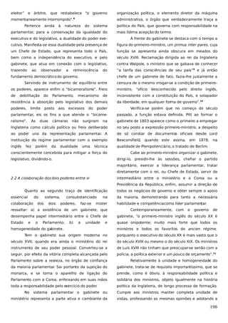 eleitor” e árbitro, que restabelece “o governo

organização política, o elemento diretor da máquina

momentaneamente interrompido”.

administrativa, o órgão que verdadeiramente traça a

8

Pertence

ainda

à

natureza

do

sistema

parlamentar, para a conservação da igualdade do

política do País, que governa com responsabilidade na
mais lídima acepção do termo.

executivo e do legislativo, a dualidade do poder exe-

À frente do gabinete se destaca com o tempo a

cutivo. Manifesta-se essa dualidade pela presença de

figura do primeiro-ministro, um primus inter pares, cuja

um Chefe de Estado, que representa todo o País,

função se apresenta ainda obscura em meados do

bem como a independência do executivo, e pelo

século XVIII. Reclamação dirigida ao rei da Inglaterra

gabinete, que atua em conexão com o legislativo,

contra Walpole, o ministro que se gabava de conhecer

trazendo

“a tarifa das consciências de seu país”9 e já então

ao

observador

a

reminiscência

do

fundamento democrático do governo.

chefe de um gabinete de fato, fazia-lhe justamente a

Servindo de instrumento de equilíbrio entre

censura de o mesmo irrogar-se a condição de primeiro-

os poderes, aparece enfim o “bicameralismo”. Freio

ministro, “ofício desconhecido pelo direito inglês,

de

inconsistente com a constituição do País, e solapador

debilitação

do

Parlamento,

mecanismo

de

resistência à absorção pelo legislativo dos demais
poderes,

limite

poder

Verifica-se porém que no começo do século

parlamentar, eis os fins a que atende o “bicame-

passado, a função estava definida. Pitt ao formar o

ralismo”.

na

gabinete de 1803 aparece como o primeiro a empregar

Inglaterra como cálculo político ou freio deliberado

no seu posto a expressão primeiro-ministro, a despeito

ao poder uno da representação parlamentar A
.

de só constar de documentos oficiais desde Lord

instituição do regime parlamentar com o exemplo

Beaconsfield,

inglês

qualidade de Plenipotenciário, o tratado de Berlim.

As

fez

posto

duas

porém

aos

excessos

câmaras

da

não

dualidade

do

da liberdade, em qualquer forma de governo”.10

surgiram

uma

técnica

conscientemente concebida para mitigar a força do
legislativo, dividindo-o.

quando este

assina,

em

1878,

na

Cabe ao primeiro-ministro organizar o gabinete,
dirigi-lo, presidir-lhe às sessões, chefiar o partido
majoritário, exercer a liderança parlamentar, tratar
diretamente com o rei, ou Chefe de Estado, servir de

2.2 A colaboração dos dois poderes entre si

intermediário entre o ministério e a Coroa ou a
Presidência da República, enfim, assumir a direção de

Quanto ao segundo traço de identificação
essencial

do

colaboração

sistema,

dos

dois

consubstanciado
poderes,

faz-se

na

mister

ressaltar: a) a existência de um gabinete, que

todos os negócios de governo e obter sempre o apoio
da maioria, demonstrando para tanto a necessária
habilidade e competência como líder parlamen
tar.
Contemporaneamente, com

o

governo

de

desempenha papel intermediário entre o Chefe de

gabinete, “o primeiro-ministro inglês do século XX é

Estado

quase onipotente; muito mais forte que todos os

e

o

Parlamento;

b)

a

unidade

e

homogeneidade do gabinete.

ministros e todos os favoritos do ancien régime,

Tem o gabinete sua origem moderna no

porquanto o executivo do século XX é mais vasto que o

século XVII, quando era ainda o ministério do rei

do século XVIII ou mesmo o do século XIX. Os ministros

instrumento de seu poder pessoal. Converteu-se a

de Luís XVIII não tinham que preocupar-se senão com a

seguir, por efeito da vitória completa alcançada pelo

polícia, a política exterior e um pouco de orçamento”.11

Parlamento sobre a realeza, no órgão de confiança

Relativamente à unidade e homogeneidade do

da maioria parlamentar Sai portanto da sujeição do
.

gabinete, trata-se de requisito importantíssimo, que se

monarca, e se torna o aparelho de ligação do

prende, como é óbvio, à responsabilidade política e

Parlamento com a Coroa, enfeixando em suas mãos

solidária dos ministros, objeto igualmente na história

toda a responsabilidade pelo exercício do poder.

política da Inglaterra, de longo processo de formação.

No

sistema

parlamentar o

gabinete ou

Cumpre aos ministros manter completa unidade de

ministério representa a parte ativa e cambiante da

vistas, professando as mesmas opiniões e adotando a

198

 