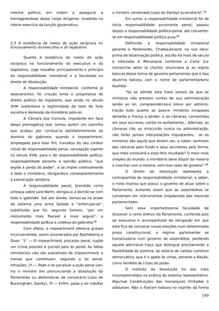 mesma

política,

em

ordem

a

assegurar

a

o ministro condenado (caso de Danby) ou anistiá-lo”.13

homogeneidade desse corpo dirigente, investido no
inteiro exercício da função governativa.

Em suma, a responsabilidade ministerial foi de
início

responsabilidade

puramente

penal,

passou

depois a responsabilidade político-penal, até converterse em responsabilidade política pura.14
2.3 A existência de meios de ação recíproca no
funcionamento do executivo e do legislativo
Quanto à existência de meios de ação
recíproca no funcionamento do executivo e do
legislativo, urge ressaltar principalmente o princípio
da responsabilidade ministerial e a faculdade ou
direito de dissolução.
A responsabilidade ministerial, conforme já
asseveramos, foi criação lenta e progressiva do
direito político da Inglaterra, que ainda no século
XVIII sustentava a legitimidade da tese da livre
escolha e demissão de ministério pelo rei.
A Câmara dos Comuns, impotente em face
dessa prerrogativa real, tomou porém um caminho
que acabou por conduzi-la satisfatoriamente ao
domínio

do

gabinete, quando o

impeachment,

empregado para esse fim, transitou do seu caráter
inicial de responsabilidade penal, concepção vigente
no século XVIII, para o de responsabilidade política,
responsabilidade perante a opinião pública, “que
expõe à perda do poder”, e se impõe coletivamente
a todo o ministério, obrigando-o conseqüentemente
à exoneração solidária.
A responsabilidade penal, brandida como
ameaça sobre Lord North, obrigou-o a demitir-se com
todo o gabinete. Daí por diante, tornou-se na praxe
do sistema uma arma fadada a “enferrujar-se”,
substituída que foi, segundo Esmein, “por um
instrumento

mais

flexível

e

mais

seguro”:

a

responsabilidade política e coletiva do gabinete.12
Com efeito, o impeachment oferecia graves
inconvenientes, assim enumerados por Barthélemy e
Duez: “1° — O impeachment, processo penal, supõe
um crime previsto e punido pela lei penal. As faltas
ministeriais não são suscetíveis de impeachment, a
menos

que

constituam,

segundo

a

lei

penal,

infrações, 2º — Pode o rei paralisar a ação penal contra o ministro em pronunciando a dissolução do
Parlamento ou abstendo-se de convocá-lo (caso de
Buckingham, Danby), 3º — Enfim, pode o rei indultar

Definindo

a

responsabilidade

ministerial

perante o Parlamento, Chateaubriand, na sua obraprima de doutrinação política, escrita há mais de século
e intitulada A Monarquia conforme a Carta (La
monarchie selon la charte), enunciava já as regras
básicas dessa forma de governo parlamentar que a boa
doutrina batizou com o nome de parlamentarismo
dualista:
“Se se admite esta frase sonora de que os
ministros não prestam contas de sua administração
senão ao rei, compreender-se-á breve por administração tudo quanto se queira; ministros incapazes
deitarão a França a perder, e as câmaras, convertidas
em seus escravos, cairão no aviltamento... Ademais, as
câmaras não se imiscuirão nunca na administração,
não farão jamais interpelações inquietantes... se os
ministros são aquilo que devem ser, a saber, senhores
das câmaras pelo fundo e seus servidores pela forma,
que meio conduzirá a esse feliz resultado? O meio mais
simples do mundo: o ministério deve dispor da maioria
e marchar com a mesma; sem isso nada de governo”.15
O

direito

de

dissolução

representa

a

contrapartida da responsabilidade ministerial, a saber,
o meio inverso que possui o governo de atuar sobre o
Parlamento, evitando assim que as assembléias se
convertam em instrumentos onipotentes das maiorias
parlamentares.
Sem

essa

importantíssima

faculdade

de

dissolver o ramo eletivo do Parlamento, conferida pois
ao executivo e acompanhada da obrigação em que
este fica de convocar novas eleições num determinado
prazo

constitucional,

o

regime

parlamentar

se

transmudaria num governo de assembléia, perdendo
aquele admirável traço que distingue precisamente a
flexibilidade do sistema, ao dotá-lo do valioso corretivo
democrático, que é o apelo às urnas, perante a Nação,
como remédio às crises do poder.
O

instituto

da

dissolução

foi

dos

mais

incompreendidos na prática do sistema representativo.
Algumas Constituições das monarquias limitadas o
adotaram. Não o fizeram todavia no espírito da forma

199

 