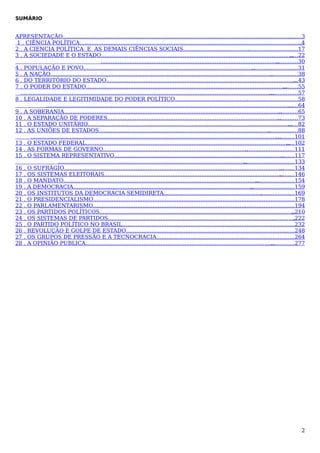 SUMÁRIO

APRESENTAÇÃO.......................................................................................................................................
........3
1 . CIÊNCIA POLÍTICA...................................................................................................................................
..4
2 . A CIENCIA POLÍTICA E AS DEMAIS CIÊNCIAS SOCIAIS....................................... ............................17
.
3 . A SOCIEDADE E O ESTADO................................................................................................................. 22
.....
.........................................................................................................
.............30
4 . POPULAÇÃO E POVO.....................................................................................................
...........................31
5 . A NAÇÃO...................................................................................................................................
.................38
6 . DO TERRITÓRIO DO ESTADO................................................................................................................ 43
...
7 . O PODER DO ESTADO......................................................................................................................
.........55
.....................................................................................................................................................
.................57
8 . LEGALIDADE E LEGITIMIDADE DO PODER POLÍTICO........................................................................58
.
................................................................................................................................................. 64
......
9 . A SOBERANIA................................................................................................................................
............65
10 . A SEPARAÇÃO DE PODERES......................................................................................................
............73
11 . O ESTADO UNITÁRIO........................................................................................................................ 82
......
12 . AS UNIÕES DE ESTADOS.....................................................................................................
..................88
...................................................................................................................................................
...........101
13 . O ESTADO FEDERAL........................................................................................................................ 102
.....
14 . AS FORMAS DE GOVERNO.....................................................................................
.............................111
15 . O SISTEMA REPRESENTATIVO....................................................................................................
........117
...............................................................................................................
..............................133
16 . O SUFRÁGIO.................................................................................................................................
.........134
17 . OS SISTEMAS ELEITORAIS.........................................................................................................
.........146
18 . O MANDATO...................................................................................................................
.......................154
19 . A DEMOCRACIA..........................................................................................................
..........................159
20 . OS INSTITUTOS DA DEMOCRACIA SEMIDIRETA.............................................................................169
.
21 . O PRESIDENCIALISMO.............................................................................................
...........................178
22 . O PARLAMENTARISMO..........................................................................................
..............................194
23 . OS PARTIDOS POLÍTICOS...................................................................................................................210
..
24 . OS SISTEMAS DE PARTIDOS...............................................................................................................
.222
25 . O PARTIDO POLÍTICO NO BRASIL..........................................................................................
.............232
26 . REVOLUÇÃO E GOLPE DE ESTADO............................................................................................... 248
......
27 . OS GRUPOS DE PRESSÃO E A TECNOCRACIA.................................................................................264
.
28 . A OPINIÃO PUBLICA...............................................................................................................
..............277

2

 