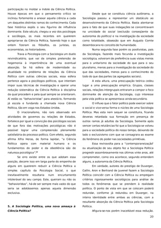 participação no moldar a índole da Ciência Política.
Houve épocas em que o pensamento crítico se

Desde que se constituiu ciência autônoma, a

inclinou fortemente a anexar aquela ciência a cada

Sociologia passou a representar um obstáculo ao

um daqueles distintos ramos do conhecimento. Cada

desenvolvimento da Ciência Política. Basta atentar-se

fase histórica expôs o seu figurino de influência

para o fato de que suas indagações se concentravam

dominante. Este século, chegou a vez dos psicólogos

na unicidade do social (exclusão conseqüente da

e

quererem

autonomia do político) e na investigação da sociedade

apropriar-se da Ciência Política, fazendo hoje o que

como totalidade, obsessão que em Augusto Comte

ontem

desembocara no conceito de humanidade.

sociólogos,

os

fizeram

mais
os

recentes

filósofos,

em

os

juristas,

os

economistas, os historiadores.

Numa segunda fase porém os positivistas, pais

Trava a Psicologia com a Sociologia um duelo

da Sociologia, fazendo mais fecunda a investigação

reivindicatório, que vai da simples pretensão de

sociológica, volveram de preferência suas vistas menos

hegemonia

para o unitarismo da sociedade do que para o seu

absorção.

à
Se

impertinência
há

esfera

de

de

uma

eventual

modernidade

ou

pluralismo, menos para a investigação da sociedade do

atualidade no problema de relações da Ciência

que das sociedades, menos para o conhecimento do

Política com outras ciências sociais, essa esfera

todo do que das partes (os agregados sociais).

pertence agora a psicólogos políticos, que intentam

A esta altura, uma preocupação teórica cedeu

impor suas técnicas de investigação e operar uma

lugar a uma preocupação empírica. Grupos, classes

redução sistemática da Ciência Política à disciplina

sociais, relações intergrupais entraram a compor o foco

da qual procedem e pela qual sempre se orientaram.

dominante de atenção da Sociologia, cujo interesse

Aí estão os “behavioristas” para atestá-lo, formando

pela vida política se apresentava ainda secundário.

já escola e fundando a chamada nova Ciência
Política, tão em voga nos Estados Unidos.

O influxo que o fator político pode exercer sobre
o social e vice-versa forma o núcleo de uma Sociologia

O irracionalismo, não raro observado em

Política. Mas esta nem sequer se constituíra, ficando

atividades de governos ou relações de Estados,

deveras retardada sua formação em presença de

fortalece por igual a convicção dos psicólogos sociais

outros ramos já adultos da Sociologia. Somente após

de que fora das motivações psicológicas não é

vencer certas relutâncias foi que a Sociologia se volveu

possível

plenamente

para a sociedade política do nosso tempo, deixando de

satisfatória do processo político. Com efeito, segundo

lado o exclusivismo com que se consagrara ao exame

afirma Xifra Heras, de forma lapidar, “a Ciência

do fenômeno do poder nas sociedades primitivas.

Política

lograr

opera

uma

com

compreensão

material

humano

e

os

Essa reviravolta para a “contemporaneização
”

fundamentos do poder e da obediência são de

ou atualização de seu objeto fez a Sociologia Política

natureza psicológica”.

progredir assombrosamente nos últimos vinte anos, até

12

Se erro existe entre os que adotam essa
posição, decorre isso em larga parte do empenho de
alguns em quererem reduzir a Ciência Política a
simples

capítulo

Psicologia

encurtamento

Política coincidir com a Ciência Política ou empregam

intolerável do seu campo. Este, queiram ou não os

critérios rigorosamente sociológicos para análise de

“behavioristas”, há-de ser sempre mais vasto do que

todos os fenômenos que se prendem à realidade

seria se adotássemos apenas aquela dimensão

política. O ponto de vista em que se colocam poderá

exclusiva.

redundar, conforme já redundou em Duverger, na

num

o

Em verdade, autores do prestígio de Duverger,
Catlin, Aron e Bertrand de Juvenel fazem a Sociologia

resultaria

Social,

alguns, a autonomia da Ciência Política.

que

inevitavelmente

da

comprometer, como ora acontece, segundo entendem

inteira identidade entre ambas as ciências, com a
resultante absorção da Ciência Política pela Sociologia
5. A Sociologia Política, uma nova ameaça à
Ciência Política?

Política.
Afigura-se-nos porém inaceitável essa redução.

20

 