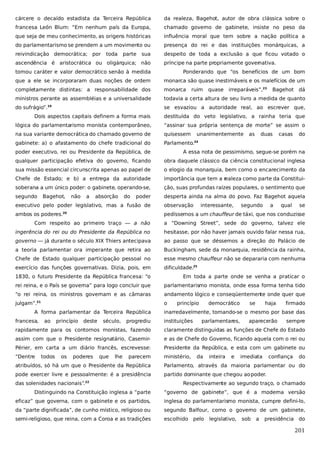 cárcere o decaído estadista da Terceira República

da realeza, Bagehot, autor de obra clássica sobre o

francesa León Blum: “Em nenhum país da Europa,

chamado governo de gabinete, insiste no peso da

que seja de meu conhecimento, as origens históricas

influência moral que tem sobre a nação política a

do parlamentarismo se prendem a um movimento ou

presença do rei e das instituições monárquicas, a

reivindicação democrática; por

despeito de toda a exclusão a que ficou votado o

toda

parte

sua

ascendência é aristocrática ou oligárquica; não

príncipe na parte propriamente governativa.

tomou caráter e valor democrático senão à medida

Ponderando que “os benefícios de um bom

que a ele se incorporaram duas noções de ordem

monarca são quase inestimáveis e os malefícios de um

completamente distintas: a responsabilidade dos

monarca

ministros perante as assembléias e a universalidade

todavia a certa altura de seu livro a medida de quanto

do sufrágio”.

se esvaziou a autoridade real, ao escrever que,

19

ruim

quase irreparáveis”,23

Bagehot dá

Dois aspectos capitais definem a forma mais

destituída do veto legislativo, a rainha teria que

lógica do parlamentarismo monista contemporâneo,

“assinar sua própria sentença de morte” se assim o

na sua variante democrática do chamado governo de

quisessem

gabinete: a) o afastamento do chefe tradicional do

Parlamento.

unanimentemente

as

duas

casas

do

24

poder executivo, rei ou Presidente da República, de

A essa nota de pessimismo, segue-se porém na

qualquer participação efetiva do governo, ficando

obra daquele clássico da ciência constitucional inglesa

sua missão essencial circunscrita apenas ao papel de

o elogio da monarquia, bem como o encarecimento da

Chefe de Estado; e b) a entrega da autoridade

importância que tem a r
ealeza como parte da Constitui-

soberana a um único poder: o gabinete, operando-se,

ção, suas profundas raízes populares, o sentimento que

segundo

desperta ainda na alma do povo. Faz Bagehot aquela

Bagehot,

não

a

absorção

do

poder

executivo pelo poder legislativo, mas a fusão de

observação

ambos os poderes.

pedíssemos a um chauffeur de táxi, que nos conduzisse

20

interessante,

segundo

a

qual

se

Com respeito ao primeiro traço — a não

a “Downing Street”, sede do governo, talvez ele

ingerência do rei ou do Presidente da República no

hesitasse, por não haver jamais ouvido falar nessa rua,

governo — já durante o século XIX Thiers antecipava

ao passo que se déssemos a direção do Palácio de

a teoria parlamentar ora imperante que retira ao

Buckingham, sede da monarquia, residência da rainha,

Chefe de Estado qualquer participação pessoal no

esse mesmo chauffeur não se depararia com nenhuma

exercício das funções governativas. Dizia, pois, em

dificuldade.25

1830, o futuro Presidente da República francesa: “o

Em toda a parte onde se venha a praticar o

rei reina, e o País se governa” para logo concluir que

parlamentarismo monista, onde essa forma tenha tido

“o rei reina, os ministros governam e as câmaras

andamento lógico e conseqüentemente onde quer que

julgam”.

o

21

A forma parlamentar da Terceira República
francesa,

ao

princípio

deste

século,

progrediu

princípio

democrático

se

haja

firmado

inarredavelmente, tomando-se o mesmo por base das
instituições

parlamentares,

aparecerão

sempre

rapidamente para os contornos monistas, fazendo

claramente distinguidas as funções de Chefe do Estado

assim com que o Presidente resignatário, Casemir-

e as de Chefe do Governo, ficando aquela com o rei ou

Périer, em carta a um diário francês, escrevesse:

Presidente da República, e esta com um gabinete ou

“Dentre

ministério,

todos

os

poderes

que

lhe

parecem

da

inteira

e

imediata

confiança

do

atribuídos, só há um que o Presidente da República

Parlamento, através da maioria parlamentar ou do

pode exercer livre e pessoalmente: é a presidência

partido dominante que chegou ao poder.

das solenidades nacionais”.22

Respectivamente ao segundo traço, o chamado

Distinguindo na Constituição inglesa a “parte

“governo de gabinete”, que é a moderna versão

eficaz” que governa, com o gabinete e os partidos,

inglesa do parlamentarismo monista, cumpre defini-lo,

da “parte dignificada”, de cunho místico, religioso ou

segundo Balfour, como o governo de um gabinete,

semi-religioso, que reina, com a Coroa e as tradições

escolhido pelo

legislativo,

sob

a

presidência do

201

 