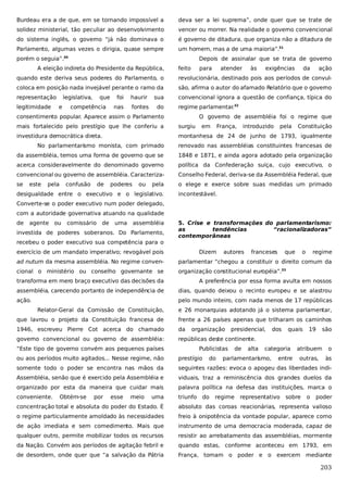 Burdeau era a de que, em se tornando impossível a

deva ser a lei suprema”, onde quer que se trate de

solidez ministerial, tão peculiar ao desenvolvimento

vencer ou morrer. Na realidade o governo convencional

do sistema inglês, o governo “já não dominava o

é governo de ditadura, que organiza não a ditadura de

Parlamento, algumas vezes o dirigia, quase sempre

um homem, mas a de uma maioria”.31

porém o seguia”.30

Depois de assinalar que se trata de governo

A eleição indireta do Presidente da República,

feito

para

atender

às

exigências

da

ação

quando este deriva seus poderes do Parlamento, o

revolucionária, destinado pois aos períodos de convul-

coloca em posição nada invejável perante o ramo da

são, afirma o autor do afamado Relatório que o governo

representação

convencional ignora a questão de confiança, típica do

legitimidade

legislativa,
e

que

competência

foi

haurir

sua

nas

fontes

do

regime parlamentar 32
.

consentimento popular. Aparece assim o Parlamento

O governo de assembléia foi o regime que

mais fortalecido pelo prestígio que lhe conferiu a

surgiu

em

França,

introduzido

pela

Constituição

investidura democrática direta.

montanhesa de 24 de junho de 1793, igualmente

No parlamentarismo monista, com primado

renovado nas assembléias constituintes francesas de

da assembléia, temos uma forma de governo que se

1848 e 1871, e ainda agora adotado pela organização

acerca consideravelmente do denominado governo

política da Confederação suíça, cujo executivo, o

convencional ou governo de assembléia. Caracteriza-

Conselho Federal, deriva-se da Assembléia Federal, que

se

o elege e exerce sobre suas medidas um primado

este

pela

confusão

de

poderes

ou

pela

desigualdade entre o executivo e o legislativo.

incontestável.

Converte-se o poder executivo num poder delegado,
com a autoridade governativa atuando na qualidade
de

agente ou

comissário

de

uma

assembléia

investida de poderes soberanos. Do Parlamento,
recebeu o poder executivo sua competência para o

5. Crise e transformações do parlamentarismo:
as
tendências
“racionalizadoras”
contemporâneas

exercício de um mandato imperativo; revogável pois

Dizem

autores

franceses

que

o

regime

ad nutum da mesma assembléia. No regime conven-

parlamentar “chegou a constituir o direito comum da

cional o ministério ou conselho governante se

organização constitucional européia”.33

transforma em mero braço executivo das decisões da

A preferência por essa forma avulta em nossos

assembléia, carecendo portanto de independência de

dias, quando deixou o recinto europeu e se alastrou

ação.

pelo mundo inteiro, com nada menos de 17 repúblicas
Relator-Geral da Comissão de Constituição,

e 26 monarquias adotando já o sistema parlamentar,

que lavrou o projeto da Constituição francesa de

frente a 26 países apenas que trilharam os caminhos

1946, escreveu Pierre Cot acerca do chamado

da

governo convencional ou governo de assembléia:

repúblicas deste continente.

organização

“Este tipo de governo convém aos pequenos países

presidencial,

Publicistas

de

alta

dos

quais

categoria

19

são

atribuem

o

outras,

às

ou aos períodos muito agitados... Nesse regime, não

prestígio

somente todo o poder se encontra nas mãos da

seguintes razões: evoca o apogeu das liberdades indi-

Assembléia, senão que é exercido pela Assembléia e

viduais, traz a reminiscência dos grandes duelos da

organizado por esta da maneira que cuidar mais

palavra política na defesa das instituições, marca o

conveniente.

triunfo

Obtém-se

por

esse

meio

uma

do

do

parlamentarismo,

regime

entre

representativo

sobre

o

poder

concentração total e absoluta do poder do Estado. É

absoluto das coroas reacionárias, representa valioso

o regime particularmente amoldado às necessidades

freio à onipotência da vontade popular, aparece como

de ação imediata e sem comedimento. Mais que

instrumento de uma democracia moderada, capaz de

qualquer outro, permite mobilizar todos os recursos

resistir ao arrebatamento das assembléias, mormente

da Nação. Convém aos períodos de agitação febril e

quando estas, conforme aconteceu em 1793, em

de desordem, onde quer que “a salvação da Pátria

França, tomam o poder e o exercem mediante

203

 