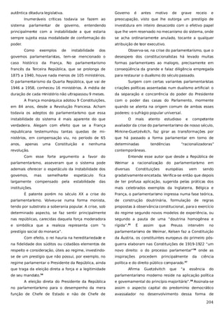 autêntica ditadura legislativa.

Governo

Inumeráveis críticas todavia se fazem ao
sistema

parlamentar

motivo

de

grave

receio

e

preocupação, visto que lhe outorga um prestígio de
investidura em inteiro desacordo com o efetivo papel

principalmente com a instabilidade a que estaria

que lhe vem reservado no mecanismo do sistema, onde

sempre sujeita essa modalidade de conformação do

se acha ordinariamente anulado, tocante a qualquer

poder.

atribuição de teor executivo.
exemplos

governo,

antes

entendendo

Como

de

é

dos

Observa-se, na crise do parlamentarismo, que o

governos parlamentaristas, tem-se mencionado o

desespero dos constitucionalistas há levado muitas

caso

parlamentarismo

formas parlamentares ao malogro, precisamente em

francês da Terceira República, que se prolonga de

conseqüência da grande e falaz diligência empregada

1875 a 1940, houve nada menos de 105 ministérios.

para restaurar o dualismo do século passado.

histórico

da

de

França.

instabilidade
No

O parlamentarismo da Quarta República, que vai de

Surgem com certas variantes parlamentaristas

1946 a 1958, conheceu 16 ministérios. A média de

criações políticas assentadas num dualismo artificial: o

duração de cada ministério não ultrapassou 9 meses.

da separação e concorrência do poder do Presidente

A França monárquica adotou 9 Constituições,

com o poder das casas do Parlamento, mormente

em 84 anos, desde a Revolução Francesa. Acham

quando se atenta na origem comum de ambos esses

todavia os adeptos do parlamentarismo que essa

poderes: o sufrágio popular universal.

instabilidade do sistema é mais aparente do que

O

mais

atento

estudioso

e

competente

verdadeira. Alegam com efeito que se a França

avaliador da crise do parlamentarismo de nosso século,

republicana testemunhou tantas quedas de mi-

Mirkine-Guetzévitch, faz girar as transformações por

nistérios, em compensação viu, no período de 65

que há passado a forma parlamentar em torno de

anos,

determinadas

apenas

uma

Constituição

e

nenhuma

revolução.

tendências

“racionalizadoras”

contemporâneas.

Com esse

favor do

Entende esse autor que desde a República de

parlamentarismo, asseveram que o sistema pode

Weimar a racionalização do parlamentarismo em

ademais oferecer o espetáculo da instabilidade dos

diversas

governos,
largamente

mas

forte argumento a

semelhante

compensado

pela

Constituições

européias

vem

sendo

espetáculo

fica

gradativamente encetada. Verifica-se então que depois

estabilidade

das

de ter profusa aplicação, sugerida pelas práticas dos

instituições.
É patente porém no século XX a crise do

mais celebrados exemplos da Inglaterra, Bélgica e
França, o parlamentarismo ingressa numa fase teórica,

parlamentarismo. Volveu-se numa forma monista,

de

construção

tendo por substrato a soberania popular. A crise, sob

propostas à observância constitucional, para o exercício

determinado aspecto, se faz sentir principalmente

do regime segundo novos modelos de experiência, ou

nas repúblicas, carecidas daquela força moderadora

segundo a pauta de uma “doutrina homogênea e

e simbólica que a realeza representa com “o

rígida”.35

prestígio social do monarca”.

parlamentarismo de Weimar, Kelsen faz a Constituição

É

doutrinária, formulação de

assim

que

Preuss

regras

intervém

no

Com efeito, o rei hauria na hereditariedade e

da Áustria, os constituintes europeus do primeiro pós-

na fidelidade dos súditos ou cidadãos elementos de

guerra elaboram nas Constituições de 1919-1922 “um

respeito e consideração, úteis ao regime, investindo-

novo direito: o do processo parlamentar”36 onde as

se de um prestígio que não possui, por exemplo, no

inspirações

regime parlamentar o Presidente da República, ainda

política e do direito público comparado.

que traga da eleição direta a força e a legitimidade
de seu mandato.34

procedem

principalmente

da

ciência

37

Afirma

Guetzévitch

que

“a

essência

do

parlamentarismo moderno reside na aplicação política

A eleição direta do Presidente da República

e governamental do princípio majoritário”.38 Assinala-se

no parlamentarismo para o desempenho da mera

assim o aspecto capital do predomínio democrático

função de Chefe de Estado e não de Chefe de

avassalador no desenvolvimento dessa forma de

204

 