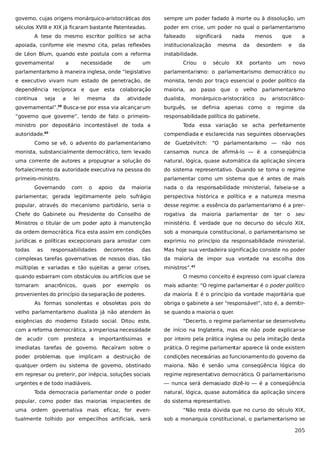 governo, cujas origens monárquico-aristocráticas dos

sempre um poder fadado à morte ou à dissolução, um

séculos XVIII e XIX já ficaram bastante Patenteadas.

poder em crise, um poder no qual o parlamentarismo

A tese do mesmo escritor político se acha

falseado

significará

apoiada, conforme ele mesmo cita, pelas reflexões

institucionalização

de Léon Blum, quando este postula com a reforma

nada

a

necessidade

de

um

Criou

o

século

XX

da

que

a

e

da

instabilidade.

governamental

mesma

menos
desordem

portanto

um

novo

parlamentarismo à maneira inglesa, onde “legislativo

parlamentarismo: o parlamentarismo democrático ou

e executivo vivam num estado de penetração, de

monista, tendo por traço essencial o poder político da

dependência recíproca e que esta colaboração

maioria, ao passo que o velho parlamentarismo

contínua

atividade

dualista,

monárquico-aristocrático

Busca-se por essa via alcançar um

burguês,

se

seja

a

governamental”.

39

lei

mesma

da

“governo que governe”, tendo de fato o primeiroministro por depositário incontestável de toda a
autoridade.40

ou

definia apenas como

aristocráticoo

regime da

responsabilidade política do gabinete.
Toda essa variação se acha perfeitamente
compendiada e esclarecida nas seguintes observações

Como se vê, o advento do parlamentarismo

de Guetzévitch: “O parlamentarismo — não nos

monista, substancialmente democrático, tem levado

cansamos nunca de afirmá-lo — é a conseqüência

uma corrente de autores a propugnar a solução do

natural, lógica, quase automática da aplicação sincera

fortalecimento da autoridade executiva na pessoa do

do sistema representativo. Quando se toma o regime

primeiro-ministro.

parlamentar como um sistema que é antes de mais

Governando

maioria

nada o da responsabilidade ministerial, falseia-se a

parlamentar, gerada legitimamente pelo sufrágio

perspectiva histórica e política e a natureza mesma

popular, através do mecanismo partidário, seria o

desse regime: a essência do parlamentarismo é a prer-

Chefe do Gabinete ou Presidente do Conselho de

rogativa

Ministros o titular de um poder apto à manutenção

ministério. É verdade que no decurso do século XIX,

da ordem democrática. Fica esta assim em condições

sob a monarquia constitucional, o parlamentarismo se

jurídicas e políticas excepcionais para arrostar com

exprimiu no princípio da responsabilidade ministerial.

todas

das

Mas hoje sua verdadeira significação consiste no poder

complexas tarefas governativas de nossos dias, tão

da maioria de impor sua vontade na escolha dos

múltiplas e variadas e tão sujeitas a gerar crises,

ministros”.41

as

com

o

responsabilidades

apoio

da

decorrentes

quando esbarram com obstáculos ou artifícios que se
tornaram

anacrônicos,

quais

por

exemplo

os

provenientes do princípio da separação de poderes.
As formas sonolentas e obsoletas pois do
velho parlamentarismo dualista já não atendem às

da

maioria

parlamentar de

ter

o

seu

O mesmo conceito é expresso com igual clareza
mais adiante: “O regime parlamentar é o poder político
da maioria. E é o princípio da vontade majoritária que
obriga o gabinete a ser “responsável”, isto é, a demitirse quando a maioria o quer.

exigências do moderno Estado social. Ditou este,

“Decerto, o regime parlamentar se desenvolveu

com a reforma democrática, a imperiosa necessidade

de início na Inglaterra, mas ele não pode explicar-se

de

importantíssimas e

por inteiro pela prática inglesa ou pela imitação desta

imediatas tarefas de governo. Recaíram sobre o

prática. O regime parlamentar aparece lá onde existem

poder problemas que implicam a destruição de

condições necessárias ao funcionamento do governo da

qualquer ordem ou sistema de governo, obstinado

maioria. Não é senão uma conseqüência lógica do

em represar ou preterir, por inépcia, soluções sociais

regime representativo democrático. O parlamentarismo

urgentes e de todo inadiáveis.

— nunca será demasiado dizê-lo — é a conseqüência

acudir com presteza

a

Toda democracia parlamentar onde o poder
popular, como poder das maiorias impacientes de

natural, lógica, quase automática da aplicação sincera
do sistema representativo.

uma ordem governativa mais eficaz, for even-

“Não resta dúvida que no curso do século XIX,

tualmente tolhido por empecilhos artificiais, será

sob a monarquia constitucional, o parlamentarismo se

205

 