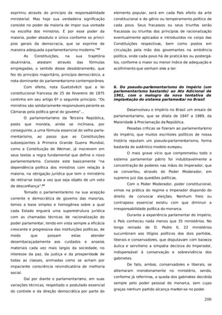 exprimiu através do princípio da responsabilidade

elemento popular, será em cada País efeito da arte

ministerial. Mas hoje sua verdadeira significação

constitucional e do gênio ou temperamento político de

consiste no poder da maioria de impor sua vontade

cada povo. Seus fracassos ou seus triunfos serão

na escolha dos ministros. É por esse poder da

fracassos ou triunfos dos princípios de racionalização

maioria, poder absoluto e único conforme os princí-

eventualmente aplicados e introduzidos no corpo das

pios gerais da democracia, que se exprime de

Constituições

maneira adequada o parlamentarismo moderno.”42

circulação pela mão dos governantes na ambiência

As

Constituições,

doutrinária,

atestam

na

respectivas,

bem

como

postos

em

sua

trajetória

política, onde cada povo há de praticá-los ou postergá-

das

fórmulas

los, conforme o maior ou menor índice de adequação e

através

empregadas, o sentido desse desdobramento, que

acolhimento que venham eles a ter.

fez do princípio majoritário, princípio democrático, a
nota dominante do parlamentarismo contemporâneo.
Com efeito, nota Guetzévitch que a lei
constitucional francesa de 25 de fevereiro de 1875
continha em seu artigo 6º o seguinte princípio: “Os

6. Do pseudo-parlamentarismo do Império (um
parlamentarismo bastardo) ao Ato Adicional de
1961, com o malogro da nova tentativa de
implantação do sistema parlamen
tar no Brasil

ministros são solidariamente responsáveis perante as
Desenvolveu o Império no Brasil um ensaio de

Câmaras pela política geral do governo”...
O parlamentarismo da Terceira República,
posto

que

monista,

ainda

se

inclinava,

por

parlamentarismo, que se dilata de 1847 a 1889, da
Maioridade à Proclamação da República.
Pesadas críticas se fizeram ao parlamentarismo

conseguinte, a uma fórmula essencial do velho parlamentarismo,

ao

passo

que

as

Constituições

subseqüentes à Primeira Grande Guerra Mundial,
como a Constituição de Weimar, já inscrevem em

do Império, que muitos escritores políticos de nossa
história reputam um pseudo-parlamentarismo, forma
bastarda do autêntico modelo europeu.
O mais grave vício que comprometeu todo o

seus textos a regra fundamental que define o novo
parlamentarismo. Consiste este basicamente “na
dependência política dos ministros com relação à
maioria, na obrigação jurídica que tem o ministério
de retirar-se toda a vez que seja objeto de um voto

sistema parlamentar pátrio foi indubitavelmente a
concentração de poderes nas mãos do Imperador, que
se

converteu, através do

em

Com o Poder Moderador, poder constitucional,

Tomado o parlamentarismo na sua acepção
corrente e democrática de governo das maiorias,
temos a base simples e homogênea sobre a qual
cada Estado erguerá uma superestrutura jurídica

vimos na prática do regime o Imperador dispondo do
direito

poder parlamentar, tendo em vista sempre a eficácia
crescente e progressiva das instituições políticas, de
possam

desembaraçadamente

aos

estas
cuidados

atender
e

anseios

materiais cada vez mais largos da sociedade, no
interesse da paz, da justiça e da prosperidade de
todas as classes, animadas como se acham por
impaciente consciência reivindicatória de melhoria

de

Daí por diante o parlamentarismo, em suas
variações técnicas, respeitado o postulado essencial
do controle e da direção democrática por parte do

eleições.

Nenhum

freio

ou

irresponsabilidade política do monarca.
Durante a experiência parlamentar do Império,
o País conheceu nada menos que 35 ministérios. No
longo

reinado

de

D.

Pedro

II,

22

ministérios

sucumbiram aos litígios políticos dos dois partidos,
liberais e conservadores, que disputavam com baixeza
áulica e servilismo a simpatia decisiva do Imperador,
indispensável à conservação e sobrevivência dos
gabinetes.
De fato, ambos, conservadores e liberais, se
alternaram

social.

convocar

contrapeso essencial existiu com que diminuir a

com as chamadas técnicas de racionalização do

que

Moderador,

supremo juiz das questões políticas.

de desconfiança”.43

modo

Poder

monotonamente

no

ministério,

sendo,

conforme já referimos, a queda dos gabinetes decidida
sempre pelo poder pessoal do monarca, sem cujas
graças nenhum partido alcança manter-se no poder.

206

 