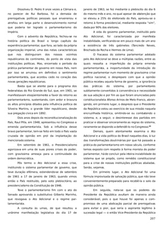 Dissolveu D. Pedro II onze vezes a Câmara e,

janeiro de 1963, se fez mediante o plebiscito do dia 6

no parecer de Rui Barbosa, foi a demasia de

do mesmo mês e ano, no qual apesar de abstenção que

prerrogativas políticas pessoais que envenenou e

se elevou a 25% do eleitorado do País, aprovou-se o

atrofiou em larga parte o desenvolvimento normal

retorno à forma presidencial, mediante resposta “sim”,

que poderia ter logrado o parlamentarismo do

dada por 90% dos eleitores.

Império.

A vida do governo parlamentar, instituído pelo

Com o advento da República, fechou-se na

Ato

Adicional,

foi

caracterizada

por

manifesta

história política do Brasil o longo capítulo da

instabilidade, verificando-se em pouco mais de um ano

experiência parlamentar, que fora, ao lado da própria

a existência de três gabinetes (Tancredo Neves,

organização imperial, uma das notas características

Brochado da Rocha e Hermes de Lima).

que

nos

distinguiram

dos

nossos

vizinhos

O fracasso do sistema parlamentar adotado

republicanos do continente, do ponto de vista das

pelo Ato Adicional se deve a múltiplas razões, entre as

instituições políticas. Mas, encerrado o período da

quais ressalta a imperfeição da própria emenda

prática parlamentar de governo em nosso País, nem

parlamentarista, a inoportunidade da introdução do

por isso se arruinou em definitivo o sentimento

regime parlamentar num momento de gravíssima crise

parlamentarista, que acordou cedo no coração das

política nacional, o despreparo com que a opinião

novas gerações republicanas.

pública recebeu aquela forma de governo, a ignorância

Basta que se atente para o programa dos

das

práticas

do

sistema,

por

parlamentares

federalistas do Rio Grande do Sul, que, em 1901, se

subitamente convertidos à conveniência e necessidade

manifestavam eloqüentemente a favor do retorno ao

de sua adoção e por fim as que foram enunciadas pelo

parlamentarismo, sustentando, com ardor e bravura

constitucionalista Afonso Arinos de Melo Franco, abran-

os altos princípios ditados pela influência política de

gendo, em primeiro lugar, o desprezo que o Presidente

Silveira Martins, o grande líder republicano, desde

da República votou ao exercício de sua missão naquela

sua pregação cívica em 1892.

encruzilhada histórica, omitindo-se ou combatendo o

Dois anos depois da reconstitucionalização do

sistema, e, a seguir, o desinteresse dos partidos em

País, Raul Pilla, em 1948, apresentou no Congresso a

praticar e observar sinceramente as regras do sistema,

emenda parlamentarista. Sob a influência desse

raramente se dispondo a defendê-lo no Congresso.44

bravo parlamentar, tem-se feito em todo o País vasta

Demais, quem atentamente examina o Ato

cruzada de opinião em prol da implantação do

Adicional e a vida política do Brasil naqueles dias, à luz

mencionado sistema.

das transformações doutrinárias por que há passado a

Em setembro de 1961, o Presidencialismo

prática do parlamentarismo em nosso século, conforme

agonizava em uma de suas piores crises do poder,

temos exposto com respeito à forma monista do poder

com gravíssima ameaça para a continuidade da

parlamentar, há de concluir pela inteira inviabilidade do

ordem democrática.

sistema que se propôs, como remédio constitucional

Pôs termo o Ato Adicional a essa crise,
instituindo o sistema parlamentar de governo, que

para a crise de nossas instituições políticas abaladas.
Senão, vejamos.

teve duração efêmera, estendendo-se de setembro

Em primeiro lugar, o Ato Adicional foi uma

de 1961 a 17 de janeiro de 1963, quando vimos

fórmula improvisada de salvação pública, que não teve

então o País restituído, pelo voto plebiscitário, ao

convenientemente preparado para recebê-la o solo da

presidencialismo da Constituição de 1946.

opinião pública.

Teve o parlamentarismo fim com o ato do

Em

seguida, nota-se

que

os

poderes

do

Senado aprovando o substitutivo Gilberto Marinho,

Presidente da República avultam de maneira ainda

que revogava o Ato Adicional e o regime par-

considerável, pois o que houve foi apenas o com-

lamentarista.

promisso de uma abdicação parcial de prerrogativas

A consulta às urnas, de que resultou a

para evitar o pior, que seria o aspirante legítimo à

unânime manifestação legislativa do dia 17 de

sucessão legal — o então Vice-Presidente da República

207

 