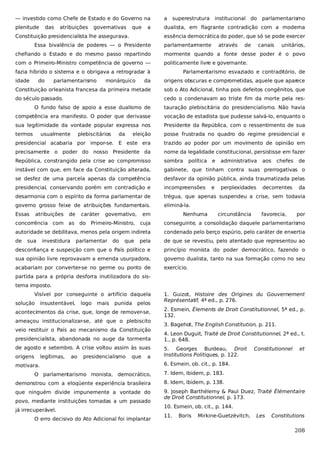 — investido como Chefe de Estado e do Governo na

a

plenitude

dualista, em flagrante contradição com a moderna

das

atribuições

governativas

que

a

Constituição presidencialista lhe assegurava.

superestrutura

institucional do

parlamentarismo

essência democrática do poder, que só se pode exercer

Essa bivalência de poderes — o Presidente

parlamentarmente

através

de

canais

unitários,

chefiando o Estado e do mesmo passo repartindo

mormente quando a fonte desse poder é o povo

com o Primeiro-Ministro competência de governo —

politicamente livre e governante.

fazia híbrido o sistema e o obrigava a retrogradar à
idade

do

parlamentarismo

monárquico

Parlamentarismo esvaziado e contraditório, de

da

origens obscuras e comprometidas, aquele que aparece

Constituição orleanista francesa da primeira metade

sob o Ato Adicional, tinha pois defeitos congênitos, que

do século passado.

cedo o condenavam ao triste fim da morte pela res-

O fundo falso de apoio a esse dualismo de

tauração plebiscitária do presidencialismo. Não havia

competência era manifesto. O poder que derivasse

vocação de estadista que pudesse salvá-lo, enquanto o

sua legitimidade da vontade popular expressa nos

Presidente da República, com o ressentimento de sua

termos

eleição

posse frustrada no quadro do regime presidencial e

presidencial acabaria por impor-se. E este era

trazido ao poder por um movimento de opinião em

precisamente o poder do nosso Presidente da

nome da legalidade constitucional, persistisse em fazer

República, constrangido pela crise ao compromisso

sombra

instável com que, em face da Constituição alterada,

gabinete, que tinham contra suas prerrogativas o

se desfez de uma parcela apenas da competência

desfavor da opinião pública, ainda traumatizada pelas

presidencial, conservando porém em contradição e

incompreensões

desarmonia com o espírito da forma parlamentar de

trégua, que apenas suspendeu a crise, sem todavia

governo grosso feixe de atribuições fundamentais.

eliminá-la.

usualmente

Essas

atribuições

plebiscitários

de

caráter

da

governativo,

em

política

Nenhuma

e

e

administrativa

perplexidades

circunstância

aos

chefes

decorrentes

favorecia,

de

da

por

concorrência com as do Primeiro-Ministro, cuja

conseguinte, a consolidação daquele parlamentarismo

autoridade se debilitava, menos pela origem indireta

condenado pelo berço espúrio, pelo caráter de enxertia

de

pela

de que se revestiu, pelo atentado que representou ao

desconfiança e suspeição com que o País político e

princípio monista do poder democrático, fazendo o

sua opinião livre reprovavam a emenda usurpadora,

governo dualista, tanto na sua formação como no seu

acabariam por converter-se no germe ou ponto de

exercício.

sua

investidura

parlamentar

do

que

partida para a própria desforra inutilizadora do sistema imposto.
Visível por conseguinte o artifício daquela
solução

insustentável,

logo

mais

punida

pelos

acontecimentos da crise, que, longe de remover-se,
ameaçou institucionalizar-se, até que o plebiscito
veio restituir o País ao mecanismo da Constituição
presidencialista, abandonada no auge da tormenta
de agosto e setembro. A crise voltou assim às suas
origens

legítimas,

ao

presidencialismo

que

a

motivara.

1. Guizot, Histoire des Origines du Gouvernement
Représentatif, 4ª ed., p. 276.
2. Esmein, Élements de Droit Constitutionnel, 5ª ed., p.
132.
3. Bagehot, The English Constitution, p. 211.
4. Leon Duguit, Traité de Droit Constitutionnel, 2ª ed., t.
1., p. 648.
5. Georges Burdeau, Droit
Institutions Politiques, p. 122.

Constitutionnel

et

6. Esmein, ob. cit., p. 184.

O parlamentarismo monista, democrático,

7. Idem, ibidem, p. 183.

demonstrou com a eloqüente experiência brasileira

8. Idem, ibidem, p. 138.

que ninguém divide impunemente a vontade do

9. Joseph Barthélemy & Paul Duez, Traité Élémentaire
de Droit Constitutionnel, p. 173.

povo, mediante instituições tomadas a um passado
já irrecuperável.
O erro decisivo do Ato Adicional foi implantar

10. Esmein, ob. cit., p. 144.
11.

Boris

Mirkine-Guetzévitch,

Les

Constitutions

208

 