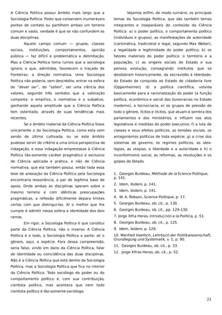 A Ciência Política possui âmbito mais largo que a

Vejamos enfim, de modo sumário, os principais

Sociologia Política. Posto que conservem inumeráveis

temas da Sociologia Política, que são também temas

pontos de contato ou partilhem ambas um terreno

integrantes e inseparáveis do conteúdo da Ciência

comum e vasto, verdade é que se não confundem as

Política: a) o poder político, o comportamento político

duas disciplinas.

(indivíduos e grupos), as manifestações de autoridade

Aquele campo comum — grupos, classes
sociais,

instituições,

comportamentos,

(carismática, tradicional e legal, segundo Max Weber),

opinião

a legalidade e legitimidade do poder político; b) os

pública — faz difícil e problemática a delimitação.

fatores materiais do poder político: o território e a

Mas a Ciência Política toma rumos que a sociologia

população; c) as origens sociais do Estado e sua

ignora, e que, admitidos, favorecem o traçado de

penosa

fronteiras: a direção normativa. Uma Sociologia

desdobram historicamente, da escravidão à liberdade,

Política não poderia, sem descrédito, entrar na esfera

do Estado de conquista ao Estado de cidadania livre

do “dever ser”, do “sollen”, ser uma ciência dos

(Oppenheimer);

valores, segundo três sentidos que a valoração

basicamente para a racionalização do poder (a função

comporta: o empírico, o normativo e o subjetivo,

política, econômica e social das burocracias no Estado

ganhando aquela amplitude que a Ciência Política

moderno), a tecnocracia; e) os grupos de pressão de

tem ostentado, através de suas tendências mais

todo o gênero, lícitos e ilícitos, que atuam à sombra dos

recentes.

parlamentos e dos ministérios, e influem nos atos

evolução, consagrando institutos

d)

a

política

científica,

que

se

volvida

Se o âmbito material da Ciência Política fosse

legislativos e medidas do poder executivo; f) a luta de

unicamente o da Sociologia Política, como esta vem

classes e seus efeitos políticos, as tensões sociais, os

sendo de último cultivada, ou se este âmbito

antagonismos políticos de toda espécie; g) a crise dos

pudesse servir de critério a uma única perspectiva de

sistemas de governo, os regimes políticos, as ideo-

indagação, e essa indagação emprestasse à Ciência

logias, as utopias, a liberdade e a autoridade e h) o

Política tão-somente caráter pragmático e exclusivo

inconformismo social, as reformas, as revoluções e os

de Ciência aplicada e prática, e não de Ciência

golpes de Estado.

normativa, que ela também possui, então toda essa
tese de anexação da Ciência Política pela Sociologia
encontraria ressonância, a par de legítima base de
apoio. Onde ambas as disciplinas operam sobre o
mesmo

terreno

e

com

idênticas

preocupações

1. Georges Burdeau, Méthode de la Science Politique,
p. 141.
2. Idem, ibidem, p. 141.
3. Idem, ibidem, p. 141.

pragmáticas, a reflexão dificilmente depara limites

4. W. A. Robson, Science Politique, p. 17.

certos com que distingui-las. Aí o melhor que lhe

5. Georges Burdeau, ob. cit., p. 130.

cumpre é admitir nessa esfera a identidade dos dois

6. Georges Burdeau, ob. cit., pp. 129-130.

ramos.

7. Jorge Xifra Heras, Introducción a la Política, p. 51.
Em rigor, a Sociologia Política é que constitui

8. Georges Burdeau, ob. cit., p. 125.

parte da Ciência Política, não o inverso. A Ciência

9. Idem, ibidem, p. 129.

Política é o todo, a Sociologia Política a parte; ali o

10. Manfred Haettich, Lehrbuch der Politikwissenschaft,
Grundlegung und Systematik, v. 1, p. 90.

gênero, aqui, a espécie. Fora dessa compreensão,
seria falso, vindo em dano da Ciência Política, falar
de identidade ou coincidência das duas disciplinas.

11. Georges Burdeau, ob. cit., p. 33.
12. Jorge Xifras Heras, ob. cit., p. 52.

Não é a Ciência Política que está dentro da Sociologia
Política, mas a Sociologia Política que fica no interior
da Ciência Política. Todo sociólogo do poder ou do
comportamento político é, com sua contribuição,
cientista político, mas acontece que nem todo
cientista político é tão-somente sociólogo.

21

 