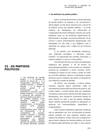 do movimento e partidos
conservação (Nawiasky).

da

1. Da definição de par
tido político
Quem, na ânsia de encontrar uma boa definição
de partido político, se dispuser a ler, da primeira à
última página, as três obras máximas que o século XX
já produziu acerca dos partidos políticos — os livros
clássicos

de

Ostrogorsky

(La

Démocratie

et

l’organization des Partis Politiques), Michels (Les partis
politiques: essai sur les tendances oligarchiques de
Démocraties) e Duverger (Les partis politiques), há de
concluir a leitura profundamente decepcionado: terá
empregado em vão toda a sua diligência, pois a
instituição em apreço não é objeto ali de nenhuma
definição.
E, no entanto, com Ostrogorsky estudou-se,
com

amplitude

sociológica

e

admirável

cunho

científico, na organização dos partidos americanos, a
máquina eleitoral, o caucus e o boss político.
Com Michels formulou-se a teoria da destinação

23 . OS PARTIDOS
POLÍTICOS

oligárquica

dos

partidos,

a

“lei

de

bronze”

da

burocratização partidária, como já disse um tratadista,
tomando de empréstimo o termo marxista; enfim,
investigou-se aquela lei que conduz o poder às mãos
de uma elite satisfeita, rotineira e superposta à massa

1. Da definição do partido
político — 2. O conceito de
partido do século XX — 3. A
impugnação doutrinária dos
partidos políticos — Partidos e
facções — 5. O elogio do
partido
político
e
a
compreensão
de
sua
importância essencial para o
Estado moderno — 6. A missão
e presença dos partidos na
literatura política e jurídica — 7.
Os partidos políticos como
realidade
sociológica:
sua
ausência
dos
textos
constitucionais — 8. Os partidos
políticos
como
realidade
jurídica:
tendência
contemporânea para inseri-los
nas Constituições — 9. As
modalidades
de
partidos;
partidos pessoais e partidos
reais (Hume), partidos de
patronagem
e
partidos
ideológicos
(Max
Weber),
partidos de opinião e partidos
de massas (Burdeau), partidos

eleitoral e que em absoluto não abdica o monopólio de
sua influência ou poder de decisão.
De último, com Duverger, a ciência política
cancelou,

segundo

alguns

publicistas,

todas

as

antecedentes classificações de formas de governo, que
vinham desde a imortal divisão feita por Aristóteles
(monarquia, aristocracia e democracia) até chegar a de
Montesquieu, para abraçar-se unicamente àquela do
autor francês, ou seja, a que faz apenas inteligível
algum sistema governante quando se distinguem os
governos

em

mono-partidários,

bipartidários

e

multipartidários.
Como aqueles abalizados publicistas modernos
não se sobressaem por uma conceituação do partido
político omitindo em suas rigorosas análises esse
aspecto do problema, vamos volver por conseguinte a
alguns textos clássicos da literatura política, em busca
de determinadas definições que dêem a mais precisa

210

 