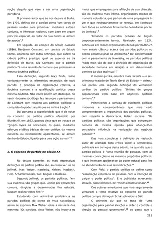 noção daquilo que vem a ser uma organização

meios que empreguem para afiliação de sua clientela,

partidária.

são na essência mais íntima, organizações criadas de

O primeiro autor que se nos depara é Burke.

maneira voluntária, que partem de uma propaganda li-

Em 1770, definiu ele o partido como “um corpo de

vre e que necessariamente se renova, em contraste

pessoas unidas para promover, mediante esforço

com todas as entidades firmemente delimitadas por lei

conjunto, o interesse nacional, com base em algum

ou contrato”.5

princípio especial, ao redor do qual todos se acham
de acordo”.

Tomando

os

partidos

preponderantemente formal,

1

debaixo

de

Nawiasky,

ângulo

em

1924,

Em seguida, ao começo do século passado

definiu-os em termos reproduzidos depois por Radbruch

(1816), Benjamin Constant, um teorista do Estado

num ensaio clássico acerca dos partidos políticos no

liberal, apareceu com outra definição, que aufere na

direito constitucional da Alemanha.6 De conformidade

ciência política prestígio igual ou superior ao da

com o pensamento de Nawiasky, os partidos políticos

definição de Burke. Diz Constant que o partido

“nada mais são do que o princípio de organização da

político “é uma reunião de homens que professam a

sociedade humana em relação a um determinado

mesma doutrina política”.

domínio da vida espiritual”.7

Essa definição, segundo Levy Bruhl, reúne

O mesmo jurista, em obra mais recente — o seu

vantajosamente os elementos essenciais de todo

primoroso tratado de Teoria Geral do Estado — deixou-

partido: o princípio de organização coletiva, a

nos porém uma segunda definição do verdadeiro

doutrina comum e a qualificação política dessa

caráter

mesma doutrina. Não insere porém um dado que, no

populacionais

sentir daquele sociólogo, fez lacunoso o pensamento

comuns”.8

de Constant com respeito aos partidos políticos: a
conquista do poder, aquilo que os inclina à ação.

Daí portanto a superioridade que é de notar
conceito

de

partido

político

oferecido

partido
com

político:
base

“Uniões

em

de

objetivos

grupos
políticos

Pertencendo à camada de escritores políticos
modernos

2

no

do

e

contemporâneos

que

mais

cedo

compreenderam a importância dos partidos políticos,

por

com respeito à democracia, Kelsen escreve: “Os

Bluntschli, em 1862, quando disse que se tratava de

partidos políticos são organizações que congregam

“grupos livres na sociedade, os quais, mediante

homens

esforços e idéias básicas de teor político, da mesma

verdadeira influência na

natureza ou intimamente aparentados, se acham

públicos”.

dentro do Estado, ligados para uma ação comum”.

3

da

mesma

opinião

para

afiançar-lhes

realização dos

negócios

9

Das mais completas a definição de Hasbach,
autor de afamada obra crítica sobre a democracia,
publicada em começos deste século, na qual diz que o

2. O conceito de partido no século XX

partido político é “uma reunião de pessoas, com as
mesmas convicções e os mesmos propósitos políticos,

No século corrente, as mais expressivas
definições de partido político são, ao nosso ver, as de
Jellinek, Max Weber, Nawiasky, Kelsen, Hasbach,
Field, Schattschneider, Sait, Goguel e Burdeau.
Segundo Jellinek, os partidos políticos, “em
sua essência, são grupos que, unidos por convicções
comuns, dirigidas a determinados fins estatais,
buscam realizar esses fins”.4
Estudando com admirável proficiência os
partidos políticos do ponto de vista sociológico,

e que intentam apoderar-se do poder estatal para fins
de atendimento de suas reivindicações.10
Com Field, o partido político se define como
“associação voluntária de pessoas com a intenção de
galgar o poder político”. E o publicista acrescenta:
através, possivelmente, de “meios constitucionais”.11
Dos autores americanos que mais seguramente
versaram o tema relativo ao conceito de partido
político cumpre distinguir Schattschneider e Sait.
O

primeiro

diz

que

se

trata

de

“uma

assim se exprimiu Max Weber sobre a natureza dos

organização para ganhar eleições e obter o controle e

mesmos: “Os partidos, disse Weber, não importa os

direção do pessoal governante”,12 ao passo que o

211

 