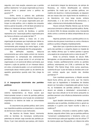 segundo, com mais exação, assevera que o partido

um doutrinário integral da democracia, da estirpe de

político representa “um grupo organizado que busca

Rousseau,

dominar

partidário. De modo que os partidos políticos, em

tanto

o

pessoal

como

a

política

do

governo”.

mostra

desafeiçoado

ao

sistema

matéria de doutrina e institucionalização, se deparam

13

Enfim,

se

temos

a

palavra dos

publicistas

até aos nossos dias com dupla frente de resistência: a

franceses Goguel e Burdeau. Entende Goguel que o

do

liberalismo,

partido político “é um grupo organizado para par-

dissimulada, e a de certa forma de democracia, a

ticipar na vida política, com o objetivo da conquista

saber, a democracia individualista de Rousseau.

total ou parcial do poder, a fim de fazer prevalecer as
idéias e os interesses de seus membros”.

em

mais

larga

escala,

embora

Houve contudo filósofos liberais que de forma
precursora tomaram a defesa do partido político. Burke,

14

No dizer sucinto de Burdeau, o partido

no século XVIII, foi dessas exceções raras, bracejando

representa uma “associação política organizada para

afoito contra a corrente de idéias antipartidistas de sua

dar forma e eficácia a um poder de fato”.15

época.

O partido político, a nosso ver, é uma

Vejamos portanto como o partido político se viu

organização de pessoas que inspiradas por idéias ou

outrora alvo de graves invenctivas ou como a literatura

movidas por interesses, buscam tomar o poder,

política e jurídica o flagelou impiedosamente.

normalmente pelo emprego de meios legais, e nele
conservar-se para realização dos fins propugnados.
Das

definições

expostas,

deduz-se

sumariamente que vários dados entram de maneira

Após dizer que a ignorância abre aos homens a
porta dos partidos e a vergonha depois os impede de
sair, Halifax afirmou que “o melhor partido é apenas
uma espécie de conspiração contra o resto do país”.16

indispensável na composição dos ordenamentos

Ainda na primeira metade do século XVIII,

partidários: a) um grupo social; b) um princípio de

Bolingbroke, um dos pensadores mais influentes de seu

organização; c) um acervo de idéias e princípios, que

tempo, investiu panfletariamente contra os partidos

inspiram a ação do partido; d) um interesse básico

políticos, estampando, em 1738, a catilinária do “Rei

em vista: a tomada do poder; e e) um sentimento de

Patriota” (The Patriot King). Entre outras assertivas,

conservação desse mesmo poder ou de domínio do

sustenta ele que “a pior de todas as divisões vem a ser

aparelho governativo quando este lhes chega às

com

mãos.

partidárias”.17

certeza

aquela

que

resulta

das

divisões

Com manifesto pessimismo, o filósofo escocês
David Hume afirma, por seu turno, que “do mesmo
3. A impugnação doutrinária dos partidos

modo que os legisladores e fundadores de Estados

políticos

devem ser honrados e respeitados pelo gênero humano, os fundadores de partidos políticos e facções

Arruinado o absolutismo e inaugurado o
sistema

representativo,

as

forças

sociais

devem ser odiados e detestados”, acrescentado a

que

seguir que essa atitude se há de tomar porquanto os

historicamente tomam o nome de partidos políticos

partidos exercem uma influência diretamente contrária

entram a desempenhar uma função de considerável

à das leis.18

importância no destino de todas as comunidades
estatais.
O crescimento do partido político, bem como
sua importância pública acompanham o crescimento
da democracia mesma e suas instituições.

Igual desdém demonstrara já Hobbes quando
asseverou que os partidos, divididos entre si, geram as
sedições e a guerra civil, fazem triunfar o ódio e a
violência.19
Condorcet, criticando o sistema político inglês,

Na doutrina do Estado liberal, mormente

declara, segundo refere Cotta, que os partidos políticos

entre os teoristas da monarquia constitucional,

“conservam cuidadosamente o fanatismo como um

patenteou-se sempre cega aversão aos partidos po-

instrumento que cada qual aguarda a vez de utilizar”,20

líticos. E por mais estranho que pareça, até mesmo

do mesmo passo que Tocqueville, um clássico da velha

212

 