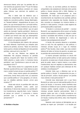 democracia liberal, acha que “os partidos são um
mal inerente aos governos livres”.21 E por fim Balzac

De início, os escritores políticos da literatura

afirma: “Os partidos políticos cometem em massa

antipartidária não estabeleciam distinção entre partido

ações infames, que cobririam de opróbrio um

político e facção (séculos XVII e XVIII). Madison, no

homem”.

Federalista

Mas

é

deste

lado

do

Atlântico que

emprega

indiferentemente

as

duas

o

expressões. De modo que é um progresso para o

sentimento antipartidista se levanta às mais altas

reconhecimento da importância dos partidos políticos

regiões da consciência política. George Washington,

aparecerem eles separados das facções. Quando os

no “Farewell Address”, despedindo-se do povo e da

dois conceitos se empregam da maneira distinta, o

pátria, de cuja emancipação fora o principal artífice,

partido é o lado positivo, a facção o lado negativo da

aconselha solenemente os herdeiros de suas idéias a

participação política organizada.

se precatarem dos “ruinosos efeitos” que em geral

“A facção é a caricatura do partido” — escreve

advêm do chamado “espírito partidário”. Declara os

Bluntschli, que seguidamente afirma serem as facções

partidos políticos “os piores inimigos” da democracia

sempre desnecessárias e prejudiciais. Galgam o poder

e admite que tenham eles algo que desempenhar

quando a sociedade está enferma. E toda vez que no

num governo monárquico, sendo porém de todo

Estado há sintomas de degeneração e ruína se

inadmissíveis num governo popular.

mostram elas prodigiosamente ativas.28

22

O Vice-Presidente John Adams não pensava

A facção não somente desserve a sociedade,

de modo diferente. Exprimindo sua antipatia pelo

como os seus fins são egoísticos e não políticos; o

sistema de partidos, escrevia: “Nada me atemoriza

interesse privado ocupa ali o lugar do interesse

tanto quanto a divisão da República em dois grandes

público.29 Das facções, disse Lieber, que elas existem

partidos, cada qual com o seu líder”.23

debaixo de todas as formas de governo, ao passo que

Por

sua

vez,

Madison

nas

páginas

do

os partidos são característicos dos governos livres.

Federalista não poupava tampouco os partidos

O mesmo pensador assinalava no século XIX

políticos, enquanto John Taylor da Carolina (1753-

que um partido político se bate apenas pela mudança

1824) advertia a nação contra “a horrenda tirania

de governo, ao passo que a facção ameaça a estrutura

partidária”, que “transformava o povo em autor de

geral do poder, abala o regime mesmo e sua ordem

sua própria ruína”.24

constitucional, atua em segredo ou abertamente, mas

Não menos severo foi o julgamento de John
Marshall, quando afirmou que “nada rebaixa ou polui

em qualquer hipótese sempre para obtenção de fins
sórdidos e inconfessáveis.30

mais o caráter humano do que um partido político”.25

Entende Cotta que a diferença que vai do

Enfim, nessa mesma galeria de pensadores

partido político à facção “é simplesmente de grau, e

americanos, temos Henry Jones Ford, ao asseverar

não de princípio”, sendo a facção apenas “um partido

que o partido político é “uma gangrena, um câncer,

mais violento e mais particularista”.31

que os cidadãos patriotas deviam unir-se para
erradicar”.26

Bluntschli ao notar que em todo partido político há um

Ainda este século, os partidos têm sido alvo
de

diatribes

Coincide essa observação com a que fizera

que

conteúdo na medida em que o partido se governa pelo

esporádicas. O século das massas viu o partido polí-

interesse público (espírito estatal) e a facção pelo

tico transformar-se, segundo Alain, numa “máquina

interesse privado (espírito particularista). Tanto é

de pensar em comum”. E acrescenta o mesmo

possível, posto que raro, a facção converter-se em

pensador

partido político como o partido político transformar-se

que

igualmente

o

partido

pensamento”.27

cruéis,

é

“a

posto

pouco de facção, e vice-versa, sendo manifesto esse

morte

do

em facção, mudança esta última, aliás, mais freqüente
e provável.32
Bastante cedo mostrara já Bolingbroke que os

4. Partidos e facções

partidos se regem por “princípios” e as facções por

213

 