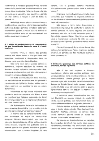 “sentimentos e interesses pessoais”,33 não havendo

eleitoral.

São

os

partidos

portanto

inevitáveis,

porém distinção absoluta ou rigorosa entre as duas

principalmente nos grandes países onde a liberdade

formas. Disse o publicista: “A facção é para o Partido

impera.38

o mesmo que o superlativo para o positivo: o partido

Emprega o mesmo Bryce imagem muito citada

um mal político; a facção: o pior de todos os

consoante a qual “o espírito e a força dos partidos são

partidos”.34

tão necessários ao funcionamento do governo quanto o

No juízo de alguns autores contemporâneos a

vapor o é à locomotiva”.

facção continua a existir no interior das organizações

Não passou a Henry Maine despercebida a

partidárias. Busca o partido a tomada do poder para

necessidade imperativa de aprofundar o estudo dos

o controle do governo. A facção busca o domínio da

partidos políticos, os quais, segundo um publicista

máquina partidária, tendo em vista submetê-la à sua

americano, têm sido “os órfãos da filosofia política”.39

política e aos seus interesses.35

Com efeito, ressalta Maine: “Das forças que atuam
sobre a humanidade nenhuma há sido tão pouco
estudada quanto o partido, que todavia merece melhor

5. O elogio do partido político e a compreensão
de sua importância essencial para o Estado
moderno
Conforme vimos, a história dos partidos
políticos nos revela como a princípio foram eles

exame”.40
Estudando com proficiência o tema dos partidos
políticos, Sait pondera que “sob o regime do sufrágio
universal, os partidos são tão inevitáveis quanto as
ondas do oceano”.41

reprimidos, hostilizados e desprezados, tanto na
doutrina como na prática das instituições.
Não havia lugar para o partido político na
democracia, segundo deduziam da doutrina de

6. Omissão e presença dos partidos políticos na
literatura política e jurídica

Rousseau os seus intérpretes mais reputados. Hoje,
entende-se precisamente o contrário: a democracia é
impossível sem os partidos políticos.
Foi Burke o gênio precursor dessa mudança.
Em seus escritos se estampou pela vez primeira a
compreensão do brilhante destino político que o
futuro reservava aos partidos no seio da ordem
democrática.
que tantas vezes os causticara, John Adams acabou
por reconhecer que “todos os países sob a luz do sol
devem ter partidos” e que o magno segredo consiste
em saber “dominá-los”.36
Daí à peremptória declaração de Bagehot de
que a organização partidária “é o princípio vital do
governo representativo” vai apenas um passo.37

Modernas

(Modern

das

mais

copiosas

a

literatura

especializada relativa aos partidos políticos. Nem
tampouco atraiu o tema considerável atenção no meio
político-filosófico.

Lembra Jennings que

o

insigne

pensador inglês John Stuart Mill, de tanta influência na
doutrina do Estado liberal, pode escrever, ainda no
século XIX, toda a sua obra clássica sobre o governo

por

Bryce

nas

Democracies),

Democracias
um

livro

nomear os partidos políticos.42
O mesmo se passa, segundo refere Mac Iver,
com Bluntschli, na segunda metade do século XIX
(1875), quando publicou sua monumental Teoria do
Estado sem nenhuma alusão ao governo partidário.43
Omissão idêntica se repete na obra de Laband,
sobre o direito público alemão (Das Staatsrecht des
Deutschen

A mesma tese do constitucionalista inglês
sustentada

é

representativo sem se dar sequer ao incômodo de

Furtando-se ao rigor quase implacável com

vem

Não

de

cabeceira dos estudiosos da ciência política, durante
várias décadas. Segundo esse publicista, sem os
partidos políticos não poderia funcionar o governo

século.

Reiches),

publicada ao

começo

Nenhuma palavra consta ali

acerca

deste
dos

partidos, como se eles não existissem.

44

Daí pois não ser de estranhar que um tratadista
da envergadura de Jellinek haja escrito estas palavras
visivelmente pessimistas: “No ordenamento estatal o
conceito de partido como tal nenhuma função desem-

representativo, nem a ordem despontar do caos

214

 