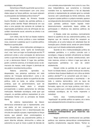 sociológica dos partidos.

uma vontade presumidamente livre como é a sua. Ora,

Estranhava o filósofo igualmente que as leis e

essa

independência,

que

caracteriza o

chamado

constituições não mencionassem com uma única

mandato livre ou representativo e faz do deputado

sílaba sequer as forças políticas, nas quais estavam

primeiro o representante da vontade geral ou vontade

os pressupostos da realidade jurídica mesma.

nacional, sem subordinação às fontes eleitorais, onde

57

Escrevendo

depois

da

Primeira

Grande

se geram o poder político e o próprio mandato, aparece

Guerra Mundial a respeito dos partidos políticos, o

sociologicamente desmentida em toda forma de Estado

insigne jurista alemão Triepel aferrava-se em sua

cujos

obra a uma posição não somente de combate às

desenvolvimento,

organizações partidárias como de afirmação de seu

participação e influência nos destinos políticos da

caráter meramente social, estranho ao direito e ao

coletividade.

organismo estatal.

partidos

políticos

hajam

assentando

logrado

bases

maior

sólidas

de

O Estado, onde isto aconteça, nominalmente

Com efeito, não foi fácil ao Estado moderno

liberal na aparência de seu ordenamento político, nos

acomodar-se em termos jurídicos a essa realidade

dogmas que de maneira oficial lhe amparam as

nova, essencial e poderosa que é o partido político.

instituições, já se acha todavia em adiantada fase de

Rejeitou-o quando pôde.

transição para o Estado social, senão em pleno Estado

Os partidos, como instituições extralegais ou

social, que é um Estado solidamente partidário.

extraconstitucionais, como “parte da Constituição

Quando se dá a institucionalização jurídica da

58

viva”, mas “sem um lugar na Constituição escrita”,

realidade partidária, e o jurídico coincide com o

pertencem ainda a uma concepção de democracia

sociológico, chega-se também oficialmente ao Estado

contra a qual eles bracejam ou investem e que vem

social. Nessa ocasião, os textos constitucionais, sem

a ser a democracia liberal. O lugar dos partidos,

mais reservas, entram a indicar o lugar que cabe às

porém, conforme veremos, é no Estado social, na de-

organizações

mocracia de massas, onde chegam à plenitude de

estabelecida.

seu poder e reconhecimento jurídico.
Todavia,

no

seio

da

ordem

Deixam então os partidos de ser aquilo que
ou

foram no Estado liberal, a partie honteuse do sistema,

todo

conforme disse Gustavo Radbruch, em crítica ao direito

sistema de “iniciação democrática”, como o do

público alemão.59 E se convertem pois em base —

Estado liberal, acaba por abalar na superfície da vida

constitucionalmente proclamada e reconhecida — de

política,

todo

desprezados,

proscritos,

partidárias

sua

presença submersa

cedo ou

jurídicas,

quer

ignorados

tarde,

do

as

velhas

em

instituições

democrático,

com

os

laços

de

dependência da representação parlamentar trans-

atingido

formados, agora sim, em laços jurídicos, com toda a

principalmente o caráter parlamentar de referidas

força e garantia que o direito pode emprestar a uma

instituições. Realidade sociológica, onde quer que

realidade sociológica, de

vinguem, os partidos políticos representam já uma

inelutável.

Nesse

abalo

quer

sistema

do

presidencialismo.

parlamentarismo,

o

é

contradição frontal com os princípios do Estado
liberal.

Como

essa

há

muito

imperante

“constitucionalização”

e
ou

“legalização” do partido político se operou, eis o tema
No

sistema

representativo

da

liberal-

que subseqüentemente entrar
emos a examinar.

democracia entende-se que o representante, uma
vez

eleito,

só

tem

compromisso

com

a

sua

consciência. Supõe-se livre e desembaraçado dos
vínculos de sujeição a grupos, organizações ou forças
sociais,

que

possam

atuar

constrangedora

e

8. Os partidos políticos como realidade jurídica:
tendência contemporânea para inseri-los nas
constituições

restritivamente sobre seu procedimento político, e

Negar acolhimento constitucional aos partidos

assim ditar-lhe atitudes, diminuir-lhe a esfera de

políticos nos sistemas democráticos contemporâneos

autonomia na qual se move o poder de decisão de

significa simplesmente, segundo Kelsen, “fechar os

216

 