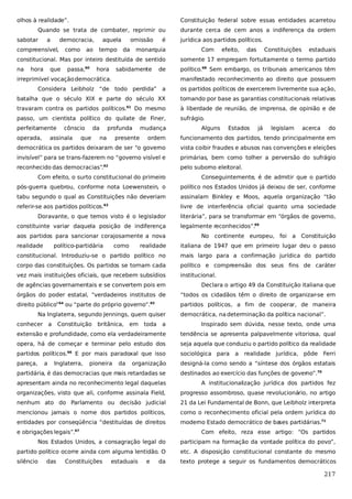 olhos à realidade”.

Constituição federal sobre essas entidades acarretou

Quando se trata de combater, reprimir ou
sabotar

a

democracia,

compreensível,

como

ao

aquela
tempo

omissão
da

é

monarquia

durante cerca de cem anos a indiferença da ordem
jurídica aos partidos políticos.
Com

efeito,

das

Constituições

estaduais

constitucional. Mas por inteiro destituída de sentido

somente 17 empregam fortuitamente o termo partido

na

político.68 Sem embargo, os tribunais americanos têm

hora

que

passa,60

hora

sabidamente

de

irreprimível vocação democrática.

manifestado reconhecimento ao direito que possuem

Considera Leibholz “de todo perdida” a

os partidos políticos de exercerem livremente sua ação,

batalha que o século XIX e parte do século XX

tomando por base as garantias constitucionais relativas

travaram contra os partidos políticos.

à liberdade de reunião, de imprensa, de opinião e de

Do mesmo

61

passo, um cientista político do quilate de Finer,
perfeitamente
operada,

cônscio

assinala

da

que

profunda
na

presente

mudança

sufrágio.
Alguns

Estados

já

legislam

acerca

do

ordem

funcionamento dos partidos, tendo principalmente em

democrática os partidos deixaram de ser “o governo

vista coibir fraudes e abusos nas convenções e eleições

invisível” para se trans-fazerem no “governo visível e

primárias, bem como tolher a perversão do sufrágio

reconhecido das democracias”.

pelo suborno eleitoral.

62

Com efeito, o surto constitucional do primeiro

Conseguintemente, é de admitir que o partido

pós-guerra quebrou, conforme nota Loewenstein, o

político nos Estados Unidos já deixou de ser, conforme

tabu segundo o qual as Constituições não deveriam

assinalam Binkley e Moos, aquela organização “tão

referir-se aos partidos políticos.

livre de interferência oficial quanto uma sociedade

63

Doravante, o que temos visto é o legislador
constituinte variar daquela posição de indiferença
aos partidos para sancionar corajosamente a nova
realidade

político-partidária

como

literária”, para se transformar em “órgãos de governo,
legalmente reconhecidos”.69
No continente europeu, foi a Constituição

realidade

italiana de 1947 que em primeiro lugar deu o passo

constitucional. Introduziu-se o partido político no

mais largo para a confirmação jurídica do partido

corpo das constituições. Os partidos se tornam cada

político e compreensão dos seus fins de caráter

vez mais instituições oficiais, que recebem subsídios

institucional.

de agências governamentais e se convertem pois em

Declara o artigo 49 da Constituição italiana que

órgãos do poder estatal, “verdadeiros institutos de

“todos os cidadãos têm o direito de organizar-se em

direito público”

partidos políticos, a fim de cooperar, de maneira

64

ou “parte do próprio governo”.

65

Na Inglaterra, segundo Jennings, quem quiser
conhecer a

a

Inspirado sem dúvida, nesse texto, onde uma

extensão e profundidade, como ela verdadeiramente

tendência se apresenta palpavelmente vitoriosa, qual

opera, há de começar e terminar pelo estudo dos

seja aquela que conduziu o partido político da realidade

partidos políticos.66 E por mais paradoxal que isso

sociológica para a

pareça,

designá-la como sendo a “síntese dos órgãos estatais

a

Constituição

Inglaterra,

britânica, em

pioneira

da

toda

democrática, na determinação da política nacional”.

organização

partidária, é das democracias que mais retardadas se

realidade jurídica, pôde Ferri

destinados ao exercício das funções de governo”.70

apresentam ainda no reconhecimento legal daquelas

A institucionalização jurídica dos partidos fez

organizações, visto que ali, conforme assinala Field,

progresso assombroso, quase revolucionário, no artigo

nenhum ato do Parlamento ou decisão judicial

21 da Lei Fundamental de Bonn, que Leibholz interpreta

mencionou jamais o nome dos partidos políticos,

como o reconhecimento oficial pela ordem jurídica do

entidades por conseqüência “destituídas de direitos

moderno Estado democrático de ba
ses partidárias.71

e obrigações legais”.67

Com efeito, reza esse artigo: “Os partidos

Nos Estados Unidos, a consagração legal do

participam na formação da vontade política do povo”,

partido político ocorre ainda com alguma lentidão. O

etc. A disposição constitucional constante do mesmo

silêncio

texto protege a seguir os fundamentos democráticos

das

Constituições

estaduais

e

da

217

 