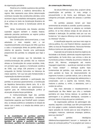 da organização partidária.

da conservação (Nawiasky)

Prevê-se ali a medida supressiva dos partidos
cuja ação contrarie a essência democrática do
regime. Não representa essa última determinação
contributo inovador dos constituintes alemães, como
escrevem alguns tratadistas estrangeiros, porquanto
já se achava no texto da Constituição Brasileira de

Do século XVIII aos nossos dias, surgiram várias
classificações

de

provavelmente

a

partidos.

A

mais

antiga

é

de Hume, que distinguiu duas

categorias principais: partidos de pessoas e partidos
reais.
Os

1946, três anos anterior à Constituição alemã de

partidos

pessoais

teriam

por

base

sentimentos de amizade ou aversão, quanto a pessoas.

Bonn.
Várias Constituições dos Estados alemães
(Laender)

seguem

também

o

modelo

federal,

adotando preceitos pertinentes ao regime jurídico
Das Constituições latino-americanas, a mais
a

esse

respeito

vem

a

ser

inquestionavelmente a do Uruguai, de 1952, que leva
a cabo a incorporação direta do partido político no
sistema de

governo,

fixando uma

participação

proporcional dos partidos no colegiado que rege o
País.
A esse processo que há redundado na
constitucionalização dos partidos não se mostram
alheias as Constituições do campo socialista, onde,
em primeiro lugar, aparece a Constituição soviética
de 1936, cujo artigo 126 proclama o lugar de
vanguarda do Partido Comunista na liderança da
classe operária, “em sua luta pelo fortalecimento e
implantação do sistema socialista”.
Assinalando sobretudo a participação dos
partidos no processo governamental, a Constituição
da República Democrática Alemã (arts. 91 e 92)
acolhia diversos preceitos
superior

grau

de

que

patenteavam o

institucionalização

jurídica

já

alcançado ali pelas forças partidárias.
A
políticos

institucionalização
nos

países

político. Aí se lhes oferece ensejo de dar provas de
lealdade e dedicação. Os partidos reais por sua vez
fundam-se “em alguma diferença real de sentimentos

das organizações partidárias
.
adiantada

Esses sentimentos impelem os adeptos ao combate

legal

democráticos

dos

partidos

compreende

importantes aspectos que Forsthoff assim compendiou: a) eleição autêntica e verdadeira; b) relação do
eleitor com o eleito; e c) relação dos eleitos com o
seu partido.72

ou interesse” (Hume).
A classificação seguinte, que teve mais voga na
ciência política, foi a de Friedrich Rohmer, exposta em
1844, no livro de Theodore Rohmer, Teoria dos Partidos
Políticos (Lehre von den politischen Parteien).
Inspirado nos princípios da doutrina orgânica da
Sociedade e do Estado, sobretudo naquele organicismo
espiritualista, de fundo ético, que animou a obra de
inumeráveis juristas e filósofos da primeira metade do
século

XIX,

Rohmer,

empregando

até

mesmo

linguagem organicista — quando por exemplo se refere
ao

“corpo

estatal”

—

distingue

quatro

tipos

fundamentais de partidos, cuja natureza, para ele,
corre

paralela

às

fases

de

desenvolvimento

do

organismo humano: o partido radical, com a alma das
crianças; o liberal com a psicologia dos adolescentes; o
conservador, com o

espírito

dos

homens

feitos,

maduros e adultos, e, enfim, o absolutista, com o
caráter da velhice.
Das mais afamadas é indubitavelmente a
classificação de Max Weber que cifra a realidade
partidária em duas formas básicas: os partidos de
patronagem e os partidos ideológicos, consoante o
princípio interno à força do qual se constituem.
As organizações políticas de patronagem são
aquelas, segundo o sociólogo, que têm principalmente
em mira galgar o poder, mediante eleições, a fim de
lograr posições de mando para os seus dirigentes e
vantagens materiais, sobretudo empregos públicos,

9. As modalidades de partidos: partidos
pessoais e partidos reais (Hume), partidos de
patronagem e partidos ideológicos (Weber),
partidos de opinião e partidos de massas
(Burdeau), partidos do movimento e partidos

para sua clientela.73
Os

partidos

ideológicos

(Weltanschauungsparteieri) buscam a realização de
ideais de conteúdo político,74 e se propõem por vezes a

218

 