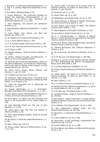 3. Bluntschli, in: Deutsches Staats-Woerterbuch, v. 7,
p. 718. 4. G. Jellinek, Allgemeine Staatslehre, 3ª ed.,
p. 114.

31. Sergio Cotta, “Les Partis et le pouvoir dans les
théories politiques du Début de XVIII Siècle”, in: Le
Pouvoir, t. 1, pp. 102-103.

5. Max Weber, Staatssoziologie, p. 50.

32. Bluntschli, ob. cit., p. 721.

6. Gustav Radbruch, “Die politischen Partejen im
System des deutschen Verfassungsrecht”, in: G.
Anschuetz, & R. Thoma, (ed.), Handbuch des
Deutschen Staatsrecht, v. 1, p. 287.

33. Sergio Cotta, ob. cit., p. 102.

7. Hans Nawiasky, Die Zukunft der politischen
Parteien, p. 22.
8. Hans Nawiasky, Allgemeine Staatslehre, v. 1, parte
2, p. 92.
9. Hans Kelsen, Vom
Demokratie, 1929, p. 19.

Wesen

und

Wert

der

10. W. Hasbach, Die moderne Demokratie, p. 471.
11. G. C. Field, Political Theory, p. 168.
12. E. E. Schattschneider, Party Government, p. 187.
13. E. M. Sait, American Parties and Elections, p. 141.

34. Bolingbroke, apud Sergio Cotta, ob. cit., p. 102.
35. Austin Rannay, & Willmoore Kendall, Democracy
and the American Party System, p. 126.
36. John Adams, apud Correa M. Walsh, The Political
Science of John Adams, p. 152.
37. Walter Bagehot, The English Constitution, p. 126.
38. James Bryce, Modern Democracies, I, p. 119.
39. E. E. Schattschneider, in: “Defense of Political
Parties”, in Party Government, apud Political Thought in
America, Andrew M. Scott, p. 520.
40. Henry Sir Maine, apud Schattschneider, apud Scott,
Political Thougt in America, P. 518.

14. F. Goguel, p. 685.

41. Edward McChesney Sait, Political Institutions. A
Preface, p. 519.

15. Georges Burdeau, Traité de Science Politique, t.
1., p. 426.

42. W. Ivo Jennings, The British Constitution, 3ª ed., p.
31.

16. Halifax, “Political thoughts and Reflections”, in:
Works, p. 227 e 225 respectivamente.

43. R. M. Mac Iver, The Modern State, p. 397-398.

17. Henry St. John & Viscount Bolingbroke, Letters on
the Spirit of Patriotism, on the Idea of a Patriot King,
and on the State of Parties at the Acession of King
George the First, pp. 150-151.
18. David Hume, Essays,
Literary, v. 1, pp. 127-128.

Moral, Political,

and

19. T. Hobbes, De cive, Cap. 10, §§ 12-13.
20. Condorcet, apud Sergio Cotta, “Les partis et le
pouvoir dans les théories politiques du Début de XVIII
Siècle”, in: Le Pouvoir, p. 91.
21. Alexis de Tocqueville, De la Démocratie en
Amérique, t. I, p. 277.
22. George Washington, in: J. D. Richardson,
Messages and Papers of the Presidents, v. 1, p. 218.

44.Veja-se o que diz a esse respeito Gerhard Leibholz
em “Der Parteienstaat des Bonner Grundgesetzes”,
Recht, Staat, Wirtschaft, p. 108.
45. G. Jelinek, Allgemeine Staatslehre, p. 114.
46. Triepel, Staatsverfassung und Politische Parteien, p.
24 e ss.
47. Sergio Cotta, “Les Partis et le Pouvoir dans les
théories politiques du début du XVIIe siècle”, in: Le
Pouvoir, t. I, p. 100.
48. Idem, ibidem, p. 117.
49. S. V. Liñares Quintana, Los Partidos Políticos, p. 31.
50. Richard Schmidt, Allgemeine Staatslehre, I. p. 253 e
ss. Gustav Radbruch, ob. cit., p. 288.
51. R. M. Mac Iver, The Modern State, p. 399.

23. John Adams, apud E. Binkley Wilfred & Malcolm C.
A. Moos, Grammar of American Politics, p. 179.

52. Georges Burdeau, Traité de Science Politique, t. 1.
pp. 473-474.

24. John Taylor, An Inquiry into the Principies and
Policy of the Government of the United States, p.
196.

53. Earl Latham, “Editor’s Foreword”, in: Austin Ranney
& Willmore Kendall, Democracy and the American Party
System, p. XI.

25. John Marshall. Citado em The Life of John
Marshall, v. 2, p. 410.

54. G. Leibholz, “Der Parteienstaat”, ob. cit. p. 108.

26. Henry Jones Ford, The Rise and Growth of
American Politics, p. 90.
27. Alain, apud Georges Burdeau, Traité de Science
Politique, t. 1.
28. Bluntschli, in: Deutches Staats-Woerterbuch, v. 7,
p. 720.
29. Idem, ibidem, pp. 720-721.
30. Francis Lieber, Manual of Political Ethics, 2ª ed.,
v. II, p. 253.

55. Karl Loewenstein, Political Power
Governmental Process, pp. 363-364.

and

the

56. Bluntschli, in: Deutsches Staats-Woerterbuch, v. 7,
p. 718.
57. Gustav Radbruch, ob. cit, p. 288.
58. Jesse Macy, & John Gannaway, Comparative Free
Government, pp. 177-178.
59. Gustav Radbruch, ob. cit., p. 288.
60. Hans Kelsen, Vom Wesen und Wert der Demokratie,
2ª ed., p. 23.

220

 