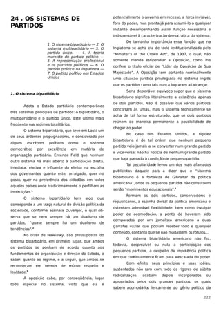 24 . OS SISTEMAS DE
PARTIDOS

potencialmente o governo em recesso, a força invisível,
fora do poder, mas pronta já para assumi-lo a qualquer
instante desempenhando assim função necessária e
indispensável à caracterização democrática do sistema.

1. O sistema bipartidário — 2. O
sistema multipartidário — 3. O
partido único. — 4. A teoria
marxista do partido político —
5. A representação profissional
e os partidos políticos — 6. O
partido político na Inglaterra —
7. O partido político nos Estados
Unidos

De tamanha importância essa função que na
Inglaterra se acha ela de todo institucionalizada pelo
“Minister’s of the Crown Act”, de 1937, o qual, não
somente manda estipendiar a Oposição, como lhe
confere o título oficial de “Líder da Oposição de Sua
Majestade”. A Oposição tem portanto nominalmente
uma situação jurídica privilegiada no sistema inglês
que os partidos como tais nunca lograram ali alcançar.
Seria deplorável equívoco supor que o sistema

1. O sistema bipartidário

bipartidário significa literalmente a existência apenas

Adota o Estado partidário contemporâneo
três sistemas principais de partidos: o bipartidário, o
multipartidário e o partido único. Este último mais
freqüente nos regimes totalitários.
O sistema bipartidário, que teve em Laski um
de seus ardentes propugnadores, é considerado por
alguns

escritores

democrático

políticos
excelência

por

como

o

em

sistema

matéria

de

organização partidária. Entende Field que nenhum
outro sistema há mais aberto à participação direta,
imediata, efetiva e influente do eleitor na escolha
dos governantes quanto este, arraigado, quer no
gosto, quer na preferência dos cidadãos em todos
aqueles países onde tradicionalmente o perfilham as
instituições.1
O

sistema

bipartidário

tem

algo

que

corresponde a um traço natural de divisão política da
sociedade, conforme assinala Duverger, o qual observa que se nem sempre há um dualismo de
partidos,

“quase

sempre

há

um

dualismo

de

tendências”.2
No dizer de Nawiasky, são pressupostos do
sistema bipartidário, em primeiro lugar, que ambos
os partidos se ponham de acordo quanto aos
fundamentos de organização e direção do Estado, a
saber, quanto ao regime, e a seguir, que ambos se
reconheçam em

termos

de

mútuo

respeito

e

lealdade.3
À oposição cabe, por conseqüência, lugar
todo

especial

no

sistema,

visto

que

ela

é

de dois partidos. Não. É possível que vários partidos
concorram às urnas, mas o sistema tecnicamente se
acha de tal forma estruturado, que só dois partidos
reúnem de maneira permanente a possibilidade de
chegar ao poder.
No

caso

dos

Estados

Unidos,

a

rigidez

bipartidária é de tal ordem que nenhum pequeno
partido veio jamais a se converter num grande partido
e vice-versa: não há notícia de nenhum grande partido
que haja passado à condição de pequeno partido.
Tal peculiaridade levou um dos mais afamados
publicistas daquele país a dizer que o “sistema
bipartidário é a fortaleza de Gibraltar da política
americana”, onde os pequenos partidos não constituem
senão “movimentos educacionais”.4
Formam os dois partidos, conservadores e
republicanos, a espinha dorsal da política americana e
ostentam admirável flexibilidade, bem como invulgar
poder de acomodação, a ponto de haverem sido
comparados por um jornalista americano a duas
garrafas vazias que podiam receber todo e qualquer
conteúdo, contanto que se não mudassem os rótulos...
O sistema bipartidário americano não fez,
todavia, desprezível

ou

nula

a

participação dos

pequenos partidos, a despeito da impotência política
em que continuamente ficam para a escalada do poder
.
Com efeito, seus princípios e suas idéias,
sustentados não raro com todo os rigores de súbita
radicalização,

acabam

depois

incorporados

ou

apropriados pelos dois grandes partidos, os quais
sabem acomodá-los lentamente ao gênio político da

222

 