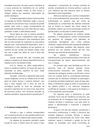 sociedade americana. Há quem queira vislumbrar aí

representar o pensamento de variadas correntes de

a causa profunda da inexistência de um partido

opinião, emprestando às minorias políticas o peso de

socialista nos Estados Unidos ou pelo menos o

uma influência que lhes faleceria, tanto no sistema

malogro político das pequenas agremiações de

bipartidário como unipartidário.

caráter ideológico.

Afirma-se ademais que o sistema multipardiário

O sistema bipartidário oferece historicamente

é de cunho profundamente democrático, pois confere

no exemplo do Partido Trabalhista inglês o caso da

autenticidade

ao

governo,

tido

por

centro

de

ascensão de uma terceira força à posição de grande

coordenação ou compromisso dos distintos interesses

partido, bem como a queda correspondente da

que se movem no mosaico das várias classes da

organização partidária que até então figurava nessa

sociedade, classes cuja voz de participação, através do

qualidade, a saber, o velho Partido Liberal.

partido político, se alça assim à esfera do poder.

Houve época de crise no sistema partidário

No sistema parlamentar do moderno Estado

da Inglaterra em que o bipartidismo cedeu lugar a

partidário, o multipartidismo conduz inevitavelmente

um tripartidismo temporário. Esse tripartidismo aliás

aos

não se acha excluído de reaparição na vida política

composição

daquele país, tradicionalmente bipartidário, onde o

coerentes, sujeitos Portanto pela variação de propósitos

bipartidismo é mais ideológico do que patronal, ao

a uma instabilidade manifesta. Não obstante, esses

contrário do que sucede nos Estados Unidos, onde

governos por sua natureza mesma são dos mais

não raro o poder das idéias se curva à força dos

sensíveis aos reclamos da opinião pública.

interesses.

governos

de

coligação,

heterogênea,

No

sistema

com

sem

gabinetes

rumos

presidencial,

de

políticos

indica-se

Causas variáveis têm sido invocadas para

ordinariamente a pulverização partidária como fator de

explicar a existência do sistema bipartidário tanto na

enfraquecimento do regime, determinando-lhe, não

Inglaterra como nos Estados Unidos.

raro, o colapso.

Uns se referem ao gênio anglo-saxônico,

Em primeiro lugar, pela facilidade que tem um

outros à ambiência histórica. Já houve até quem se

executivo

reportasse

numericamente

ao

gênio esportivo do

povo inglês

(Salvador de Madariaga).

forte

de

dominar

excessivos,

sem

partidos

fracos,

coesão

interna,

cobiçosos de vantagens, prestes a sacrificarem a honra

Duverger, criticando e rejeitando todas essas

cívica em acordos fáceis ou acomodações desairosas,

causas indigitadas, se fixa na “influência de um fator

contanto que os interesses imediatos da patronagem,

geral de ordem técnica: o sistema eleitoral”, que

no sentindo sociológico weberiano, saiam de logo satis-

atua a esse respeito com a força de uma lei

feitos. O Parlamento apaga-se então no anonimato de

sociológica

seu destino político e

quando

se

trata

da

aplicação

do

um executivo onipotente,

escrutínio majoritário de um único turno. Essa forma

caudilhista de vocação, a meio passo já da ditadura, é

de escrutínio conduz, com raríssimas exceções ao

a única expressão visível do poder.

dualismo partidário, segundo observa aquele autor.”5

Em segundo lugar, o parlamento se pode
converter numa casa de resistência ao executivo, que
cai prisioneiro de um Congresso hostil, dominado por
maiorias facciosas e passionais, cuja ação tolhe os
passos à administração e frustra-lhe o programa

2. O sistema multipartidário

governativo.
A guerra civil dos dois poderes, paralisando o

Principia a rigor o sistema multipartidário

mecanismo constitucional, é então o prenúncio das

com a presença de três ou mais partidos políticos em

soluções ditatoriais iminentes. Demais, o sistema

disputa do poder num determinado sistema estatal.

multipartidário, precisamente por tornar mais nítido,

Os adeptos do pluralismo partidário amplo

ostensivo, agudo e inevitável o quadro da luta de

louvam-no como a melhor forma de colher e fazer

classes na sociedade, vem sendo incriminado de

223

 