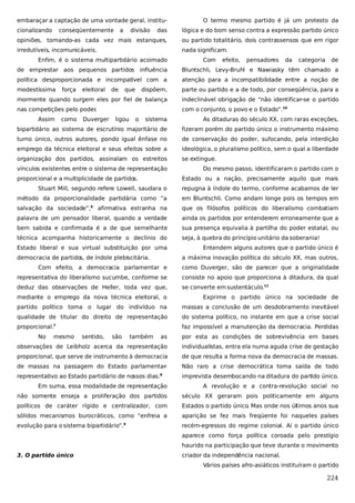 embaraçar a captação de uma vontade geral, institucionalizando

conseqüentemente

a

divisão

O termo mesmo partido é já um protesto da

das

lógica e do bom senso contra a expressão partido único

opiniões, tornando-as cada vez mais estanques,

ou partido totalitário, dois contrassensos que em rigor

irredutíveis, incomunicáveis.

nada significam.

Enfim, é o sistema multipartidário acoimado

Com

efeito,

pensadores

da

categoria

de

de emprestar aos pequenos partidos influência

Bluntschli, Levy-Bruhl e Nawiasky têm chamado a

política desproporcionada e incompatível com a

atenção para a incompatibilidade entre a noção de

modestíssima

dispõem,

parte ou partido e a de todo, por conseqüência, para a

mormente quando surgem eles por fiel de balança

indeclinável obrigação de “não identificar-se o partido

nas competições pelo poder
.

com o conjunto, o povo e o Estado”.10

Assim

força

como

eleitoral

Duverger

de

que

ligou

o

sistema

As ditaduras do século XX, com raras exceções,

bipartidário ao sistema de escrutínio majoritário de

fizeram porém do partido único o instrumento máximo

turno único, outros autores, pondo igual ênfase no

de conservação do poder, sufocando, pela interdição

emprego da técnica eleitoral e seus efeitos sobre a

ideológica, o pluralismo político, sem o qual a liberdade

organização dos partidos, assinalam os estreitos

se extingue.

vínculos existentes entre o sistema de representação
proporcional e a multiplicidade de partido
s.

Do mesmo passo, identificaram o partido com o
Estado ou a nação, precisamente aquilo que mais

Stuart Mill, segundo refere Lowell, saudara o

repugna à índole do termo, conforme acabamos de ler

método da proporcionalidade partidária como “a

em Bluntschli. Como andam longe pois os tempos em

salvação da sociedade”,

afirmativa estranha na

que os filósofos políticos do liberalismo combatiam

palavra de um pensador liberal, quando a verdade

ainda os partidos por entenderem erroneamente que a

bem sabida e confirmada é a de que semelhante

sua presença equivalia à partilha do poder estatal, ou

técnica acompanha historicamente o declínio do

seja, à quebra do princípio unitário da soberania!

6

Estado liberal e sua virtual substituição por uma
democracia de partido de índole plebiscitária.
s,

Entendem alguns autores que o partido único é
a máxima inovação política do século XX, mas outros,

Com efeito, a democracia parlamentar e

como Duverger, são de parecer que a originalidade

representativa do liberalismo sucumbe, conforme se

consiste no apoio que proporciona à ditadura, da qual

deduz das observações de Heller, toda vez que,

se converte em sustentáculo.11

mediante o emprego da nova técnica eleitoral, o

Exprime o partido único na sociedade de

partido político toma o lugar do indivíduo na

massas a conclusão de um desdobramento inevitável

qualidade de titular do direito de representação

do sistema político, no instante em que a crise social

proporcional.

faz impossível a manutenção da democracia. Perdidas

7

No

mesmo

sentido,

são

também

as

por esta as condições de sobrevivência em bases

observações de Leibholz acerca da representação

individualistas, entra ela numa aguda crise de gestação

proporcional, que serve de instrumento à democracia

de que resulta a forma nova da democracia de massas.

de massas na passagem do Estado parlamentar-

Não raro a crise democrática toma saída de todo

representativo ao Estado partidário de nossos dias.

imprevista desembocando na ditadura do partido único.

8

Em suma, essa modalidade de representação

A revolução e a contra-revolução social no

não somente enseja a proliferação dos partidos

século XX geraram pois politicamente em alguns

políticos de caráter rígido e centralizador, com

Estados o partido único. Mas onde nos últimos anos sua

sólidos mecanismos burocráticos, como “enfreia a

aparição se fez mais freqüente foi naqueles países

evolução para o sistema bipartidário”.9

recém-egressos do regime colonial. Aí o partido único
aparece como força política coroada pelo prestígio
haurido na participação que teve durante o movimento

3. O partido único

criador da independência nacional.
Vários países afro-asiáticos instituíram o partido

224

 