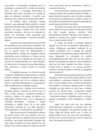único desde a emancipação, obrigando assim os

único, para dar-se bula de democracia a Ataturk e

publicistas a reexaminar-lhe o caráter democrático.

recusá-la a Kruschov.

Como

se

sabe,

democrática do

Doutrinariamente, o partido único do socialismo

Ocidente, entre outros princípios, vem vazada na

marxista supõe-se tão transitório quanto o Estado, na

regra do pluralismo partidário. O partido único

lógica mesma do sistema, se ele, com efeito, pudesse,

atentaria contra a essência do sistema democrático.

em presença da realidade social e política, ultimar um

No

a

entanto,

concepção

alguns

publicistas,

fazendo

exceção a esse postulado rígido, admitem o caráter

dia trajetória implicitamente traçada nos postulados da
teoria marxista do Direito e do Estado.

potencialmente democrático de determinadas ordens

No sistema de partido único não há alternativa

políticas, nas quais o partido único tem caráter

para o eleitor em face do poder. Fica ele assim privado

meramente provisório, até que se consolide um

de

sistema

judiciosamente assinala.

de

instituições

novas

produzidas

pela

fazer

escolha

genuína,
13

conforme

Field

Ademais, nesse sistema, “o

revolução, cujos postulados o unitarismo partidário

partido se confunde com o poder” e sua doutrina se

esposa.

torna “a idéia do direito oficial”.14

O partido único surge ademais como remédio

A função do partido é portanto diferente

nas ocasiões de crises mais graves e dolorosas. Mas

daquela que ele tem no pluralismo democrático. A

seu cunho antidemocrático somente se descobre ou

eleição

fica

a

caráter competitivo, sem o diálogo das opiniões

institucionalizar-se. Estados de arraigada tradição

contraditórias. Toma portanto o aspecto plebiscitário de

democrática, como a Inglaterra e a França, em pe-

mera

ríodo de guerra ou às vésperas de uma guerra, se

antecedentemente feita. Mas nem por isso deixa o

serviram já, temporariamente, da “união sagrada”,

partido de desempenhar papel de suma importância,

da “frente única” e compacta de suas forças políticas

visto que lhe cabe, segundo Levy Bruhl, manter o

para conjurarem o perigo oriundo da comoção

contato entre o governo e as massas populares,

externa.

constituir as elites do poder e sustentar a propaganda

nu

quando

entra

ele

definitivamente

O “gabinete de guerra” de Churchill durante

configura-se

designação

secundária, destituída

ou

ratificação

de

já

do

escolha

oficial do regime.15

a segunda conflagração mundial exprimiu a unidade

Acrescenta ainda aquele pensador que a função

nacional, constituiu modalidade de partido único, o

ideológica, sendo uma função política global, se torna

partido da pátria, que fez do armistício político

incontrastável e dominante. Substitui em relevância

interno o requisito indispensável à concentração de

tanto a função eleitoral como a função representativa

todos os esforços para a salvação nacional.

dos partidos no pluralismo. Adverte porém o mesmo

Indulgente com o partido único provisório,

sociólogo que são graves os riscos que o sistema

Durverger aponta o exemplo da Turquia, que, de

acarreta: em primeiro lugar, a estagnação, seguida

1923 a 1946, suprimiu o pluralismo partidário e

logo mais da burocratização, do “unanimismo” ou

conservou, todavia, nos quadros do regime, uma

“conformismo integral”, entibiando assim a iniciativa,

organização partidária única, sob a inspiração da

gelando o entusiasmo criador, paralisando a vontade

“ideologia

livre.16

democrática”.

Cumprida

a

missão

renovadora, o partido único, fiel à sua índole

Males

são

estes

pois

que

nas

ditaduras

democrática, consentiu ali, em 1950, segundo o

contemporâneas emprestam ao partido único sua

mesmo pensador, o “triunfo pacífico” da oposição.

feição real e verdadeira e nos autorizam a repetir com

12

Afigura-se-nos porém insustentável o parecer

Croce, citado por Afonso Arinos, que “o sonho do

do jurista francês. Uma vez admitido, teria que

partido político único, por mais bem intencionado e

abranger igualmente os partidos únicos dos Estados

honesto, tem o inconveniente de se referir a algo que

socialistas, cujo caráter democrático Duverger lhes

não é nem partido nem político”.17

nega, após concedê-lo ao antigo partido único da
ditadura turca. Não há razão, em matéria de partido

225

 