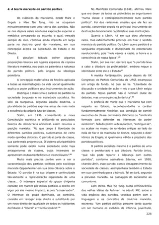 4. A teoria marxista do partido político

No Manifesto Comunista (1848), afirmou Marx
que era dever de todos os proletários se organizarem

Os clássicos do marxismo, desde Marx e
Engels

a

Mao

Tse

Tung,

não

se

“numa classe e correspondentemente num partido

ocuparam

político”. Foi das raríssimas alusões que ele fez ao

minudentemente com uma teoria dos partidos. Não

partido, convertido depois no principal instrumento de

se nos depara neles nenhuma exposição especial e

destruição da sociedade capitalista e suas instituições.

metódica consagrada ao assunto, o qual, versado

Quanto a Lênin, há em sua obra aforismos

sempre de leve, continua ainda implícito em larga

raros, mas extremamente precisos em fixar o sentido

parte na doutrina geral do marxismo, em sua

marxista do partido político. Diz Lênin que o partido é a

concepção acerca da Sociedade, do Estado e do

vanguarda organizada e disciplinada do proletariado

Direito.

revolucionário, pois “nele vemos a razão, a honra e a
É

possível

todavia

colher

algumas

consciência de nossa época”.20

proposições básicas em lugares esparsos da copiosa

Stalin, por sua vez, escreve que “o partido leva

literatura marxista, nas quais se patenteia a natureza

a cabo a ditadura do proletariado”, embora negue a

do

identidade entre ele e o Estado.21

partido

político,

pelo

ângulo

da

ideologia

proletária.

A revista Partijnajazizn, pouco depois do XX

A concepção materialista da história aplicada

Congresso do Partido Comunista da URSS estampava

a todas as manifestações da vida social igualmente

um artigo de fundo, no qual se lia: “Liberdade de

explica o poder político e seus instrumentos de ação.

discussão e unidade de ação — eis o que Lênin exigia

Distingue o marxismo o caráter do partido na

do partido. Nosso partido não é nenhum clube de

sociedade burguesa e na sociedade socialista. No
seio da burguesia, segundo aquela doutrina, a

debates, mas uma organização de luta”.22
A profecia de morte que o marxismo faz com

pluralidade de partidos exprime antes de mais nada

respeito

a existência da própria luta de classes.

fundamentalmente histórico, sua condição de comitê

Stalin,

em

1936,

comentando

a

nova

ao

Estado,

reconhecendo-lhe

o

caráter

executivo da classe dominante (Michels) ou “sindicato

Constituição soviética e criticando os postulados

formado

básicos da democracia ocidental, assim resumia a

existente”, fadado porém a desaparecer, “extinguir-se”,

posição marxista: “No que tange à liberdade de

ou acabar no museu de raridades antigas ao lado da

diferentes partidos políticos, sustentamos de certo

roda de fiar e do machado de bronze, segundo o dizer

modo opiniões distintas. O partido é parte da classe,

irônico de Engels, é igualmente válida a propósito dos

sua parte mais progressista. O sistema pluripartidário

partidos políticos.

somente pode existir numa sociedade onde haja
antagonismos

de

classes,

cujos

interesses

se

apresentam mutuamente hostis e inconciliáveis”.

18

para

defender

os

interesses

do

poder

O partido socialista mesmo é o partido de uma
classe: o proletariado e sua ditadura. Partido único,
“que não pode repartir a liderança com outros

Muito mais precisa porém vem a ser a

partidos”, conforme assinalava Zdanov, em 1938,

caracterização dos partidos políticos pelo sociólogo

citando Lênin, esse partido, com o desaparecimento da

marxista Oppenheimer em sua obra clássica sobre o

sociedade de classes, acompanhará também o Estado

Estado: “O partido é na sua origem e continuidade

em sua caminhada para o túmulo. Tal se dará, segundo

tão-somente a representação organizada de uma

a previsão marxista, na passagem do socialismo ao

classe... O interesse especial do grupo dirigente

comunismo.

consiste em manter por meios políticos o direito em

Com efeito, Mao Tse Tung, numa reminiscência

vigor por ele mesmo imposto; é pois “conservador”.

das velhas idéias de Rohmer, no século XIX, sobre a

O interesse do grupo dominado, ao contrário,

vida orgânica dos partidos, vestidas porém com a

consiste em revogar esse direito e substituí-lo por

linguagem e

um novo direito de igualdade de todos os habitantes

escreveu: “Um partido político percorre tanto quanto

do Estado: é “liberal” e “revolucionário”.

um ser humano os estádios da infância, juventude,

19

os

conceitos da doutrina marxista,

226

 