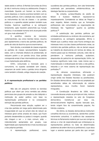 idade adulta e velhice. O Partido Comunista da China

sucedâneo dos partidos políticos, tem sido fortemente

já não é nenhuma criança ou adolescente. Chegou à

sustentada

maioridade. Quando um homem se torna velho,

ideologia fascista ou corporativista.

morre depressa; o mesmo acontece também com os

por

pensadores

antidemocráticos,

de

No entanto, juristas-filósofos do estofo de

partidos políticos. Com a abolição das classes, todos

Kelsen

os instrumentos da luta de classes — os partidos

impiedosamente. Combatendo as idéias de Triepel a

políticos e o aparelho estatal perdem também suas

esse respeito, Kelsen mostrou que as formações

funções,

profissionais são comunidades ou organizações de

fazem-se

supérfluos

e

se

extinguem

e

lentamente, após haverem preenchido sua função

interesses

histórica. A sociedade humana terá alcançado então

Gustavo

políticos.

um grau mais adiantado”.
pontífice

A

máximo

do

“egoísticos”

repulsaram-na

quanto

os

partidos

24

23

O

tão

Radbruch

substituição

dos

partidos

políticos

por

marxismo

entidades profissionais ou sindicais não acarretaria, por

contemporâneo, seu único teorista talvez, resumiu

conseqüência, as vantagens apregoadas. Afirma o

pois lapidarmente a teoria dos partidos políticos, do

filósofo que a política nesse caso ficaria entregue aos

ponto de vista da doutrina que ora examinamos.

interesses mais crus das classes profissionais; estas, ao

Sem dúvida, a sociedade de classes engendra

contrário dos partidos políticos, não se dariam sequer

os partidos de classes (pluripartidismo burguês);

ao trabalho de dissimulá-los em termos de idéias, do

estes, com a chamada ditadura do proletariado, se

mesmo passo que os interesses culturais, visto não se

reduzem porém a um partido único. Esse partido

prenderem

corresponde ainda à fase intermediária do socialismo

desprovidos do patrocínio de representação. Enfim, tal

e sua implantação pela violência.

mudança significaria nada mais, nada menos que a

Enfim,

consumada

a

transição

para

a

nenhuma

profissão,

acabariam,

o

materialização e sindicalização de toda a vida política,

comunismo, na suposta sociedade sem classes,

reduzida a um mero sistema de representação das

cessariam de existir tanto o partido único dirigente

profissões.25

como também o Estado, antiga máquina de coerção.

As

câmaras

representação

corporativas,

daqueles

interesses,

afirmando
não

a

puderam

vingar senão nos Estados fascistas ou parafascistas.
5. A representação profissional e os partidos

Em Estados democráticos, apesar do eco projetado por

políticos

semelhantes

idéias

representativo,
Não são em pequeno número os teoristas

de

seus

reformulação
triunfos

do

foram

sistema
bastante

minguados.

políticos que vêem por único remédio aos efeitos

A

Constituição

Brasileira

de

1934,

numa

perniciosos dos grupos de pressão ou dos lobbyists a

concessão deveras ampla ao princípio em tela, instituiu

instituição

a

do

representação

poder

político

profissional

e

com
na

base

na

conseqüente

extinção dos partidos políticos.

representação classista

democrático.

Constitui-se

democraticamente ilegítima,

Preconizando essa solução, supõem ser a
crise dos partidos em larga parte determinada pela

no seio do
por

Congresso

essa

via,

aquela bancada que,

tendo origem fora do consentimento popular, fez
híbrido o sistema.

incapacidade em que se acham eles de reduzir ao

De último, os Estados democráticos instituíram

interesse geral certos anseios de classe, que ficam

conselhos técnicos ou econômicos, dando-lhes caráter

portanto desatendidos ou postos à margem, quando

meramente consultivo. A audiência das assessorias

não chegam a ser — o mais comum, aliás —

técnicas no Parlamento moderno por sua vez corrige ou

indevidamente

cuja

atenua a crise de especialização que embaraçava os

legitimidade para representá-los é mais duvidosa que

representantes políticos no trato de determinados

a dos próprios partidos.

problemas de ordem técnica ou profissional, o que dava

A

apropriados

representação

por

grupos,

profissional,

como

lugar a severas queixas por parte dos que sempre

227

 
