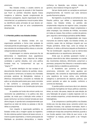 americano.

confiança na Oposição, que, embora inimiga do

Nos Estados Unidos, o assalto externo ao

governo, não é todavia inimiga do regime.28

Congresso pelos grupos de pressão é tão freqüente

Daí por diante porém as variações se acentuam

que ficam os partidos reduzidos àquela massa

progressivamente, de maneira que cada estrutura

inorgânica e disforme, àquele conglomerado de

guarda fisionomia própria.

interesses passageiros, àquela organização de todo

Na Inglaterra, os partidos se alimentam de uma

irreconhecível, se quiséssemos invocá-la pelas idéias

filosofia política, que reflete a representação das

ou identificá-la pelos princípios de que devera ser

classes;

portadora, mas de que se acha completamente

simplesmente máquinas de registrar votos, conquistar

desamparada.

o poder, selecionar candidatos, eleger congressistas e

nos

Estados

Unidos,

os

partidos

são

obter empregos. Sua clientela de milhões, recrutados
em todas as classes, lhes confere o caráter de patrona7. O Partido político nos Estados Unidos

gem, segundo a terminologia partidária de Max Weber.
A disciplina e a homogeneidade são traços

Ostentam

os

Estados

Unidos

em

sua

marcantes do sistema inglês; nos Estados Unidos, ao

organização partidária a forma mais acabada do

contrário, quase não se distingue ninguém por sua

chamado partido de patronagem, que Max Weber em

filiação partidária. Ainda hoje, como ao tempo de

seus estudos de sociologia política elevou a uma das

Jefferson, é válida a afirmativa daquele ex-Presidente e

categorias básicas de partidos.

“Pai da Constituição”, segundo a qual os democratas

A patronagem no sistema americano fez de
democratas

e

gigantescas

Ainda que os partidos quisessem manter a

agências de empregos, duas máquinas de eleger

rigorosa observância das idéias esposadas na ocasião

candidatos e ganhar eleições, com uma política

dos movimentos eleitorais, dificilmente cumpririam a

fundada

promessa, porquanto lhes faleceria o necessário esteio

mais

republicanos

no

duas

são republicanos e os republicanos, democratas.

“compromisso”

do

que

no

“dogma”.

de coesão interna e obediência parlamentar
.

27

O partido ideológico do tipo europeu é ali

O

feudalismo

pulveriza

tanto quanto o americano, se baseou nos chamados

Ostrogorski, não consente às organizações partidárias

princípios

urna seqüência de rumos certos,

Bolingbroke,

relativos

à

tanta

partidos

americanos,

de

com

os

desconhecido. Nenhum sistema de partidos, talvez,
positivos

entrevisto

que

agudeza

por

uma definição

diferença interpartidária, consoante os métodos de

categórica e permanente de objetivos políticos, que

ação e as soluções particulares para casos concretos

variam portanto ao sabor da ocasião, conforme a

e

corrente de interesses.

não

conforme

a

concepção

pertinente

aos

fundamentos do Estado e da Constituição (princípios
negativos).

O partido político americano não é em absoluto
a expressão homogênea de forças políticas coerentes.

As questões de fundo não entram senão mui

Antes, ao revés, não passa, depois de cada eleição, de

raramente nas plataformas e na política dos dois

uma federação de grupos e seções regionais com os

partidos, de modo que a distinção entre ambos é

mais variados empenhos, unindo elementos opostos e

quase nenhuma e se torna invisível tomada por esse

heterogêneos.

último ângulo. A opinião terá conseqüentemente que

É de comparar-se o partido político nos Estados

repartir-se ao redor de nomes ou pessoas e não de

Unidos aos rios das áreas secas: somente correm nas

idéias ou programas.

estações chuvosas, nas copiosas invernadas. Assim o

Com respeito à organização partidária, os

partido americano só deixa impressão segura de vida e

Estados Unidos são a imagem oposta da Inglaterra.

unidade por ensejo das campanhas eleitorais, quando a

Os dois sistemas partem todavia de bases comuns: o

sua função aparece mais nítida do que nunca: a de

mesmo quadro bipartidário, o mesmo pressuposto de

“mobilizar” as massas, jamais porém a de “integrá-

fidelidade ao pluralismo democrático, a mesma

las”.29

229

 