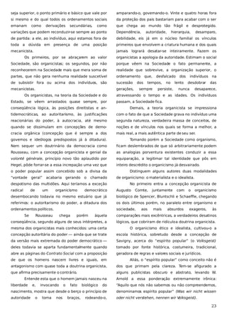 seja superior, o ponto primário e básico que vale por

amparando-o, governando-o. Vinte e quatro horas fora

si mesmo e do qual todos os ordenamentos sociais

da proteção dos pais bastariam para acabar com o ser

emanam

que chega ao mundo tão frágil e desprotegido.

como

derivações

secundárias,

como

variações que podem reconduzir-se sempre ao ponto

Dependência,

de partida: a ele, ao indivíduo, aqui estamos fora de

debilidade, eis já em o núcleo familial os vínculos

toda a

primeiros que envolvem a criatura humana e dos quais

dúvida em presença de uma posição

mecanicista.

autoridade,

hierarquia,

desamparo,

jamais logrará desatar-se inteiramente. Fazem os

Os primeiros, por se abraçarem ao valor

organicistas a apologia da autoridade. Estimam o social

Sociedade, são organicistas; os segundos, por não

porque vêem na Sociedade o fato permanente, a

reconhecerem na Sociedade mais que mera soma de

realidade que sobrevive, a organização superior, o

partes, que não gera nenhuma realidade suscetível

ordenamento

de subsistir fora ou acima dos indivíduos, são

sucessão

mecanicistas.

gerações,

Os organicistas, na teoria da Sociedade e do
Estado, se vêem arrastados quase sempre, por

que,

dos

desfalcado

tempos,

sempre

no

persiste,

dos

lento

indivíduos
desdobrar

nunca

na
das

desaparece,

atravessando o tempo e as idades. Os indivíduos
passam, a Sociedade fica.

conseqüência lógica, às posições direitistas e an-

Demais, a teoria organicista se impressiona

tidemocráticas, ao autoritarismo, às justificações

com o fato de que a Sociedade grava no indivíduo uma

reacionárias do poder, à autocracia, até mesmo

segunda natureza, verdadeira massa de conceitos, de

quando se dissimulam em concepções de demo-

noções e de vínculos nos quais se forma a melhor, a

cracia orgânica (concepção que é sempre a dos

mais real, a mais autêntica parte de seu ser.

governos e ideólogos predispostos já à ditadura).

Tomando porém a Sociedade como organismo,

Nem sequer um doutrinário da democracia como

ficam deslembrados de que só arbitrariamente podem

Rousseau, com a concepção organicista e genial da

as analogias porventura existentes conduzir a essa

volonté générale, princípio novo tão aplaudido por

equiparação, a legitimar tal identidade que pôs em

Hegel, pôde forrar-se a essa increpação uma vez que

inteiro descrédito o organicismo já desvairado.

o poder popular assim concebido sob a divisa da
“vontade

geral”

acabaria

gerando

o

chamado

despotismo das multidões. Aqui teríamos a exceção
radical

de

um

organicismo

democrático

Distinguem alguns autores duas modalidades
de organicismo: o materialista e o idealista.
No primeiro entra a concepção organicista de
Augusto

Comte,

juntamente

com

o

organicismo

desembocando todavia no mesmo estuário que já

biológico de Spencer, Bluntschli e Schaeffle, chegando

referimos: o autoritarismo do poder, a ditadura dos

os dois últimos porém, no paralelo entre organismo e

ordenamentos políticos.

sociedade,

Se

Rousseau

chega

porém

aos

mais

absurdos

exageros,

às

àquela

comparações mais excêntricas, a verdadeiros desatinos

conseqüência, segundo alguns de seus intérpretes, a

lógicos, que cobriram de ridículo a doutrina organicista.

mesma dos organicistas mais conhecidos: uma certa

O organicismo ético e idealista, cultivou-o a

concepção autoritária do poder — ainda que se trate

escola histórica, sobretudo desde a concepção de

da versão mais extremada do poder democrático —

Savigny, acerca do “espírito popular” (o Volksgeist)

deles todavia se aparta fundamentalmente quando

tomado por fonte histórica, costumeira, tradicional,

abre as páginas do Contrato Social com a proposição

geradora de regras e valores sociais e jurídicos.

de que os homens nascem livres e iguais, em

Aliás, o “espírito popular” como conceito não é

antagonismo com quase toda a doutrina organicista,

dos que primam pela clareza. Tem-se afigurado a

que afirma precisamente o contrário.

alguns publicistas obscuro e abstrato, levando W.

Entende esta que o homem jamais nasceu na
liberdade

e,

do

“Aquilo que nós não sabemos ou não compreendemos,

nascimento, mostra que desde o berço o princípio de

denominamos espírito popular” (Was wir nicht wissen

autoridade

oder nicht verstehen, nennen wir V
olksgeist).

o

invocando
toma

nos

o

fato
braços,

biológico

Arnold a essa ponderação extremamente irônica:

rodeando-o,

23

 