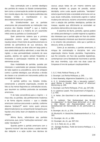 Essa contradição com o sentido ideológico

caucus, peças todas de um mesmo sistema que

dos partidos de massas no Estado contemporâneo,

abrange

bem como a conservação do caráter de patronagem,

decrépito, como cuida aquele publicista, “decrépita”

tem movido alguns dos mais insignes publicistas dos

estaria igualmente toda a sociedade americana com as

Estados

suas atuais instituições, reclamando urgente e radical

Unidos

a

manifestarem

o

seu

descontentamento com os partidos.
Diz

Schattschneider

também os

grupos

de

pressão, estiver

mudança de estrutura, reclamo unicamente compatível

que

partidos

com a adoção dos partidos ideológicos, partidos de

americanos são provavelmente as instituições mais

massas, aqueles que dificilmente se acomodam ao

arcaicas dos Estados Unidos

pluralismo democrático do nosso século.

30

os

e que a história

política desse país é a história de um casamento
infeliz entre os partidos e a Constituição.

Quer parecer-nos todavia que a primeira
proposição

encerra

grave

equívoco,

A assertiva de Burns, portanto, apenas poderá
ser válida para distinguir o caráter regional ou egoístico

31

dos interesses que o partido agita em face do caráter

exagero,

nacional daqueles interesses que deveriam prevalecer,

injustiça talvez. O bom êxito do partido americano no

e no entanto não prevalecem, visto que o partido os

sentido da permanência de sua estrutura, tão

descura, omite, ou desserve.

duramente criticada, se deve aliás em larga parte a

Como já se assinalou, o partido americano, à

essa plasticidade política admirável, a essa falta de

míngua

rigidez, a essa permeabilidade constante de seus

organização interna feudal, pluralista, fragmentária,

quadros, abertos em apelos sempre freqüentes e

que lhe consente, em face das questões legislativas,

renovados à participação indistinta de todos os

contemporizar com a liberdade de movimento e opinião

elementos sociais.

dos seus membros, cujo voto nas duas casas do

Essa modalidade de partidos, guiados por

de

centralização

e

disciplina,

tem

uma

Congresso é livre de qualquer coação partidária.

interesses e sustentados por pessoas interessadas,
de toda espécie ou procedência, serve de anteparo
contra o partido ideológico, que oficializa a divisão

1. G. C. Field, Political Theory, p. 97.

de classes e se converte em instrumento político da

2. Duverger, Les Partiss Politiques, p. 245.

sociedade de massas.

3. Hans Nawiasky, Allgemeine Staatslehre, 2, p. 103.

O

partido

político

nos

Estados

Unidos,

conservando a presente organização, encobre de
fato ou faz menos flagrantes as contradições sociais,
que resumem os conflitos profundos da sociedade
americana.
É de toda conveniência para o regime — e
nisso eles, os partidos, são perfeitamente modernos
e de forma alguma arcaicos — que o cidadão
americano continue procurando o partido, conforme
observa Sulzbach,32 assim como quem procura
determinado banco ou companhia de transporte para
liquidar uma conta, fazer um depósito ou iniciar uma
viagem.
Afirma

Burns,

referindo-se

aos

partidos

americanos, que, como “instituições nacionais”, eles
estão “decrépitos”.33
Quando porém o partido americano com o
“governo invisível” dos seus bosses, o poder secreto

4. E. E. Schattschneider, “Wy a two-party system”,
apud Bishop e Hendel, Basic Issues of American
Democracy, p. 249.
5. Duverger, Les Partis Politiques, 2ª ed., pp. 247-248.
6. A. Lawrence Lowell, The Government of England, v.
1, p. 450.
7. H. Heller, Die Gleichheit in der Verhaeltniswahl, p.
22.
8. G. Leibholz, “Der Parteienstaat des Bonner
Grundgesetzes”; In: Recht Staat, Wirtschaft. v.3, p. 107
e Das Wesen der Repraesentation und der
Gestaltwandel der Demokratie im 20. Jahrhundert, p.
111.
9. Duverger, ob. cit., p. 279.
10. Bluntschli, in: Deutsches Staatswoerterbuch, v. 7, p.
163.
11. Duverger, ob. cit., p. 286.
12. Duverger, ob. cit., pp. 307-312.
13. G. C. Field, ob. cit., p. 182.
14. Georges Burdeau, Traité de Science Politique, t. 1,
pp. 431-469.

dos lobbyists e a ação oculta mas decisiva do

230

 