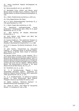 15. Henry Levy-Bruhl, Aspects Sociologiques du
Droit, p. 169.
16. Henry Levy-Bruhl, ob. cit., pp. 169-172.
17. Benedetto Croce, Politics and Morais, apud
Afonso Arinos de Melo Franco, História e Teoria do
Partido Político no Direito Constitucional Brasileiro, p.
144.
18. J. Stalin, Probleme des Leninismus, p. 625 e ss.
19. Franz Oppenheimer, Der Staat.
20. V. S. Lênin, Politiceskijasantaz, Socinenija, 25, p.
239, apud Handbuch, p. 118.
21. J. Stalin, Fragen des Leninismus, p. 154.
22.
“Neuklonne
sobijudat’leninske
normy
partijnojzini”, Partijnajazizn, abril, 1956, (7): 8, apud
Boshenscky, ob. cit., p. 126.
23.
Mao Tse-Tung,
Dictatorship, p. 3.

On

Peoples

24. Hans Kelsen, Vom Wesen
Demokratie, 2ª ed., p. 110

und

Democratie
Wert

der

25. Gustavo Radbruch, “Die politischen Parteien im
System des deutschen Verfassungsrecht”, in:
Handbuch des Deutschen Staatsrechts, v. 1, p. 288.
26. H. R. G. Greaves, The British Constitution, 3ª ed.,
p. 113.
27. John Fischer, “Government by concurrent
majority”, in: Unwritten Rules of American Politics,
apud Bishop & Hendel, Basic Issues of American
Democracy, p. 273.
28. Escreve Afonso Arinos a esse respeito: “Foi a
partir desta época, esclarece Munro, que se firmou a
doutrina de aceitação da oposição política, isto é, a
doutrina básica da democracia de que os inimigos do
Governo não são inimigos do Estado e que um oposicionista não é por isto um rebelde”. William Bennet
Munro, The Governments of Europe, p. 50, apud
Afonso Arinos de Melo Franco, ob. cit., p. 9.
29. Flechtheim, ob. cit., p. 261.
30.
E. E. Schattschneider, “Toward a more
responsable two-party system”. Suplement zur
American Political Science Review, 44(3) september
1950, apud Sheuner, ob. cit., p. 253.
31. E. E. Schattschneider, “In defense of political
parties”, in: Party Government, Apud Political
Thought in America, by Andrew M. Scott, p. 519.
32. Walter Sulzbach, “Politische Parteien”,
Handwoerterbuch der Soziologie, p. 425.

in:

33.
James B. Burns, “The Need for Disciplined
Parties”, in: Congress on Trial, p. 261.

231

 