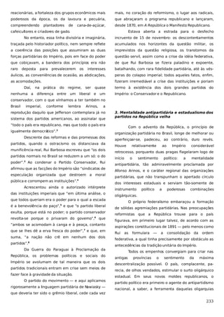 reacionárias, a fortaleza dos grupos econômicos mais

mais, no coração do reformismo, o lugar aos radicais,

poderosos da época, os da lavoura e pecuária,

que abraçaram o programa republicano e lançaram,

compreendendo

desde 1870, em A República o Manifesto Republicano.

plantadores

de

cana-de-açúcar,

cafeicultores e criadores de gado.

Estava aberta a estrada para o desfecho

No entanto, essa linha divisória e imaginária,

incruento de 15 de novembro: os descontentamentos

traçada pelo historiador político, nem sempre reflete

acumulados nos horizontes da questão militar, os

a coerência das posições que assumiram as duas

imprevistos da questão religiosa, os transtornos da

forças partidárias do Império, pois em face do poder

questão servil, assim como a crise da idéia federativa,

que cobiçavam, a bandeira dos princípios era não

de que Rui Barbosa se fizera paladino e expoente,

raro

interesses

batalhando, com rara fidelidade partidária, até às vés-

áulicos, as conveniências de ocasião, as abdicações,

peras do colapso imperial; todos aqueles fatos, enfim,

as acomodações.

fizeram irremediável a crise das instituições e poriam

deposta

Daí,
nenhuma a

para

na

prevalecerem

prática

do

diferença entre

os

regime,
um

ser

liberal

quase

termo à existência dos dois grandes partidos do

e

Império: o Conservador e o Republicano.

um

conservador, com o que vínhamos a ter também no
Brasil

imperial,

conforme

lembra

Arinos,

a

reprodução daquilo que Jefferson contemplara já no
sistema dos partidos americanos, ao assinalar que

3. Mentalidade antipartidária e estadualismo dos
partidos na República velha

“todo o país era republicano, mas que todo o país era
igualmente democrático”.2
Descrente das reformas e das promessas dos
partidos, quando o ostracismo os distanciava da
munificência real, Rui Barbosa escreveu que “os dois
partidos normais no Brasil se reduzem a um só: o do
poder”.3 Ao condenar o Partido Conservador, Rui
afirmou que as facções do Império são “sindicatos de
especulação organizada que destroem a moral
pública e corrompem as instituições”.4
Acrescentou ainda o autorizado intérprete
das instituições imperiais que “em última análise, o
que todos queriam era o poder para o qual a escada
é a benevolência do paço”,5 e que “o partido liberal
exulta, porque está no poder; o partido conservador
revolta-se porque o privaram do governo”,6 que
“ambos se acomodam à canga e à peaça, contanto
que se lhes dê a erva fresca do poder”,7 e que, em
suma, “a nação não crê em nenhum dos dois
partidos”.8
Da Guerra do Paraguai à Proclamação da
República, os problemas políticos e sociais do
Império se avolumam de tal maneira que os dois
partidos tradicionais entram em crise sem meios de
fazer face à gravidade da situação.
O partido do movimento — e aqui aplicamos
rigorosamente a linguagem partidária de N
awiasky —
que deveria ter sido o grêmio liberal, cede cada vez

Com o advento da República, o princípio de
organização partidária no Brasil, longe de melhorar ou
aperfeiçoar-se, padeceu, ao contrário, duro revés.
Houve

relativamente

ao

Império

considerável

retrocesso, porquanto duas pragas flagelaram logo de
início

o

sentimento

político:

a

mentalidade

antipartidária, tão admiravelmente proclamada por
Afonso Arinos, e o caráter regional das organizações
partidárias, que não transpunham o apertado círculo
dos interesses estaduais e serviam tão-somente de
instrumento

político

a

poderosas

combinações

oligárquicas.
O próprio federalismo embaraçou a formação
de sólidas agremiações partidárias. Nas preocupações
reformistas que a República trouxe para o país
figurava, em primeiro lugar talvez, de acordo com as
aspirações constitucionais de 1891 — pelo menos como
Rui

as

formulara

—

a

consolidação da

ordem

federativa, a qual tinha precisamente por obstáculo as
antecedências da tradição unitária do Império.
Todos os empenhos convergiam para criar nas
antigas

províncias

o

sentimento

da

máxima

descentralização possível. O país, complacente, parecia, de olhos vendados, estimular o surto oligárquico
estadual. Em seus novos moldes republicanos, o
partido político era primeiro o agente do antipartidismo
nacional, a saber, a ferramenta daquelas oligarquias

233

 