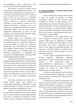 que empolgaram o poder e governaram o país

de paciente implantação das instituições republicanas.

durante quase meio século da República velha.
Mas sempre no fundo dos grandes recuos
políticos que a história aparentemente registra — e o
antipartidismo da República foi um desses recuos —

4. A reforma eleitoral e o partido político depois
da Revolução de 1930

atuam já as forças que hão de devolver a história ao
porvir, e fazer que as idéias e as instituições
retomem o seu curso, refluam ao leito da correnteza
histórica,

reabram

os

caminhos

interrompidos,

reconciliem, no caso brasileiro, o partido com a sua
tendência irreprimível e necessária, que é a da
marcha para a amplitude democrática do poder, a
participação popular cada

vez

alargamento

do

indispensável

mais
círculo

ampla,
de

o

ação

partidária, que não poderia jamais confinar-se, senão
transitoriamente, ao âmbito provincial.
Aquelas

forças,

por

conseguinte,

que

instintivamente acolheram o germe do futuro partido
de quadros nacionais se reconhecem cativas aos
vastos

movimentos

de

opinião que trouxeram,

desordenada, mas precursoramente, a intervenção
de ponderáveis massas políticas no processo eleitoral, prenunciando já o fim daquele longo ciclo
republicano

antipartidário

ou

apartidário,

que

compusera a mentalidade política nacional até 1930,
explicável pelas razões já expostas.
A Campanha Civilista (Rui versus Hermes), a
Reação Republicana (Nilo Peçanha versus Bernardes)
e a Aliança Liberal (Vargas versus Júlio Prestes) dão
testemunho de que a democracia de massas, que
seria depois em sua institucionalização política a
democracia de partidos, fiel assim às transformações
do século, tinha todavia oculta em suas mãos o
destino das instituições, que haveria mais tarde de
moldar com a força e intensidade do pensamento
novo.
Com efeito, do Império aos nossos dias, o
partido

político

segue

uma

trajetória

de

transformação quantitativa e qualitativa: do antigo
partido aristocrático do Império se chega ao partido
popular ou democrático da R
epública de hoje.
Antes que se operasse na fase mais recente
de nossa história republicana essa mudança, houve
porém o longo interregno da pulverização partidária
nos termos já referidos dos partidos de âmbito
estadual, fase que corresponde ao extenso período

Depois da Revolução de 1930, principia o Brasil
a

variar

em

manifestação

matéria
concreta

de
da

partidos.
obra

A

primeira

reformista

desse

movimento se oferece, no âmbito político, com o
Código Eleitoral que o Governo Provisório expediu a 24
de fevereiro de 1932. Deu essa lei importante passo no
sentido de preparar as condições básicas indispensáveis à autenticidade democrática do partido político.
Assim foi que instituiu a representação proporcional, o
voto secreto e a Justiça Eleitoral.
Deixou porém de dar o passo decisivo, que
seria a criação do partido político nacional. Este
somente surge graças ao reformismo da segunda
ditadura, com o Estado Novo (1937-1945), no ano do
seu colapso. Fora omissa a Constituição de 1934
tocante a esse aspecto da organização partidária, de
modo que as eleições implícitas no sistema seriam
disputadas ainda por partidos estaduais e não por
agremiações nacionais.
O velho quadro do regionalismo partidário da
Primeira

República

(1891-1930)

sobrevivia

juridicamente, em face da Constituição de 1934, não
obstante

a

letra

proporcionalidade

da

constitucional
representação e

adotar
o

a

sufrágio

universal, igual e direto (Art. 23), bem como manter a
conquista

do

Código

de

1932,

cifrada

no

estabelecimento da Justiça Eleitoral.
Contribuíram essas garantias a tornar definitivo
o fim das antigas influências oligárquicas nos quadros
políticos regionais, influências que a Revolução viera
precisamente banir
.
O estadualismo partidário remanescente tinha
porém os seus dias contados e findaria em termos de
sagração jurídico-eleitoral e presença na vida política
do país com a morte da própria Constituição de 1934.
Se essa Constituição fez largos progressos com
vistas ao aperfeiçoamento do sistema democrático,
incorporando ao texto as inovações do Código Eleitoral
de 1932, sua posição em presença do partido político é
ainda de inegável r
eserva e timidez.

234

 